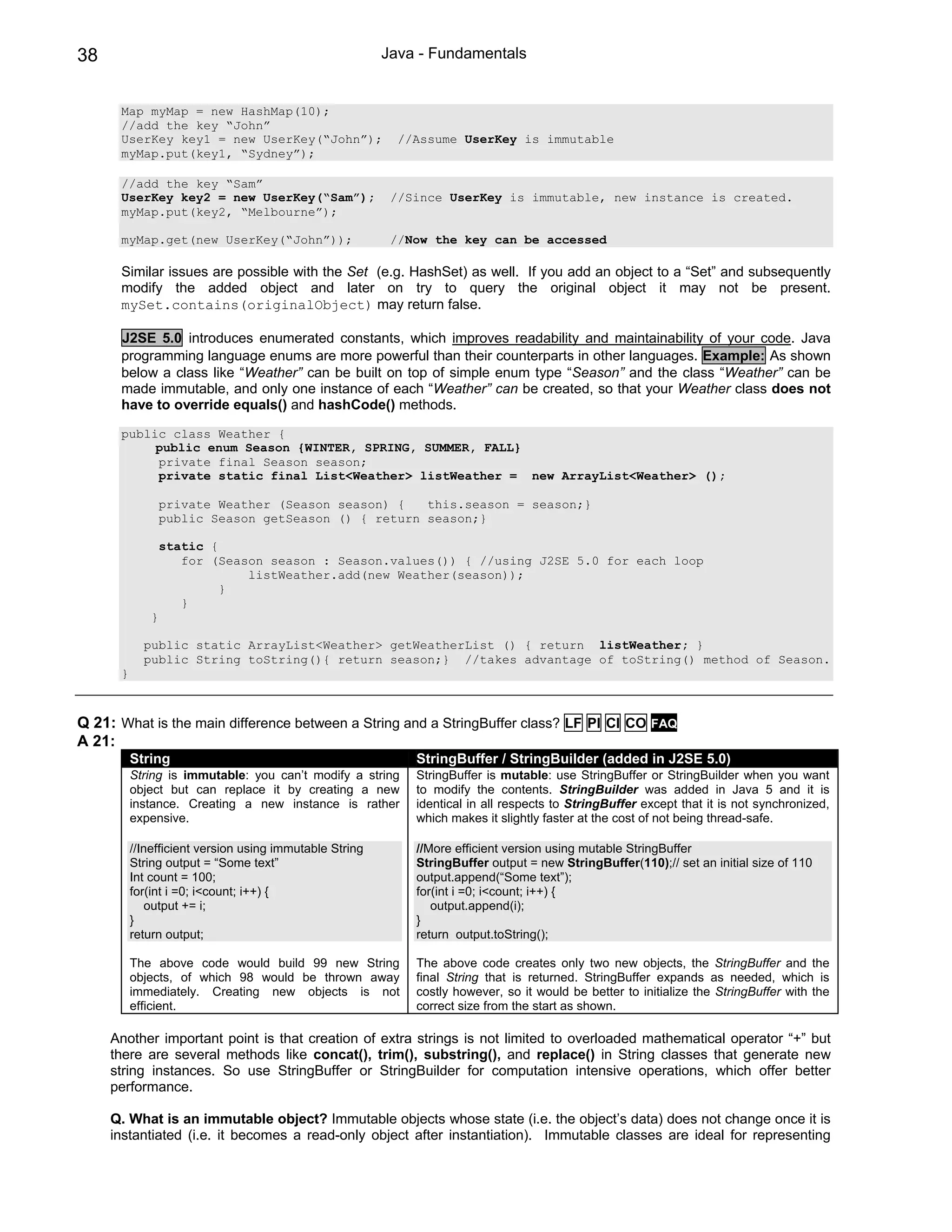 38                                                       Java - Fundamentals


      Map myMap = new HashMap(10);
      //add the key “John”
      UserKey key1 = new UserKey(“John”);                  //Assume UserKey is immutable
      myMap.put(key1, “Sydney”);

      //add the key “Sam”
      UserKey key2 = new UserKey(“Sam”);                  //Since UserKey is immutable, new instance is created.
      myMap.put(key2, “Melbourne”);

      myMap.get(new UserKey(“John”));                     //Now the key can be accessed

      Similar issues are possible with the Set (e.g. HashSet) as well. If you add an object to a “Set” and subsequently
      modify the added object and later on try to query the original object it may not be present.
      mySet.contains(originalObject) may return false.

      J2SE 5.0 introduces enumerated constants, which improves readability and maintainability of your code. Java
      programming language enums are more powerful than their counterparts in other languages. Example: As shown
      below a class like “Weather” can be built on top of simple enum type “Season” and the class “Weather” can be
      made immutable, and only one instance of each “Weather” can be created, so that your Weather class does not
      have to override equals() and hashCode() methods.

      public class Weather {
           public enum Season {WINTER, SPRING, SUMMER, FALL}
           private final Season season;
           private static final List<Weather> listWeather = new ArrayList<Weather> ();

                  private Weather (Season season) {   this.season = season;}
                  public Season getSeason () { return season;}

                  static {
                     for (Season season : Season.values()) { //using J2SE 5.0 for each loop
                              listWeather.add(new Weather(season));
                           }
                     }
              }

            public static ArrayList<Weather> getWeatherList () { return listWeather; }
            public String toString(){ return season;} //takes advantage of toString() method of Season.
      }



Q 21: What is the main difference between a String and a StringBuffer class? LF PI CI CO FAQ
A 21:
          String                                             StringBuffer / StringBuilder (added in J2SE 5.0)
          String is immutable: you can’t modify a string     StringBuffer is mutable: use StringBuffer or StringBuilder when you want
          object but can replace it by creating a new        to modify the contents. StringBuilder was added in Java 5 and it is
          instance. Creating a new instance is rather        identical in all respects to StringBuffer except that it is not synchronized,
          expensive.                                         which makes it slightly faster at the cost of not being thread-safe.

          //Inefficient version using immutable String       //More efficient version using mutable StringBuffer
          String output = “Some text”                        StringBuffer output = new StringBuffer(110);// set an initial size of 110
          Int count = 100;                                   output.append(“Some text”);
          for(int i =0; i<count; i++) {                      for(int i =0; i<count; i++) {
             output += i;                                       output.append(i);
          }                                                  }
          return output;                                     return output.toString();

          The above code would build 99 new String           The above code creates only two new objects, the StringBuffer and the
          objects, of which 98 would be thrown away          final String that is returned. StringBuffer expands as needed, which is
          immediately. Creating new objects is not           costly however, so it would be better to initialize the StringBuffer with the
          efficient.                                         correct size from the start as shown.

     Another important point is that creation of extra strings is not limited to overloaded mathematical operator “+” but
     there are several methods like concat(), trim(), substring(), and replace() in String classes that generate new
     string instances. So use StringBuffer or StringBuilder for computation intensive operations, which offer better
     performance.

     Q. What is an immutable object? Immutable objects whose state (i.e. the object’s data) does not change once it is
     instantiated (i.e. it becomes a read-only object after instantiation). Immutable classes are ideal for representing
 