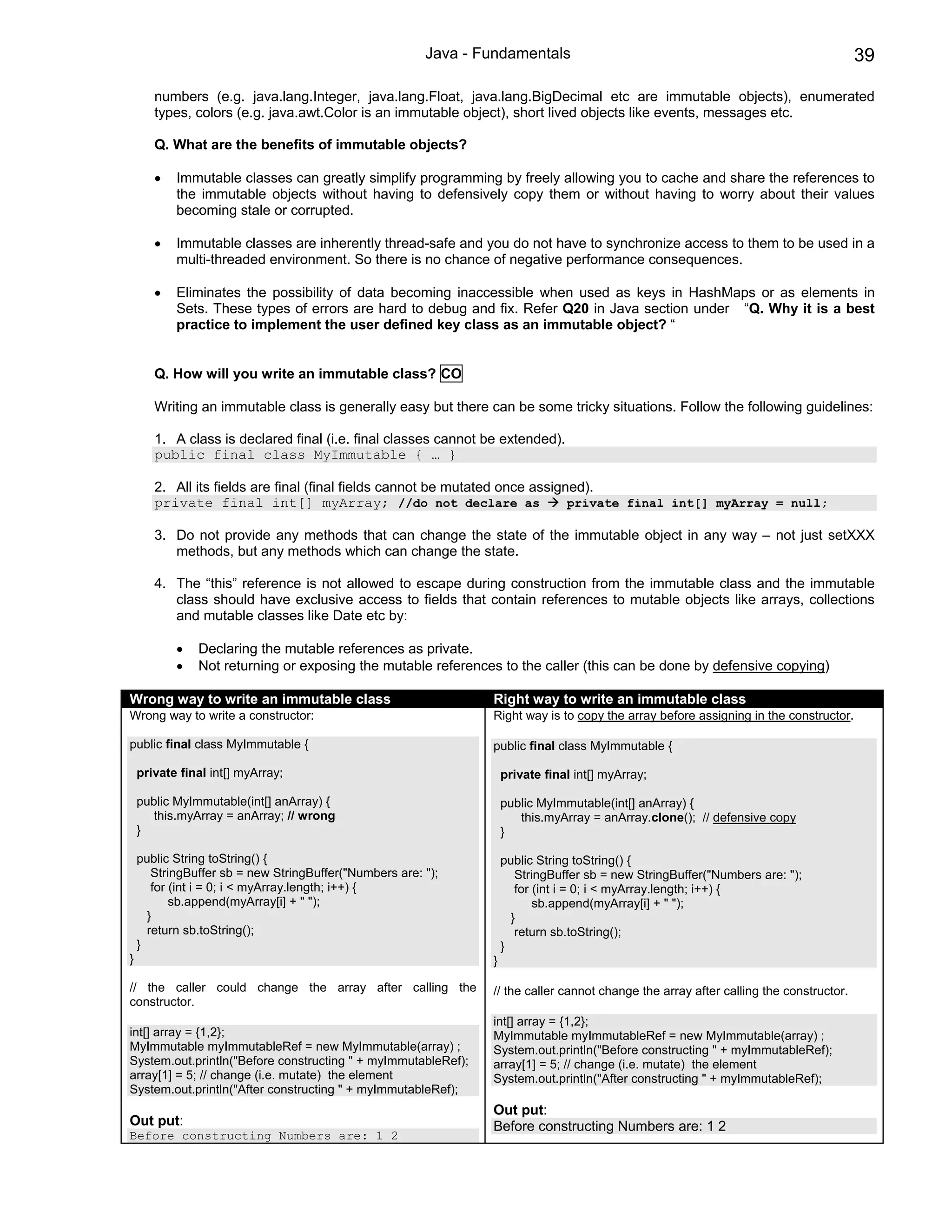 Java - Fundamentals                                                            39

       numbers (e.g. java.lang.Integer, java.lang.Float, java.lang.BigDecimal etc are immutable objects), enumerated
       types, colors (e.g. java.awt.Color is an immutable object), short lived objects like events, messages etc.

       Q. What are the benefits of immutable objects?

       •   Immutable classes can greatly simplify programming by freely allowing you to cache and share the references to
           the immutable objects without having to defensively copy them or without having to worry about their values
           becoming stale or corrupted.

       •   Immutable classes are inherently thread-safe and you do not have to synchronize access to them to be used in a
           multi-threaded environment. So there is no chance of negative performance consequences.

       •   Eliminates the possibility of data becoming inaccessible when used as keys in HashMaps or as elements in
           Sets. These types of errors are hard to debug and fix. Refer Q20 in Java section under “Q. Why it is a best
           practice to implement the user defined key class as an immutable object? “


       Q. How will you write an immutable class? CO

       Writing an immutable class is generally easy but there can be some tricky situations. Follow the following guidelines:

       1. A class is declared final (i.e. final classes cannot be extended).
       public final class MyImmutable { … }

       2. All its fields are final (final fields cannot be mutated once assigned).
       private final int[] myArray; //do not declare as                       private final int[] myArray = null;

       3. Do not provide any methods that can change the state of the immutable object in any way – not just setXXX
          methods, but any methods which can change the state.

       4. The “this” reference is not allowed to escape during construction from the immutable class and the immutable
          class should have exclusive access to fields that contain references to mutable objects like arrays, collections
          and mutable classes like Date etc by:

           •   Declaring the mutable references as private.
           •   Not returning or exposing the mutable references to the caller (this can be done by defensive copying)

Wrong way to write an immutable class                           Right way to write an immutable class
Wrong way to write a constructor:                               Right way is to copy the array before assigning in the constructor.

public final class MyImmutable {                                public final class MyImmutable {

    private final int[] myArray;                                    private final int[] myArray;

    public MyImmutable(int[] anArray) {                             public MyImmutable(int[] anArray) {
       this.myArray = anArray; // wrong                                this.myArray = anArray.clone(); // defensive copy
    }                                                               }

    public String toString() {                                      public String toString() {
       StringBuffer sb = new StringBuffer("Numbers are: ");            StringBuffer sb = new StringBuffer("Numbers are: ");
       for (int i = 0; i < myArray.length; i++) {                      for (int i = 0; i < myArray.length; i++) {
           sb.append(myArray[i] + " ");                                    sb.append(myArray[i] + " ");
      }                                                               }
      return sb.toString();                                            return sb.toString();
    }                                                               }
}                                                               }

// the caller could change the array after calling the          // the caller cannot change the array after calling the constructor.
constructor.
                                                                int[] array = {1,2};
int[] array = {1,2};                                            MyImmutable myImmutableRef = new MyImmutable(array) ;
MyImmutable myImmutableRef = new MyImmutable(array) ;           System.out.println("Before constructing " + myImmutableRef);
System.out.println("Before constructing " + myImmutableRef);    array[1] = 5; // change (i.e. mutate) the element
array[1] = 5; // change (i.e. mutate) the element               System.out.println("After constructing " + myImmutableRef);
System.out.println("After constructing " + myImmutableRef);
                                                                Out put:
Out put:                                                        Before constructing Numbers are: 1 2
Before constructing Numbers are: 1 2
 