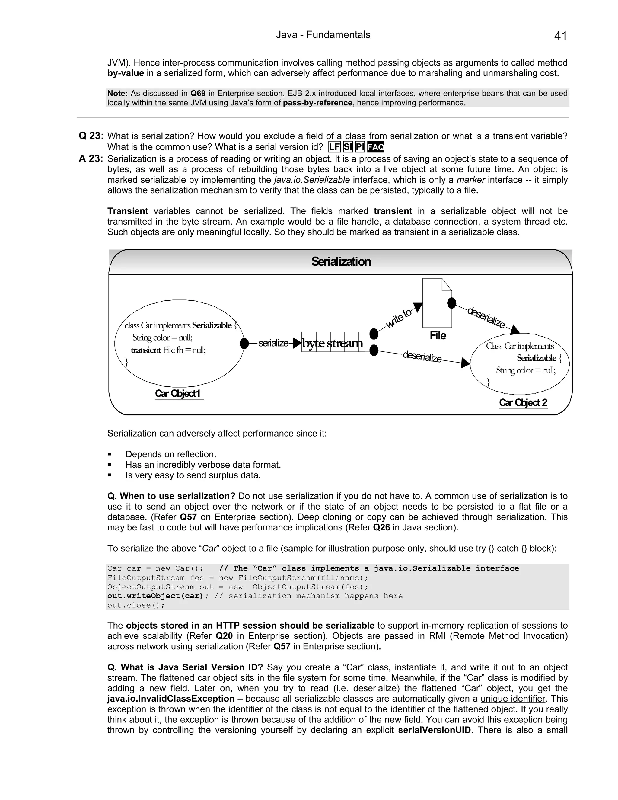 Java - Fundamentals                                                         41

       JVM). Hence inter-process communication involves calling method passing objects as arguments to called method
       by-value in a serialized form, which can adversely affect performance due to marshaling and unmarshaling cost.

       Note: As discussed in Q69 in Enterprise section, EJB 2.x introduced local interfaces, where enterprise beans that can be used
       locally within the same JVM using Java’s form of pass-by-reference, hence improving performance.



Q 23: What is serialization? How would you exclude a field of a class from serialization or what is a transient variable?
       What is the common use? What is a serial version id? LF SI PI FAQ
A 23: Serialization is a process of reading or writing an object. It is a process of saving an object’s state to a sequence of
       bytes, as well as a process of rebuilding those bytes back into a live object at some future time. An object is
       marked serializable by implementing the java.io.Serializable interface, which is only a marker interface -- it simply
       allows the serialization mechanism to verify that the class can be persisted, typically to a file.

       Transient variables cannot be serialized. The fields marked transient in a serializable object will not be
       transmitted in the byte stream. An example would be a file handle, a database connection, a system thread etc.
       Such objects are only meaningful locally. So they should be marked as transient in a serializable class.


                                                              Serialization



                                                                                          o             dese
                                                                                      te t                  rializ
           class Car implements Serializable {                                     wri                            e
              String color = null;                                                            File
             transient File fh = null;
                                                 serialize   byte stream                                     Class Car implements
                                                                                       deserialize                     Serializable {
           }
                                                                                                                String color = null;
                                                                                                             }
                    Car Object1
                                                                                                                 Car Object 2


       Serialization can adversely affect performance since it:

            Depends on reflection.
            Has an incredibly verbose data format.
            Is very easy to send surplus data.

       Q. When to use serialization? Do not use serialization if you do not have to. A common use of serialization is to
       use it to send an object over the network or if the state of an object needs to be persisted to a flat file or a
       database. (Refer Q57 on Enterprise section). Deep cloning or copy can be achieved through serialization. This
       may be fast to code but will have performance implications (Refer Q26 in Java section).

       To serialize the above “Car” object to a file (sample for illustration purpose only, should use try {} catch {} block):

       Car car = new Car();   // The “Car” class implements a java.io.Serializable interface
       FileOutputStream fos = new FileOutputStream(filename);
       ObjectOutputStream out = new ObjectOutputStream(fos);
       out.writeObject(car); // serialization mechanism happens here
       out.close();

       The objects stored in an HTTP session should be serializable to support in-memory replication of sessions to
       achieve scalability (Refer Q20 in Enterprise section). Objects are passed in RMI (Remote Method Invocation)
       across network using serialization (Refer Q57 in Enterprise section).

       Q. What is Java Serial Version ID? Say you create a “Car” class, instantiate it, and write it out to an object
       stream. The flattened car object sits in the file system for some time. Meanwhile, if the “Car” class is modified by
       adding a new field. Later on, when you try to read (i.e. deserialize) the flattened “Car” object, you get the
       java.io.InvalidClassException – because all serializable classes are automatically given a unique identifier. This
       exception is thrown when the identifier of the class is not equal to the identifier of the flattened object. If you really
       think about it, the exception is thrown because of the addition of the new field. You can avoid this exception being
       thrown by controlling the versioning yourself by declaring an explicit serialVersionUID. There is also a small
 