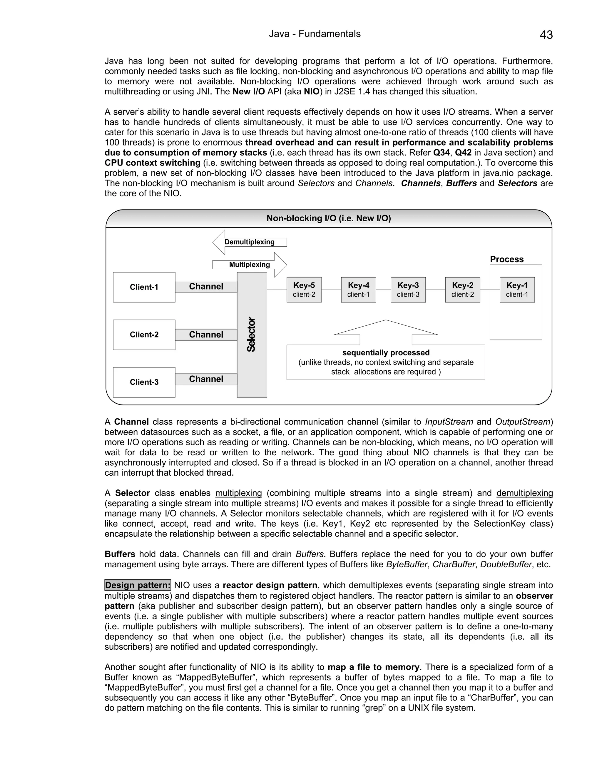 Java - Fundamentals                                                        43

Java has long been not suited for developing programs that perform a lot of I/O operations. Furthermore,
commonly needed tasks such as file locking, non-blocking and asynchronous I/O operations and ability to map file
to memory were not available. Non-blocking I/O operations were achieved through work around such as
multithreading or using JNI. The New I/O API (aka NIO) in J2SE 1.4 has changed this situation.

A server’s ability to handle several client requests effectively depends on how it uses I/O streams. When a server
has to handle hundreds of clients simultaneously, it must be able to use I/O services concurrently. One way to
cater for this scenario in Java is to use threads but having almost one-to-one ratio of threads (100 clients will have
100 threads) is prone to enormous thread overhead and can result in performance and scalability problems
due to consumption of memory stacks (i.e. each thread has its own stack. Refer Q34, Q42 in Java section) and
CPU context switching (i.e. switching between threads as opposed to doing real computation.). To overcome this
problem, a new set of non-blocking I/O classes have been introduced to the Java platform in java.nio package.
The non-blocking I/O mechanism is built around Selectors and Channels. Channels, Buffers and Selectors are
the core of the NIO.

                                                Non-blocking I/O (i.e. New I/O)

                                Demultiplexing

                                                                                                             Process
                                 Multiplexing


      Client-1        Channel                         Key-5          Key-4         Key-3          Key-2         Key-1
                                                      client-2      client-1       client-3       client-2      client-1
                                     Selector




      Client-2        Channel

                                                                    sequentially processed
                                                       (unlike threads, no context switching and separate
                                                                 stack allocations are required )
      Client-3        Channel



A Channel class represents a bi-directional communication channel (similar to InputStream and OutputStream)
between datasources such as a socket, a file, or an application component, which is capable of performing one or
more I/O operations such as reading or writing. Channels can be non-blocking, which means, no I/O operation will
wait for data to be read or written to the network. The good thing about NIO channels is that they can be
asynchronously interrupted and closed. So if a thread is blocked in an I/O operation on a channel, another thread
can interrupt that blocked thread.

A Selector class enables multiplexing (combining multiple streams into a single stream) and demultiplexing
(separating a single stream into multiple streams) I/O events and makes it possible for a single thread to efficiently
manage many I/O channels. A Selector monitors selectable channels, which are registered with it for I/O events
like connect, accept, read and write. The keys (i.e. Key1, Key2 etc represented by the SelectionKey class)
encapsulate the relationship between a specific selectable channel and a specific selector.

Buffers hold data. Channels can fill and drain Buffers. Buffers replace the need for you to do your own buffer
management using byte arrays. There are different types of Buffers like ByteBuffer, CharBuffer, DoubleBuffer, etc.

Design pattern: NIO uses a reactor design pattern, which demultiplexes events (separating single stream into
multiple streams) and dispatches them to registered object handlers. The reactor pattern is similar to an observer
pattern (aka publisher and subscriber design pattern), but an observer pattern handles only a single source of
events (i.e. a single publisher with multiple subscribers) where a reactor pattern handles multiple event sources
(i.e. multiple publishers with multiple subscribers). The intent of an observer pattern is to define a one-to-many
dependency so that when one object (i.e. the publisher) changes its state, all its dependents (i.e. all its
subscribers) are notified and updated correspondingly.

Another sought after functionality of NIO is its ability to map a file to memory. There is a specialized form of a
Buffer known as “MappedByteBuffer”, which represents a buffer of bytes mapped to a file. To map a file to
“MappedByteBuffer”, you must first get a channel for a file. Once you get a channel then you map it to a buffer and
subsequently you can access it like any other “ByteBuffer”. Once you map an input file to a “CharBuffer”, you can
do pattern matching on the file contents. This is similar to running “grep” on a UNIX file system.
 