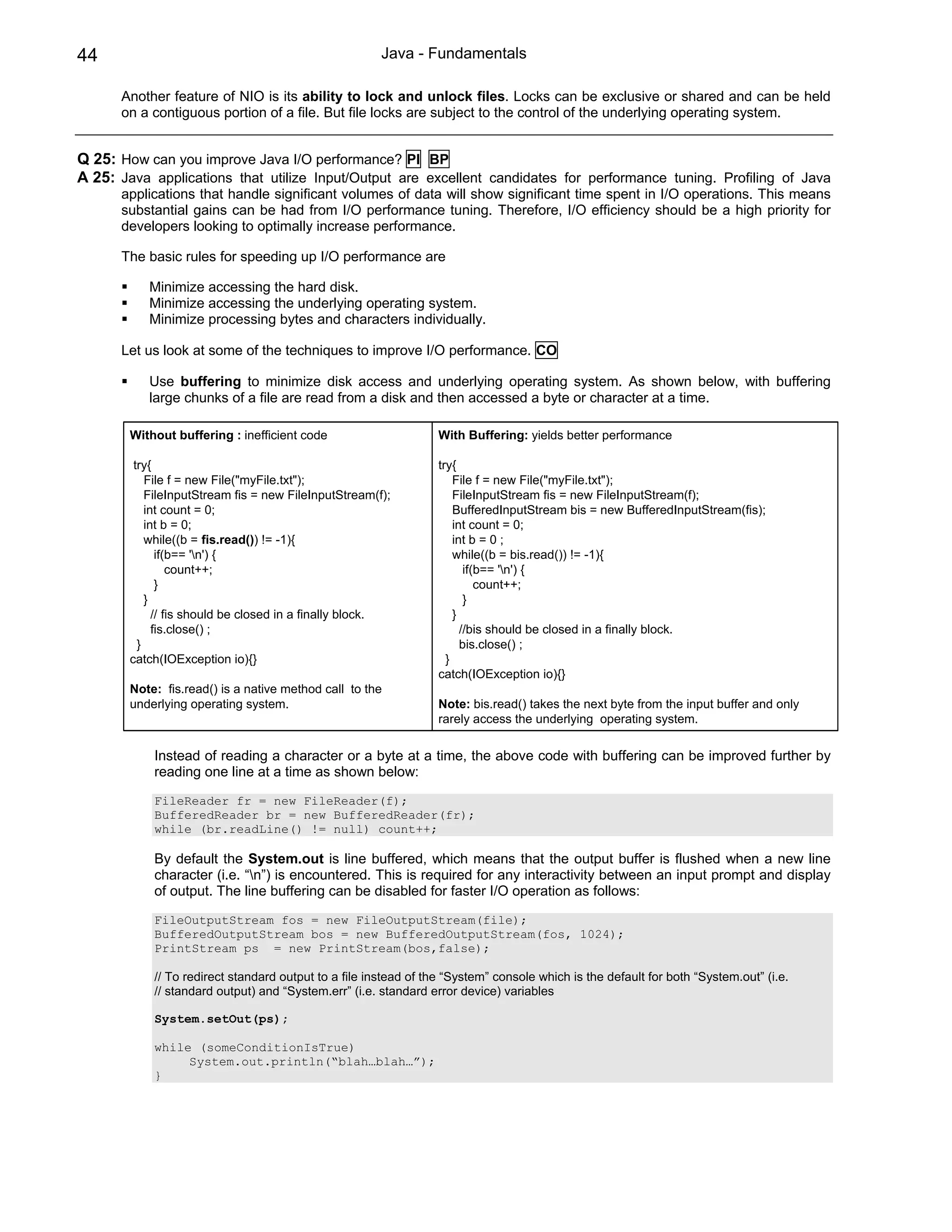 44                                                     Java - Fundamentals

      Another feature of NIO is its ability to lock and unlock files. Locks can be exclusive or shared and can be held
      on a contiguous portion of a file. But file locks are subject to the control of the underlying operating system.


Q 25: How can you improve Java I/O performance? PI BP
A 25: Java applications that utilize Input/Output are excellent candidates for performance tuning. Profiling of Java
      applications that handle significant volumes of data will show significant time spent in I/O operations. This means
      substantial gains can be had from I/O performance tuning. Therefore, I/O efficiency should be a high priority for
      developers looking to optimally increase performance.

      The basic rules for speeding up I/O performance are

           Minimize accessing the hard disk.
           Minimize accessing the underlying operating system.
           Minimize processing bytes and characters individually.

      Let us look at some of the techniques to improve I/O performance. CO

           Use buffering to minimize disk access and underlying operating system. As shown below, with buffering
           large chunks of a file are read from a disk and then accessed a byte or character at a time.

        Without buffering : inefficient code                      With Buffering: yields better performance

         try{                                                     try{
            File f = new File("myFile.txt");                          File f = new File("myFile.txt");
            FileInputStream fis = new FileInputStream(f);             FileInputStream fis = new FileInputStream(f);
            int count = 0;                                            BufferedInputStream bis = new BufferedInputStream(fis);
            int b = 0;                                                int count = 0;
            while((b = fis.read()) != -1){                            int b = 0 ;
               if(b== 'n') {                                         while((b = bis.read()) != -1){
                  count++;                                               if(b== 'n') {
               }                                                            count++;
            }                                                            }
              // fis should be closed in a finally block.             }
              fis.close() ;                                             //bis should be closed in a finally block.
          }                                                             bis.close() ;
        catch(IOException io){}                                     }
                                                                  catch(IOException io){}
        Note: fis.read() is a native method call to the
        underlying operating system.                              Note: bis.read() takes the next byte from the input buffer and only
                                                                  rarely access the underlying operating system.

            Instead of reading a character or a byte at a time, the above code with buffering can be improved further by
            reading one line at a time as shown below:

            FileReader fr = new FileReader(f);
            BufferedReader br = new BufferedReader(fr);
            while (br.readLine() != null) count++;

            By default the System.out is line buffered, which means that the output buffer is flushed when a new line
            character (i.e. “n”) is encountered. This is required for any interactivity between an input prompt and display
            of output. The line buffering can be disabled for faster I/O operation as follows:

            FileOutputStream fos = new FileOutputStream(file);
            BufferedOutputStream bos = new BufferedOutputStream(fos, 1024);
            PrintStream ps = new PrintStream(bos,false);

            // To redirect standard output to a file instead of the “System” console which is the default for both “System.out” (i.e.
            // standard output) and “System.err” (i.e. standard error device) variables

            System.setOut(ps);

            while (someConditionIsTrue)
                 System.out.println(“blah…blah…”);
            }
 