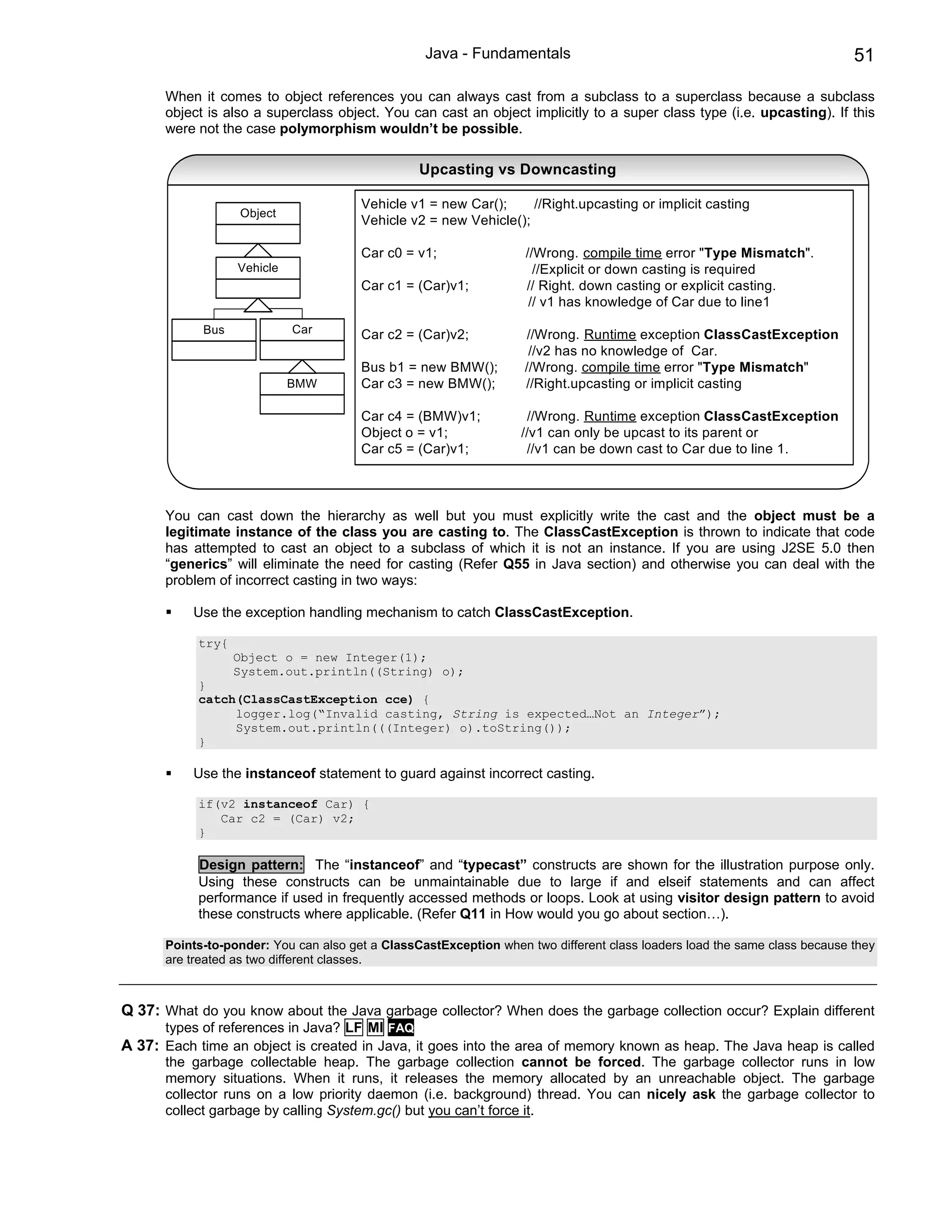 Java - Fundamentals                                                      51

      When it comes to object references you can always cast from a subclass to a superclass because a subclass
      object is also a superclass object. You can cast an object implicitly to a super class type (i.e. upcasting). If this
      were not the case polymorphism wouldn’t be possible.

                                                 Upcasting vs Downcasting

                                       Vehicle v1 = new Car();     //Right.upcasting or implicit casting
                  Object
                                       Vehicle v2 = new Vehicle();

                                       Car c0 = v1;                //Wrong. compile time error "Type Mismatch".
                  Vehicle                                            //Explicit or down casting is required
                                       Car c1 = (Car)v1;           // Right. down casting or explicit casting.
                                                                    // v1 has knowledge of Car due to line1

            Bus             Car        Car c2 = (Car)v2;            //Wrong. Runtime exception ClassCastException
                                                                    //v2 has no knowledge of Car.
                                       Bus b1 = new BMW();         //Wrong. compile time error "Type Mismatch"
                            BMW        Car c3 = new BMW();         //Right.upcasting or implicit casting

                                       Car c4 = (BMW)v1;           //Wrong. Runtime exception ClassCastException
                                       Object o = v1;             //v1 can only be upcast to its parent or
                                       Car c5 = (Car)v1;           //v1 can be down cast to Car due to line 1.



      You can cast down the hierarchy as well but you must explicitly write the cast and the object must be a
      legitimate instance of the class you are casting to. The ClassCastException is thrown to indicate that code
      has attempted to cast an object to a subclass of which it is not an instance. If you are using J2SE 5.0 then
      “generics” will eliminate the need for casting (Refer Q55 in Java section) and otherwise you can deal with the
      problem of incorrect casting in two ways:

           Use the exception handling mechanism to catch ClassCastException.

           try{
                  Object o = new Integer(1);
                  System.out.println((String) o);
           }
           catch(ClassCastException cce) {
                logger.log(“Invalid casting, String is expected…Not an Integer”);
                System.out.println(((Integer) o).toString());
           }

           Use the instanceof statement to guard against incorrect casting.

           if(v2 instanceof Car) {
              Car c2 = (Car) v2;
           }

           Design pattern: The “instanceof” and “typecast” constructs are shown for the illustration purpose only.
           Using these constructs can be unmaintainable due to large if and elseif statements and can affect
           performance if used in frequently accessed methods or loops. Look at using visitor design pattern to avoid
           these constructs where applicable. (Refer Q11 in How would you go about section…).

      Points-to-ponder: You can also get a ClassCastException when two different class loaders load the same class because they
      are treated as two different classes.



Q 37: What do you know about the Java garbage collector? When does the garbage collection occur? Explain different
      types of references in Java? LF MI FAQ
A 37: Each time an object is created in Java, it goes into the area of memory known as heap. The Java heap is called
      the garbage collectable heap. The garbage collection cannot be forced. The garbage collector runs in low
      memory situations. When it runs, it releases the memory allocated by an unreachable object. The garbage
      collector runs on a low priority daemon (i.e. background) thread. You can nicely ask the garbage collector to
      collect garbage by calling System.gc() but you can’t force it.
 