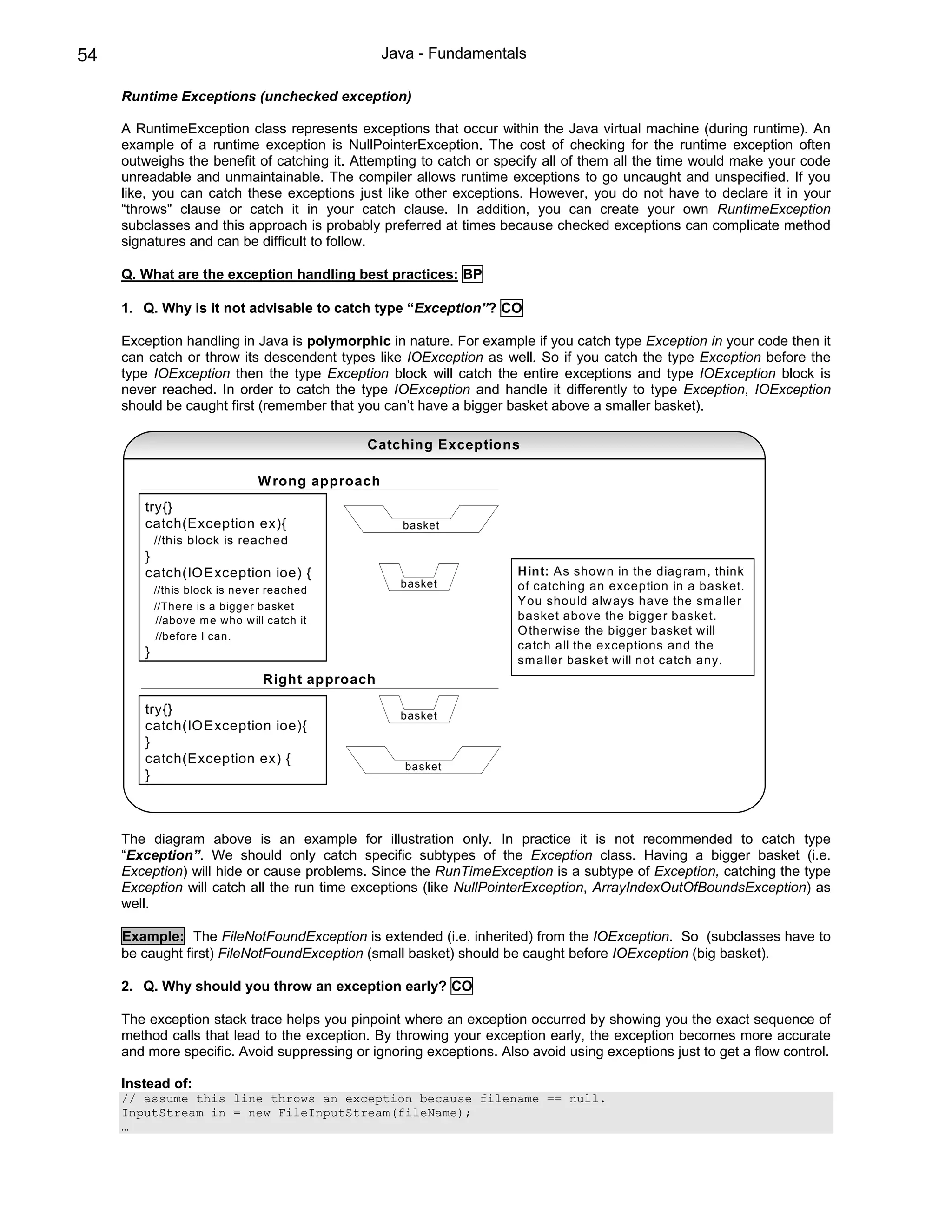 54                                                Java - Fundamentals

     Runtime Exceptions (unchecked exception)

     A RuntimeException class represents exceptions that occur within the Java virtual machine (during runtime). An
     example of a runtime exception is NullPointerException. The cost of checking for the runtime exception often
     outweighs the benefit of catching it. Attempting to catch or specify all of them all the time would make your code
     unreadable and unmaintainable. The compiler allows runtime exceptions to go uncaught and unspecified. If you
     like, you can catch these exceptions just like other exceptions. However, you do not have to declare it in your
     “throws" clause or catch it in your catch clause. In addition, you can create your own RuntimeException
     subclasses and this approach is probably preferred at times because checked exceptions can complicate method
     signatures and can be difficult to follow.

     Q. What are the exception handling best practices: BP

     1. Q. Why is it not advisable to catch type “Exception”? CO

     Exception handling in Java is polymorphic in nature. For example if you catch type Exception in your code then it
     can catch or throw its descendent types like IOException as well. So if you catch the type Exception before the
     type IOException then the type Exception block will catch the entire exceptions and type IOException block is
     never reached. In order to catch the type IOException and handle it differently to type Exception, IOException
     should be caught first (remember that you can’t have a bigger basket above a smaller basket).

                                              Catching Exceptions

                                W rong approach
        try{}
        catch(Exception ex){                        basket
            //this block is reached
        }
        catch(IO Exception ioe) {                                    H int: As shown in the diagram , think
                                                    basket           of catching an exception in a basket.
            //this block is never reached
            //There is a bigger basket                               You should alw ays have the sm aller
            //above m e who w ill catch it                           basket above the bigger basket.
            //before I can.                                          O therwise the bigger basket w ill
                                                                     catch all the exceptions and the
        }
                                                                     sm aller basket w ill not catch any.
                                 Right approach

        try{}                                       basket
        catch(IO Exception ioe){
        }
        catch(Exception ex) {
                                                     basket
        }



     The diagram above is an example for illustration only. In practice it is not recommended to catch type
     “Exception”. We should only catch specific subtypes of the Exception class. Having a bigger basket (i.e.
     Exception) will hide or cause problems. Since the RunTimeException is a subtype of Exception, catching the type
     Exception will catch all the run time exceptions (like NullPointerException, ArrayIndexOutOfBoundsException) as
     well.

     Example: The FileNotFoundException is extended (i.e. inherited) from the IOException. So (subclasses have to
     be caught first) FileNotFoundException (small basket) should be caught before IOException (big basket).

     2. Q. Why should you throw an exception early? CO

     The exception stack trace helps you pinpoint where an exception occurred by showing you the exact sequence of
     method calls that lead to the exception. By throwing your exception early, the exception becomes more accurate
     and more specific. Avoid suppressing or ignoring exceptions. Also avoid using exceptions just to get a flow control.

     Instead of:
     // assume this line throws an exception because filename == null.
     InputStream in = new FileInputStream(fileName);
     …
 