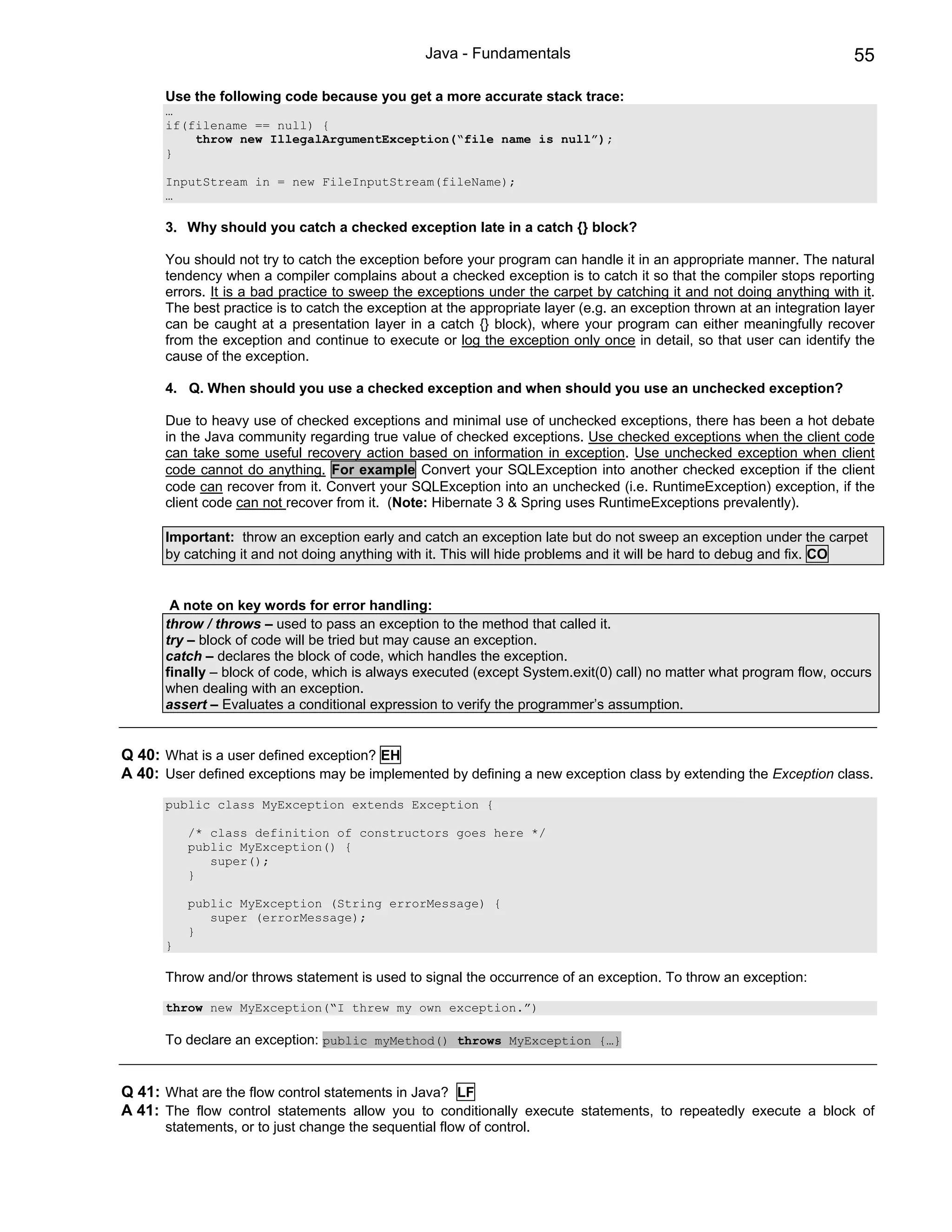 Java - Fundamentals                                                    55

      Use the following code because you get a more accurate stack trace:
      …
      if(filename == null) {
          throw new IllegalArgumentException(“file name is null”);
      }

      InputStream in = new FileInputStream(fileName);
      …

      3. Why should you catch a checked exception late in a catch {} block?

      You should not try to catch the exception before your program can handle it in an appropriate manner. The natural
      tendency when a compiler complains about a checked exception is to catch it so that the compiler stops reporting
      errors. It is a bad practice to sweep the exceptions under the carpet by catching it and not doing anything with it.
      The best practice is to catch the exception at the appropriate layer (e.g. an exception thrown at an integration layer
      can be caught at a presentation layer in a catch {} block), where your program can either meaningfully recover
      from the exception and continue to execute or log the exception only once in detail, so that user can identify the
      cause of the exception.

      4. Q. When should you use a checked exception and when should you use an unchecked exception?

      Due to heavy use of checked exceptions and minimal use of unchecked exceptions, there has been a hot debate
      in the Java community regarding true value of checked exceptions. Use checked exceptions when the client code
      can take some useful recovery action based on information in exception. Use unchecked exception when client
      code cannot do anything. For example Convert your SQLException into another checked exception if the client
      code can recover from it. Convert your SQLException into an unchecked (i.e. RuntimeException) exception, if the
      client code can not recover from it. (Note: Hibernate 3 & Spring uses RuntimeExceptions prevalently).

      Important: throw an exception early and catch an exception late but do not sweep an exception under the carpet
      by catching it and not doing anything with it. This will hide problems and it will be hard to debug and fix. CO


       A note on key words for error handling:
      throw / throws – used to pass an exception to the method that called it.
      try – block of code will be tried but may cause an exception.
      catch – declares the block of code, which handles the exception.
      finally – block of code, which is always executed (except System.exit(0) call) no matter what program flow, occurs
      when dealing with an exception.
      assert – Evaluates a conditional expression to verify the programmer’s assumption.


Q 40: What is a user defined exception? EH
A 40: User defined exceptions may be implemented by defining a new exception class by extending the Exception class.
      public class MyException extends Exception {

          /* class definition of constructors goes here */
          public MyException() {
             super();
          }

          public MyException (String errorMessage) {
             super (errorMessage);
          }
      }

      Throw and/or throws statement is used to signal the occurrence of an exception. To throw an exception:

      throw new MyException(“I threw my own exception.”)

      To declare an exception: public myMethod() throws MyException {…}


Q 41: What are the flow control statements in Java? LF
A 41: The flow control statements allow you to conditionally execute statements, to repeatedly execute a block of
      statements, or to just change the sequential flow of control.
 