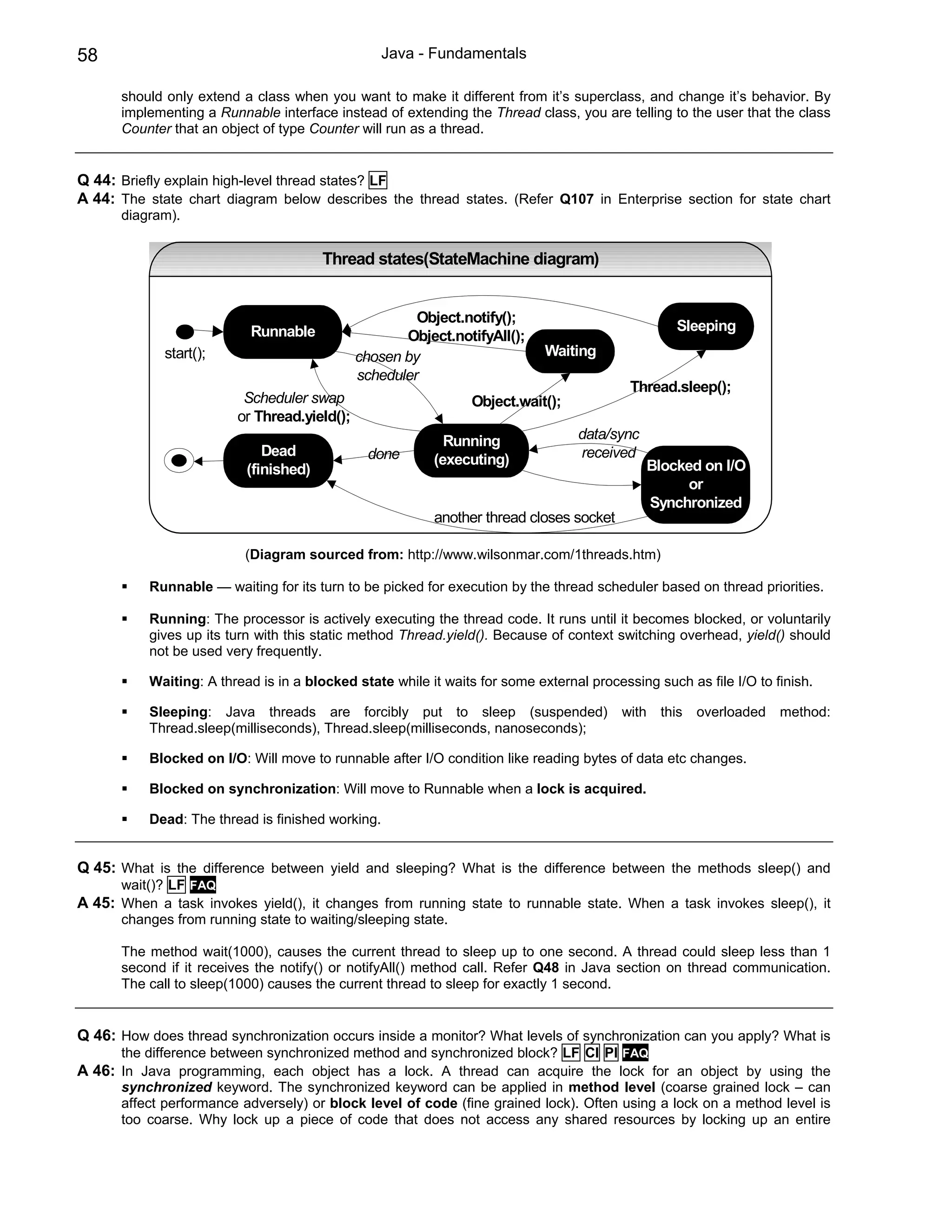 58                                                 Java - Fundamentals

      should only extend a class when you want to make it different from it’s superclass, and change it’s behavior. By
      implementing a Runnable interface instead of extending the Thread class, you are telling to the user that the class
      Counter that an object of type Counter will run as a thread.


Q 44: Briefly explain high-level thread states? LF
A 44: The state chart diagram below describes the thread states. (Refer Q107 in Enterprise section for state chart
      diagram).


                                        Thread states(StateMachine diagram)


                                                       Object.notify();
                           Runnable                                                                Sleeping
                                                     Object.notifyAll();
             start();                         chosen by                      Waiting
                                              scheduler
                                                                                           Thread.sleep();
                          Scheduler swap                        Object.wait();
                         or Thread.yield();
                                                            Running               data/sync
                              Dead             done                               received
                                                          (executing)                         Blocked on I/O
                           (finished)
                                                                                                    or
                                                                                              Synchronized
                                                          another thread closes socket

                           (Diagram sourced from: http://www.wilsonmar.com/1threads.htm)

           Runnable — waiting for its turn to be picked for execution by the thread scheduler based on thread priorities.

           Running: The processor is actively executing the thread code. It runs until it becomes blocked, or voluntarily
           gives up its turn with this static method Thread.yield(). Because of context switching overhead, yield() should
           not be used very frequently.

           Waiting: A thread is in a blocked state while it waits for some external processing such as file I/O to finish.

           Sleeping: Java threads are forcibly put to sleep (suspended)                   with   this   overloaded   method:
           Thread.sleep(milliseconds), Thread.sleep(milliseconds, nanoseconds);

           Blocked on I/O: Will move to runnable after I/O condition like reading bytes of data etc changes.

           Blocked on synchronization: Will move to Runnable when a lock is acquired.

           Dead: The thread is finished working.


Q 45: What is the difference between yield and sleeping? What is the difference between the methods sleep() and
      wait()? LF FAQ
A 45: When a task invokes yield(), it changes from running state to runnable state. When a task invokes sleep(), it
      changes from running state to waiting/sleeping state.

      The method wait(1000), causes the current thread to sleep up to one second. A thread could sleep less than 1
      second if it receives the notify() or notifyAll() method call. Refer Q48 in Java section on thread communication.
      The call to sleep(1000) causes the current thread to sleep for exactly 1 second.


Q 46: How does thread synchronization occurs inside a monitor? What levels of synchronization can you apply? What is
      the difference between synchronized method and synchronized block? LF CI PI FAQ
A 46: In Java programming, each object has a lock. A thread can acquire the lock for an object by using the
      synchronized keyword. The synchronized keyword can be applied in method level (coarse grained lock – can
      affect performance adversely) or block level of code (fine grained lock). Often using a lock on a method level is
      too coarse. Why lock up a piece of code that does not access any shared resources by locking up an entire
 