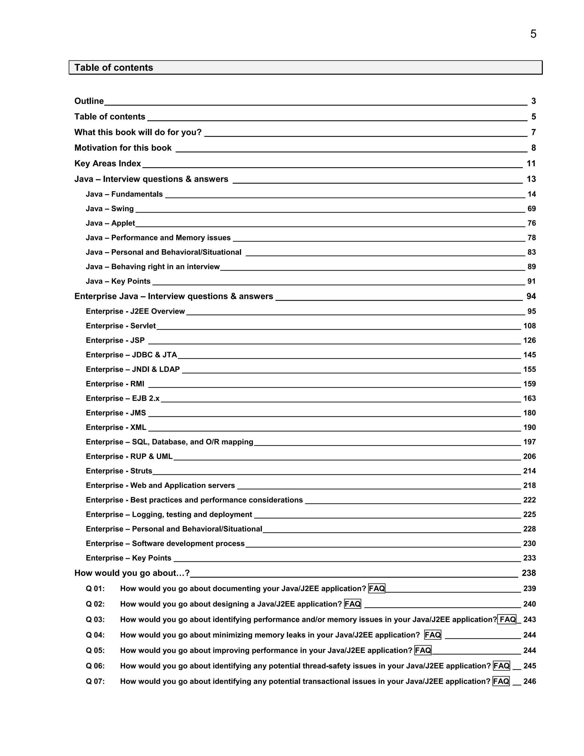 5

Table of contents


Outline_________________________________________________________________________________________ 3
Table of contents ________________________________________________________________________________ 5
What this book will do for you? ____________________________________________________________________ 7
Motivation for this book __________________________________________________________________________ 8
Key Areas Index ________________________________________________________________________________ 11
Java – Interview questions & answers _____________________________________________________________ 13
  Java – Fundamentals _____________________________________________________________________________________ 14
  Java – Swing ____________________________________________________________________________________________ 69
  Java – Applet____________________________________________________________________________________________ 76
  Java – Performance and Memory issues _____________________________________________________________________ 78
  Java – Personal and Behavioral/Situational __________________________________________________________________ 83
  Java – Behaving right in an interview________________________________________________________________________ 89
  Java – Key Points ________________________________________________________________________________________ 91

Enterprise Java – Interview questions & answers ____________________________________________________ 94
  Enterprise - J2EE Overview ________________________________________________________________________________ 95
  Enterprise - Servlet ______________________________________________________________________________________ 108
  Enterprise - JSP ________________________________________________________________________________________ 126
  Enterprise – JDBC & JTA _________________________________________________________________________________ 145
  Enterprise – JNDI & LDAP ________________________________________________________________________________ 155
  Enterprise - RMI ________________________________________________________________________________________ 159
  Enterprise – EJB 2.x _____________________________________________________________________________________ 163
  Enterprise - JMS ________________________________________________________________________________________ 180
  Enterprise - XML ________________________________________________________________________________________ 190
  Enterprise – SQL, Database, and O/R mapping _______________________________________________________________ 197
  Enterprise - RUP & UML __________________________________________________________________________________ 206
  Enterprise - Struts_______________________________________________________________________________________ 214
  Enterprise - Web and Application servers ___________________________________________________________________ 218
  Enterprise - Best practices and performance considerations ___________________________________________________ 222
  Enterprise – Logging, testing and deployment _______________________________________________________________ 225
  Enterprise – Personal and Behavioral/Situational_____________________________________________________________ 228
  Enterprise – Software development process _________________________________________________________________ 230
  Enterprise – Key Points __________________________________________________________________________________ 233

How would you go about…?_____________________________________________________________________ 238
  Q 01:   How would you go about documenting your Java/J2EE application? FAQ ________________________________ 239

  Q 02:   How would you go about designing a Java/J2EE application? FAQ _____________________________________ 240

  Q 03:   How would you go about identifying performance and/or memory issues in your Java/J2EE application? FAQ _ 243

  Q 04:   How would you go about minimizing memory leaks in your Java/J2EE application? FAQ __________________ 244

  Q 05:   How would you go about improving performance in your Java/J2EE application? FAQ _____________________ 244

  Q 06:   How would you go about identifying any potential thread-safety issues in your Java/J2EE application? FAQ __ 245

  Q 07:   How would you go about identifying any potential transactional issues in your Java/J2EE application? FAQ __ 246
 