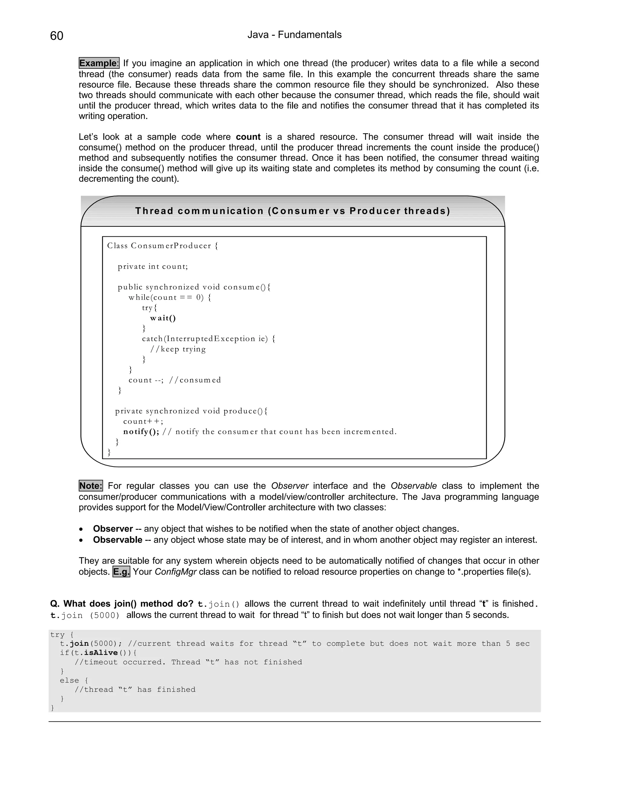 60                                                        Java - Fundamentals

      Example: If you imagine an application in which one thread (the producer) writes data to a file while a second
      thread (the consumer) reads data from the same file. In this example the concurrent threads share the same
      resource file. Because these threads share the common resource file they should be synchronized. Also these
      two threads should communicate with each other because the consumer thread, which reads the file, should wait
      until the producer thread, which writes data to the file and notifies the consumer thread that it has completed its
      writing operation.

      Let’s look at a sample code where count is a shared resource. The consumer thread will wait inside the
      consume() method on the producer thread, until the producer thread increments the count inside the produce()
      method and subsequently notifies the consumer thread. Once it has been notified, the consumer thread waiting
      inside the consume() method will give up its waiting state and completes its method by consuming the count (i.e.
      decrementing the count).


                       T h re a d c o m m u n ic a tio n (C o n s u m e r v s P ro d u c e r th re a d s )


             C lass C o n su m erP ro d u cer {

                 p riv ate in t co u n t;

                 p u b lic syn ch ro n ized v o id co n su m e(){
                     w h ile(co u n t = = 0 ) {
                          try{
                            w a it()
                          }
                          catch (In terru p ted E x cep tio n ie) {
                            / / k eep tryin g
                          }
                     }
                     co u n t --; / / co n su m ed
                 }

                 p riv ate syn ch ro n iz ed v o id p ro d u ce(){
                    co u n t+ + ;
                    n o tify (); / / n o tify th e co n su m er th at co u n t h as b een in crem en ted .
                 }
             }


      Note: For regular classes you can use the Observer interface and the Observable class to implement the
      consumer/producer communications with a model/view/controller architecture. The Java programming language
      provides support for the Model/View/Controller architecture with two classes:

      •   Observer -- any object that wishes to be notified when the state of another object changes.
      •   Observable -- any object whose state may be of interest, and in whom another object may register an interest.

      They are suitable for any system wherein objects need to be automatically notified of changes that occur in other
      objects. E.g. Your ConfigMgr class can be notified to reload resource properties on change to *.properties file(s).


Q. What does join() method do? t.join() allows the current thread to wait indefinitely until thread “t” is finished.
t.join (5000) allows the current thread to wait for thread “t” to finish but does not wait longer than 5 seconds.

try {
  t.join(5000); //current thread waits for thread “t” to complete but does not wait more than 5 sec
  if(t.isAlive()){
      //timeout occurred. Thread “t” has not finished
  }
  else {
      //thread “t” has finished
  }
}
 