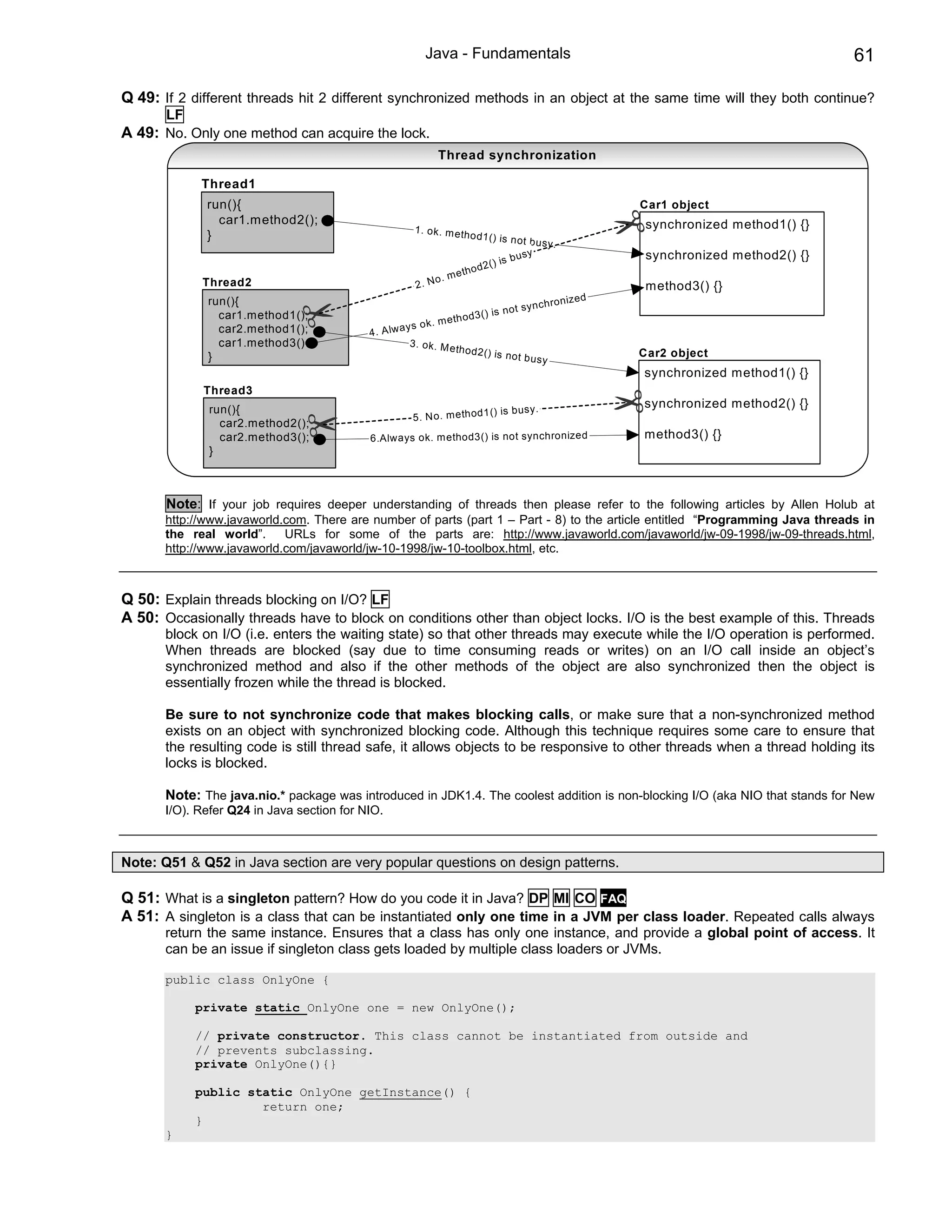 Java - Fundamentals                                                                 61

Q 49: If 2 different threads hit 2 different synchronized methods in an object at the same time will they both continue?
       LF
A 49: No. Only one method can acquire the lock.
                                                            Thread synchronization

             Thread1
              run(){                                                                                            Car1 object
                car1.method2();                                                                                  synchronized method1() {}
                                                      1. ok . m et
              }                                                    ho d1 () is no
                                                                                    t bu sy .
                                                                                 b usy                           synchronized method2() {}
                                                                       d2 ( ) is
                                                                e th o
             Thread2                                       o. m
                                                      2. N                                                       method3() {}
              run(){                                                                                 n iz e d
                                                                                        y n c h ro
                                                                             is n o t s
                car1.method1();
                                                             me  th o d 3 ()
                                                     ys o k.
                car2.method1();           4 . A lw a
                car1.method3()                        3. o k. M e
                                                                  th o   d2 () is no                            Car2 object
              }                                                                      t bu sy
                                                                                                                synchronized method1() {}
             Thread3
              run(){                                                                                            synchronized method2() {}
                                                                        () is bu sy.
                                                      5. No . me tho d1
                car2.method2();
                car2.method3();           6.Always ok. method3() is not synchronized                            method3() {}
              }



       Note: If your job requires deeper understanding of threads then please refer to the following articles by Allen Holub at
       http://www.javaworld.com. There are number of parts (part 1 – Part - 8) to the article entitled “Programming Java threads in
       the real world”.     URLs for some of the parts are: http://www.javaworld.com/javaworld/jw-09-1998/jw-09-threads.html,
       http://www.javaworld.com/javaworld/jw-10-1998/jw-10-toolbox.html, etc.



Q 50: Explain threads blocking on I/O? LF
A 50: Occasionally threads have to block on conditions other than object locks. I/O is the best example of this. Threads
       block on I/O (i.e. enters the waiting state) so that other threads may execute while the I/O operation is performed.
       When threads are blocked (say due to time consuming reads or writes) on an I/O call inside an object’s
       synchronized method and also if the other methods of the object are also synchronized then the object is
       essentially frozen while the thread is blocked.

       Be sure to not synchronize code that makes blocking calls, or make sure that a non-synchronized method
       exists on an object with synchronized blocking code. Although this technique requires some care to ensure that
       the resulting code is still thread safe, it allows objects to be responsive to other threads when a thread holding its
       locks is blocked.

       Note: The java.nio.* package was introduced in JDK1.4. The coolest addition is non-blocking I/O (aka NIO that stands for New
       I/O). Refer Q24 in Java section for NIO.



Note: Q51 & Q52 in Java section are very popular questions on design patterns.

Q 51: What is a singleton pattern? How do you code it in Java? DP MI CO FAQ
A 51: A singleton is a class that can be instantiated only one time in a JVM per class loader. Repeated calls always
       return the same instance. Ensures that a class has only one instance, and provide a global point of access. It
       can be an issue if singleton class gets loaded by multiple class loaders or JVMs.

       public class OnlyOne {

            private static OnlyOne one = new OnlyOne();

            // private constructor. This class cannot be instantiated from outside and
            // prevents subclassing.
            private OnlyOne(){}

            public static OnlyOne getInstance() {
                     return one;
            }
       }
 