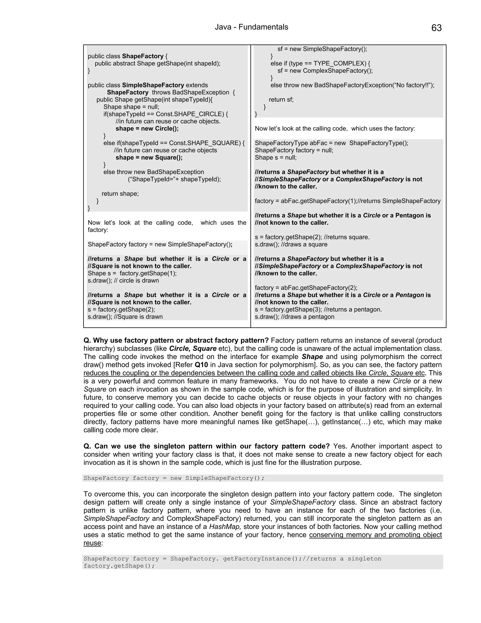 Java - Fundamentals                                                         63

                                                                    sf = new SimpleShapeFactory();
 public class ShapeFactory {                                     }
   public abstract Shape getShape(int shapeId);                  else if (type == TYPE_COMPLEX) {
 }                                                                  sf = new ComplexShapeFactory();
                                                                 }
 public class SimpleShapeFactory extends                         else throw new BadShapeFactoryException(“No factory!!”);
         ShapeFactory throws BadShapeException {
   public Shape getShape(int shapeTypeId){                       return sf;
       Shape shape = null;                                   }
       if(shapeTypeId == Const.SHAPE_CIRCLE) {           }
             //in future can reuse or cache objects.
             shape = new Circle();                       Now let’s look at the calling code, which uses the factory:
       }
       else if(shapeTypeId == Const.SHAPE_SQUARE) {      ShapeFactoryType abFac = new ShapeFactoryType();
            //in future can reuse or cache objects       ShapeFactory factory = null;
             shape = new Square();                       Shape s = null;
       }
       else throw new BadShapeException                  //returns a ShapeFactory but whether it is a
                   (“ShapeTypeId=”+ shapeTypeId);        //SimpleShapeFactory or a ComplexShapeFactory is not
                                                         //known to the caller.
         return shape;
     }                                                   factory = abFac.getShapeFactory(1);//returns SimpleShapeFactory
 }
                                                         //returns a Shape but whether it is a Circle or a Pentagon is
 Now let’s look at the calling code,    which uses the   //not known to the caller.
 factory:
                                                         s = factory.getShape(2); //returns square.
 ShapeFactory factory = new SimpleShapeFactory();        s.draw(); //draws a square

 //returns a Shape but whether it is a Circle or a       //returns a ShapeFactory but whether it is a
 //Square is not known to the caller.                    //SimpleShapeFactory or a ComplexShapeFactory is not
 Shape s = factory.getShape(1);                          //known to the caller.
 s.draw(); // circle is drawn
                                                         factory = abFac.getShapeFactory(2);
 //returns a Shape but whether it is a Circle or a       //returns a Shape but whether it is a Circle or a Pentagon is
 //Square is not known to the caller.                    //not known to the caller.
 s = factory.getShape(2);                                s = factory.getShape(3); //returns a pentagon.
 s.draw(); //Square is drawn                             s.draw(); //draws a pentagon


Q. Why use factory pattern or abstract factory pattern? Factory pattern returns an instance of several (product
hierarchy) subclasses (like Circle, Square etc), but the calling code is unaware of the actual implementation class.
The calling code invokes the method on the interface for example Shape and using polymorphism the correct
draw() method gets invoked [Refer Q10 in Java section for polymorphism]. So, as you can see, the factory pattern
reduces the coupling or the dependencies between the calling code and called objects like Circle, Square etc. This
is a very powerful and common feature in many frameworks. You do not have to create a new Circle or a new
Square on each invocation as shown in the sample code, which is for the purpose of illustration and simplicity. In
future, to conserve memory you can decide to cache objects or reuse objects in your factory with no changes
required to your calling code. You can also load objects in your factory based on attribute(s) read from an external
properties file or some other condition. Another benefit going for the factory is that unlike calling constructors
directly, factory patterns have more meaningful names like getShape(…), getInstance(…) etc, which may make
calling code more clear.

Q. Can we use the singleton pattern within our factory pattern code? Yes. Another important aspect to
consider when writing your factory class is that, it does not make sense to create a new factory object for each
invocation as it is shown in the sample code, which is just fine for the illustration purpose.

ShapeFactory factory = new SimpleShapeFactory();

To overcome this, you can incorporate the singleton design pattern into your factory pattern code. The singleton
design pattern will create only a single instance of your SimpleShapeFactory class. Since an abstract factory
pattern is unlike factory pattern, where you need to have an instance for each of the two factories (i.e.
SimpleShapeFactory and ComplexShapeFactory) returned, you can still incorporate the singleton pattern as an
access point and have an instance of a HashMap, store your instances of both factories. Now your calling method
uses a static method to get the same instance of your factory, hence conserving memory and promoting object
reuse:

ShapeFactory factory = ShapeFactory. getFactoryInstance();//returns a singleton
factory.getShape();
 