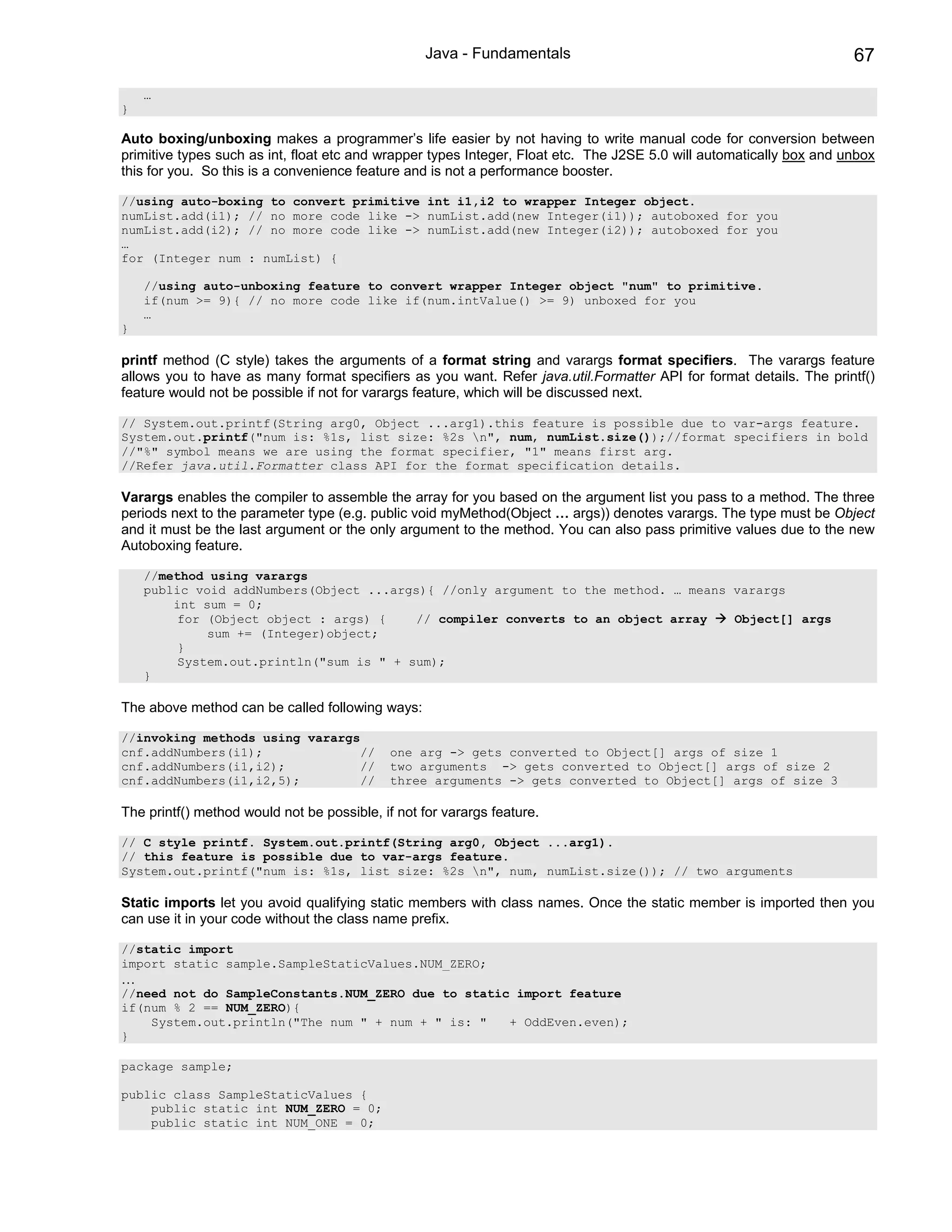 Java - Fundamentals                                                 67

    …
}

Auto boxing/unboxing makes a programmer’s life easier by not having to write manual code for conversion between
primitive types such as int, float etc and wrapper types Integer, Float etc. The J2SE 5.0 will automatically box and unbox
this for you. So this is a convenience feature and is not a performance booster.

//using auto-boxing to convert primitive int i1,i2 to wrapper Integer object.
numList.add(i1); // no more code like -> numList.add(new Integer(i1)); autoboxed for you
numList.add(i2); // no more code like -> numList.add(new Integer(i2)); autoboxed for you
…
for (Integer num : numList) {

    //using auto-unboxing feature to convert wrapper Integer object "num" to primitive.
    if(num >= 9){ // no more code like if(num.intValue() >= 9) unboxed for you
    …
}

printf method (C style) takes the arguments of a format string and varargs format specifiers. The varargs feature
allows you to have as many format specifiers as you want. Refer java.util.Formatter API for format details. The printf()
feature would not be possible if not for varargs feature, which will be discussed next.

// System.out.printf(String arg0, Object ...arg1).this feature is possible due to var-args feature.
System.out.printf("num is: %1s, list size: %2s n", num, numList.size());//format specifiers in bold
//"%" symbol means we are using the format specifier, "1" means first arg.
//Refer java.util.Formatter class API for the format specification details.

Varargs enables the compiler to assemble the array for you based on the argument list you pass to a method. The three
periods next to the parameter type (e.g. public void myMethod(Object … args)) denotes varargs. The type must be Object
and it must be the last argument or the only argument to the method. You can also pass primitive values due to the new
Autoboxing feature.

    //method using varargs
    public void addNumbers(Object ...args){ //only argument to the method. … means varargs
        int sum = 0;
         for (Object object : args) {    // compiler converts to an object array   Object[] args
             sum += (Integer)object;
         }
         System.out.println("sum is " + sum);
    }

The above method can be called following ways:

//invoking methods using varargs
cnf.addNumbers(i1);             //           one arg -> gets converted to Object[] args of size 1
cnf.addNumbers(i1,i2);          //           two arguments -> gets converted to Object[] args of size 2
cnf.addNumbers(i1,i2,5);        //           three arguments -> gets converted to Object[] args of size 3

The printf() method would not be possible, if not for varargs feature.

// C style printf. System.out.printf(String arg0, Object ...arg1).
// this feature is possible due to var-args feature.
System.out.printf("num is: %1s, list size: %2s n", num, numList.size()); // two arguments

Static imports let you avoid qualifying static members with class names. Once the static member is imported then you
can use it in your code without the class name prefix.

//static import
import static sample.SampleStaticValues.NUM_ZERO;
…
//need not do SampleConstants.NUM_ZERO due to static import feature
if(num % 2 == NUM_ZERO){
    System.out.println("The num " + num + " is: "   + OddEven.even);
}

package sample;

public class SampleStaticValues {
    public static int NUM_ZERO = 0;
    public static int NUM_ONE = 0;
 