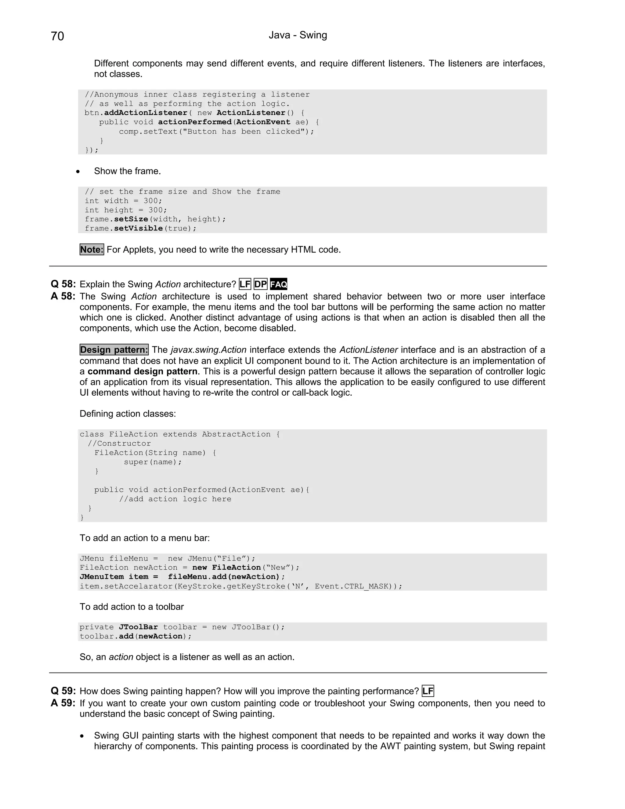 70                                                      Java - Swing

              Different components may send different events, and require different listeners. The listeners are interfaces,
              not classes.

          //Anonymous inner class registering a listener
          // as well as performing the action logic.
          btn.addActionListener( new ActionListener() {
              public void actionPerformed(ActionEvent ae) {
                  comp.setText("Button has been clicked");
              }
          });

     •        Show the frame.

          // set the frame size and Show the frame
          int width = 300;
          int height = 300;
          frame.setSize(width, height);
          frame.setVisible(true);

         Note: For Applets, you need to write the necessary HTML code.


Q 58: Explain the Swing Action architecture? LF DP FAQ
A 58: The Swing Action architecture is used to implement shared behavior between two or more user interface
      components. For example, the menu items and the tool bar buttons will be performing the same action no matter
      which one is clicked. Another distinct advantage of using actions is that when an action is disabled then all the
      components, which use the Action, become disabled.

      Design pattern: The javax.swing.Action interface extends the ActionListener interface and is an abstraction of a
      command that does not have an explicit UI component bound to it. The Action architecture is an implementation of
      a command design pattern. This is a powerful design pattern because it allows the separation of controller logic
      of an application from its visual representation. This allows the application to be easily configured to use different
      UI elements without having to re-write the control or call-back logic.

      Defining action classes:

      class FileAction extends AbstractAction {
        //Constructor
         FileAction(String name) {
               super(name);
         }

              public void actionPerformed(ActionEvent ae){
                   //add action logic here
          }
      }

      To add an action to a menu bar:

      JMenu fileMenu = new JMenu(“File”);
      FileAction newAction = new FileAction(“New”);
      JMenuItem item = fileMenu.add(newAction);
      item.setAccelarator(KeyStroke.getKeyStroke(‘N’, Event.CTRL_MASK));

      To add action to a toolbar

      private JToolBar toolbar = new JToolBar();
      toolbar.add(newAction);

      So, an action object is a listener as well as an action.


Q 59: How does Swing painting happen? How will you improve the painting performance? LF
A 59: If you want to create your own custom painting code or troubleshoot your Swing components, then you need to
      understand the basic concept of Swing painting.

      •       Swing GUI painting starts with the highest component that needs to be repainted and works it way down the
              hierarchy of components. This painting process is coordinated by the AWT painting system, but Swing repaint
 