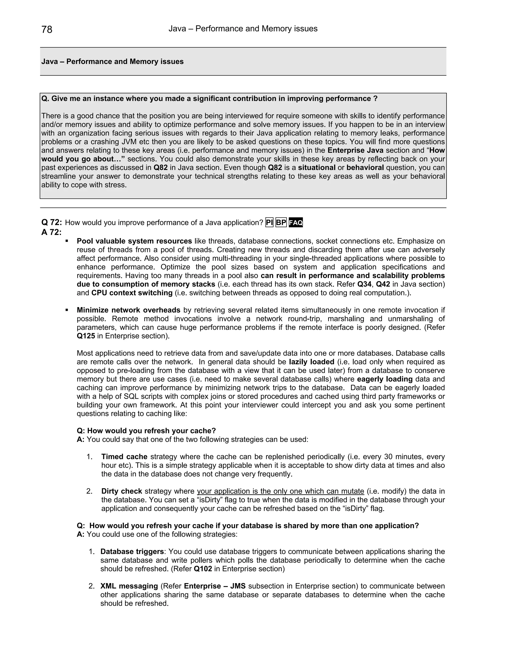 78                                    Java – Performance and Memory issues


Java – Performance and Memory issues



Q. Give me an instance where you made a significant contribution in improving performance ?

There is a good chance that the position you are being interviewed for require someone with skills to identify performance
and/or memory issues and ability to optimize performance and solve memory issues. If you happen to be in an interview
with an organization facing serious issues with regards to their Java application relating to memory leaks, performance
problems or a crashing JVM etc then you are likely to be asked questions on these topics. You will find more questions
and answers relating to these key areas (i.e. performance and memory issues) in the Enterprise Java section and “How
would you go about…” sections. You could also demonstrate your skills in these key areas by reflecting back on your
past experiences as discussed in Q82 in Java section. Even though Q82 is a situational or behavioral question, you can
streamline your answer to demonstrate your technical strengths relating to these key areas as well as your behavioral
ability to cope with stress.




Q 72: How would you improve performance of a Java application? PI BP FAQ
A 72:
          Pool valuable system resources like threads, database connections, socket connections etc. Emphasize on
          reuse of threads from a pool of threads. Creating new threads and discarding them after use can adversely
          affect performance. Also consider using multi-threading in your single-threaded applications where possible to
          enhance performance. Optimize the pool sizes based on system and application specifications and
          requirements. Having too many threads in a pool also can result in performance and scalability problems
          due to consumption of memory stacks (i.e. each thread has its own stack. Refer Q34, Q42 in Java section)
          and CPU context switching (i.e. switching between threads as opposed to doing real computation.).

          Minimize network overheads by retrieving several related items simultaneously in one remote invocation if
          possible. Remote method invocations involve a network round-trip, marshaling and unmarshaling of
          parameters, which can cause huge performance problems if the remote interface is poorly designed. (Refer
          Q125 in Enterprise section).

          Most applications need to retrieve data from and save/update data into one or more databases. Database calls
          are remote calls over the network. In general data should be lazily loaded (i.e. load only when required as
          opposed to pre-loading from the database with a view that it can be used later) from a database to conserve
          memory but there are use cases (i.e. need to make several database calls) where eagerly loading data and
          caching can improve performance by minimizing network trips to the database. Data can be eagerly loaded
          with a help of SQL scripts with complex joins or stored procedures and cached using third party frameworks or
          building your own framework. At this point your interviewer could intercept you and ask you some pertinent
          questions relating to caching like:

          Q: How would you refresh your cache?
          A: You could say that one of the two following strategies can be used:

             1.   Timed cache strategy where the cache can be replenished periodically (i.e. every 30 minutes, every
                  hour etc). This is a simple strategy applicable when it is acceptable to show dirty data at times and also
                  the data in the database does not change very frequently.

             2.   Dirty check strategy where your application is the only one which can mutate (i.e. modify) the data in
                  the database. You can set a “isDirty” flag to true when the data is modified in the database through your
                  application and consequently your cache can be refreshed based on the “isDirty” flag.

          Q: How would you refresh your cache if your database is shared by more than one application?
          A: You could use one of the following strategies:

              1. Database triggers: You could use database triggers to communicate between applications sharing the
                 same database and write pollers which polls the database periodically to determine when the cache
                 should be refreshed. (Refer Q102 in Enterprise section)

              2. XML messaging (Refer Enterprise – JMS subsection in Enterprise section) to communicate between
                 other applications sharing the same database or separate databases to determine when the cache
                 should be refreshed.
 