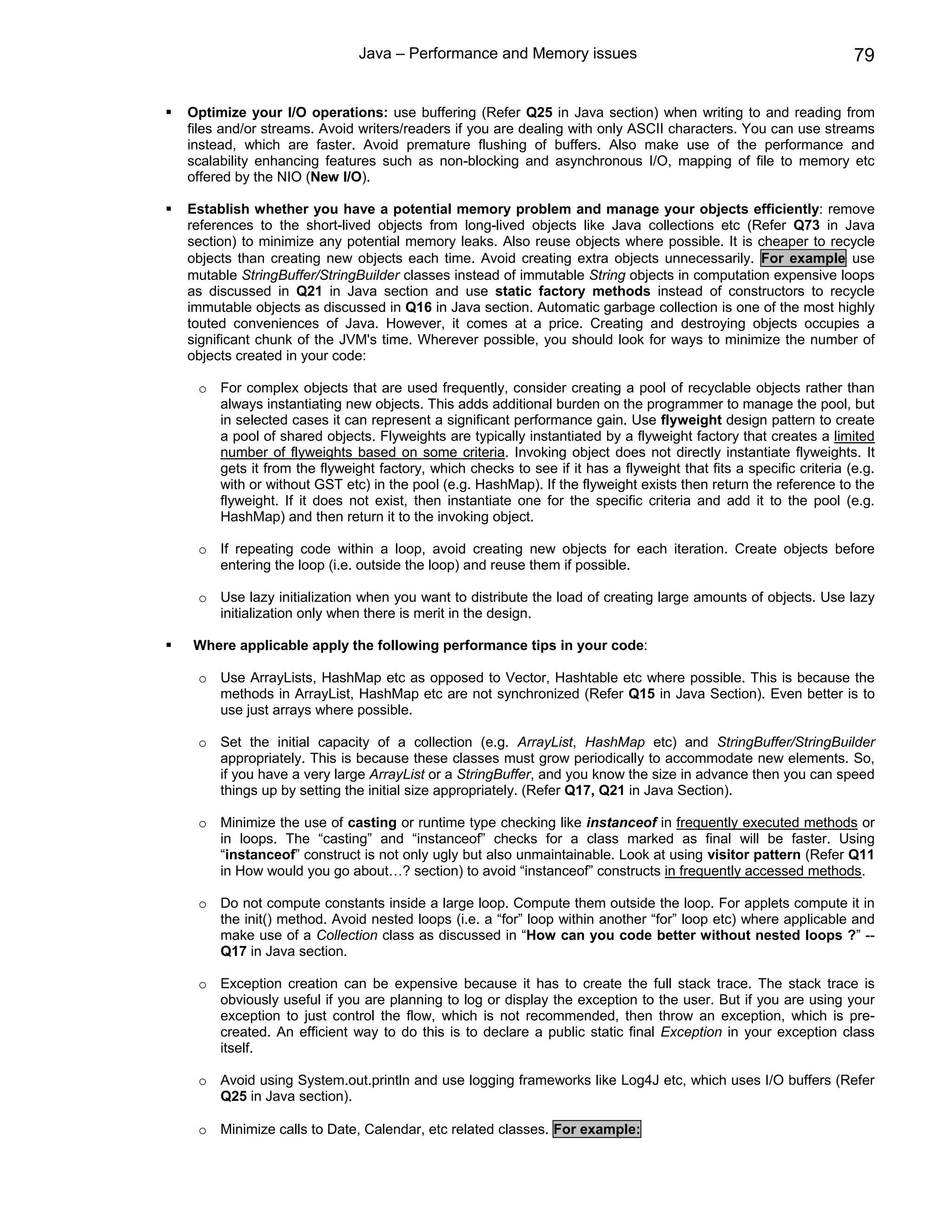 Java – Performance and Memory issues                                                79

Optimize your I/O operations: use buffering (Refer Q25 in Java section) when writing to and reading from
files and/or streams. Avoid writers/readers if you are dealing with only ASCII characters. You can use streams
instead, which are faster. Avoid premature flushing of buffers. Also make use of the performance and
scalability enhancing features such as non-blocking and asynchronous I/O, mapping of file to memory etc
offered by the NIO (New I/O).

Establish whether you have a potential memory problem and manage your objects efficiently: remove
references to the short-lived objects from long-lived objects like Java collections etc (Refer Q73 in Java
section) to minimize any potential memory leaks. Also reuse objects where possible. It is cheaper to recycle
objects than creating new objects each time. Avoid creating extra objects unnecessarily. For example use
mutable StringBuffer/StringBuilder classes instead of immutable String objects in computation expensive loops
as discussed in Q21 in Java section and use static factory methods instead of constructors to recycle
immutable objects as discussed in Q16 in Java section. Automatic garbage collection is one of the most highly
touted conveniences of Java. However, it comes at a price. Creating and destroying objects occupies a
significant chunk of the JVM's time. Wherever possible, you should look for ways to minimize the number of
objects created in your code:

 o For complex objects that are used frequently, consider creating a pool of recyclable objects rather than
   always instantiating new objects. This adds additional burden on the programmer to manage the pool, but
   in selected cases it can represent a significant performance gain. Use flyweight design pattern to create
   a pool of shared objects. Flyweights are typically instantiated by a flyweight factory that creates a limited
   number of flyweights based on some criteria. Invoking object does not directly instantiate flyweights. It
   gets it from the flyweight factory, which checks to see if it has a flyweight that fits a specific criteria (e.g.
   with or without GST etc) in the pool (e.g. HashMap). If the flyweight exists then return the reference to the
   flyweight. If it does not exist, then instantiate one for the specific criteria and add it to the pool (e.g.
   HashMap) and then return it to the invoking object.

 o If repeating code within a loop, avoid creating new objects for each iteration. Create objects before
   entering the loop (i.e. outside the loop) and reuse them if possible.

 o Use lazy initialization when you want to distribute the load of creating large amounts of objects. Use lazy
   initialization only when there is merit in the design.

Where applicable apply the following performance tips in your code:

 o Use ArrayLists, HashMap etc as opposed to Vector, Hashtable etc where possible. This is because the
   methods in ArrayList, HashMap etc are not synchronized (Refer Q15 in Java Section). Even better is to
   use just arrays where possible.

 o Set the initial capacity of a collection (e.g. ArrayList, HashMap etc) and StringBuffer/StringBuilder
   appropriately. This is because these classes must grow periodically to accommodate new elements. So,
   if you have a very large ArrayList or a StringBuffer, and you know the size in advance then you can speed
   things up by setting the initial size appropriately. (Refer Q17, Q21 in Java Section).

 o Minimize the use of casting or runtime type checking like instanceof in frequently executed methods or
   in loops. The “casting” and “instanceof” checks for a class marked as final will be faster. Using
   “instanceof” construct is not only ugly but also unmaintainable. Look at using visitor pattern (Refer Q11
   in How would you go about…? section) to avoid “instanceof” constructs in frequently accessed methods.

 o Do not compute constants inside a large loop. Compute them outside the loop. For applets compute it in
   the init() method. Avoid nested loops (i.e. a “for” loop within another “for” loop etc) where applicable and
   make use of a Collection class as discussed in “How can you code better without nested loops ?” --
   Q17 in Java section.

 o Exception creation can be expensive because it has to create the full stack trace. The stack trace is
   obviously useful if you are planning to log or display the exception to the user. But if you are using your
   exception to just control the flow, which is not recommended, then throw an exception, which is pre-
   created. An efficient way to do this is to declare a public static final Exception in your exception class
   itself.

 o Avoid using System.out.println and use logging frameworks like Log4J etc, which uses I/O buffers (Refer
   Q25 in Java section).

 o Minimize calls to Date, Calendar, etc related classes. For example:
 
