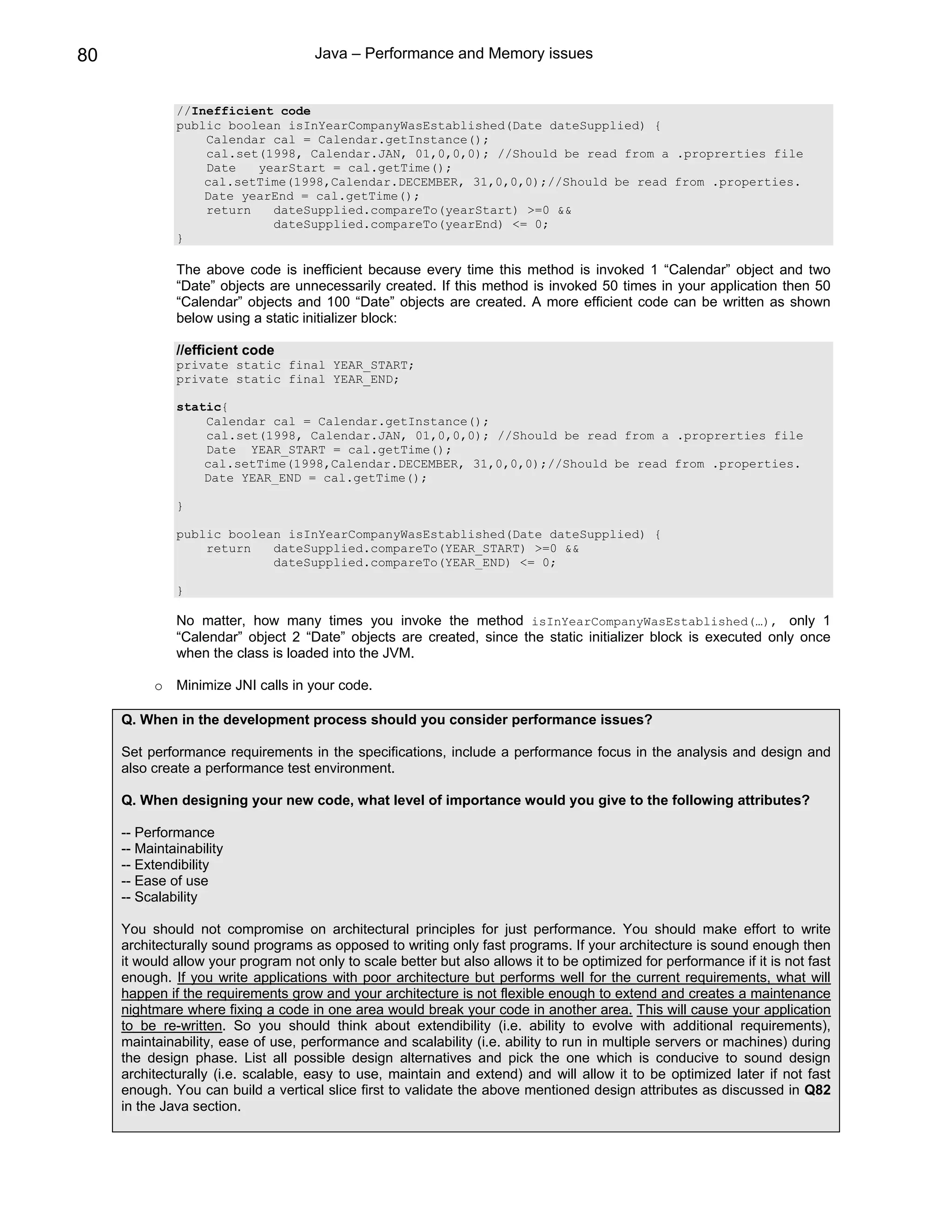 80                                   Java – Performance and Memory issues


              //Inefficient code
              public boolean isInYearCompanyWasEstablished(Date dateSupplied) {
                  Calendar cal = Calendar.getInstance();
                  cal.set(1998, Calendar.JAN, 01,0,0,0); //Should be read from a .proprerties file
                  Date   yearStart = cal.getTime();
                  cal.setTime(1998,Calendar.DECEMBER, 31,0,0,0);//Should be read from .properties.
                  Date yearEnd = cal.getTime();
                  return   dateSupplied.compareTo(yearStart) >=0 &&
                           dateSupplied.compareTo(yearEnd) <= 0;
              }

              The above code is inefficient because every time this method is invoked 1 “Calendar” object and two
              “Date” objects are unnecessarily created. If this method is invoked 50 times in your application then 50
              “Calendar” objects and 100 “Date” objects are created. A more efficient code can be written as shown
              below using a static initializer block:

              //efficient code
              private static final YEAR_START;
              private static final YEAR_END;

              static{
                  Calendar cal = Calendar.getInstance();
                  cal.set(1998, Calendar.JAN, 01,0,0,0); //Should be read from a .proprerties file
                  Date YEAR_START = cal.getTime();
                  cal.setTime(1998,Calendar.DECEMBER, 31,0,0,0);//Should be read from .properties.
                  Date YEAR_END = cal.getTime();

              }

              public boolean isInYearCompanyWasEstablished(Date dateSupplied) {
                  return   dateSupplied.compareTo(YEAR_START) >=0 &&
                           dateSupplied.compareTo(YEAR_END) <= 0;

              }

              No matter, how many times you invoke the method isInYearCompanyWasEstablished(…), only 1
              “Calendar” object 2 “Date” objects are created, since the static initializer block is executed only once
              when the class is loaded into the JVM.

          o Minimize JNI calls in your code.

     Q. When in the development process should you consider performance issues?

     Set performance requirements in the specifications, include a performance focus in the analysis and design and
     also create a performance test environment.

     Q. When designing your new code, what level of importance would you give to the following attributes?

     -- Performance
     -- Maintainability
     -- Extendibility
     -- Ease of use
     -- Scalability

     You should not compromise on architectural principles for just performance. You should make effort to write
     architecturally sound programs as opposed to writing only fast programs. If your architecture is sound enough then
     it would allow your program not only to scale better but also allows it to be optimized for performance if it is not fast
     enough. If you write applications with poor architecture but performs well for the current requirements, what will
     happen if the requirements grow and your architecture is not flexible enough to extend and creates a maintenance
     nightmare where fixing a code in one area would break your code in another area. This will cause your application
     to be re-written. So you should think about extendibility (i.e. ability to evolve with additional requirements),
     maintainability, ease of use, performance and scalability (i.e. ability to run in multiple servers or machines) during
     the design phase. List all possible design alternatives and pick the one which is conducive to sound design
     architecturally (i.e. scalable, easy to use, maintain and extend) and will allow it to be optimized later if not fast
     enough. You can build a vertical slice first to validate the above mentioned design attributes as discussed in Q82
     in the Java section.
 