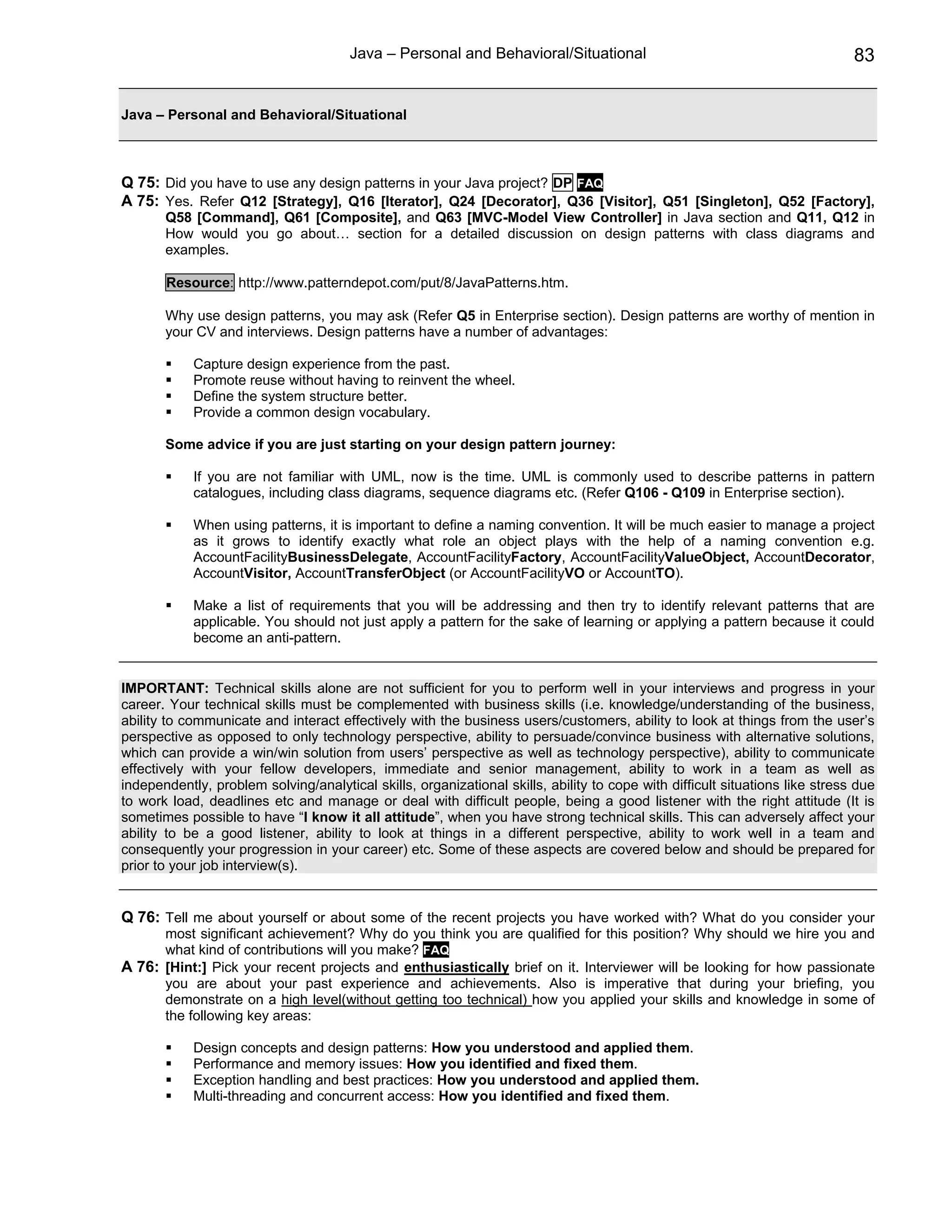 Java – Personal and Behavioral/Situational                                             83


Java – Personal and Behavioral/Situational



Q 75: Did you have to use any design patterns in your Java project? DP FAQ
A 75: Yes. Refer Q12 [Strategy], Q16 [Iterator], Q24 [Decorator], Q36 [Visitor], Q51 [Singleton], Q52 [Factory],
       Q58 [Command], Q61 [Composite], and Q63 [MVC-Model View Controller] in Java section and Q11, Q12 in
       How would you go about… section for a detailed discussion on design patterns with class diagrams and
       examples.

       Resource: http://www.patterndepot.com/put/8/JavaPatterns.htm.

       Why use design patterns, you may ask (Refer Q5 in Enterprise section). Design patterns are worthy of mention in
       your CV and interviews. Design patterns have a number of advantages:

            Capture design experience from the past.
            Promote reuse without having to reinvent the wheel.
            Define the system structure better.
            Provide a common design vocabulary.

       Some advice if you are just starting on your design pattern journey:

            If you are not familiar with UML, now is the time. UML is commonly used to describe patterns in pattern
            catalogues, including class diagrams, sequence diagrams etc. (Refer Q106 - Q109 in Enterprise section).

            When using patterns, it is important to define a naming convention. It will be much easier to manage a project
            as it grows to identify exactly what role an object plays with the help of a naming convention e.g.
            AccountFacilityBusinessDelegate, AccountFacilityFactory, AccountFacilityValueObject, AccountDecorator,
            AccountVisitor, AccountTransferObject (or AccountFacilityVO or AccountTO).

            Make a list of requirements that you will be addressing and then try to identify relevant patterns that are
            applicable. You should not just apply a pattern for the sake of learning or applying a pattern because it could
            become an anti-pattern.


IMPORTANT: Technical skills alone are not sufficient for you to perform well in your interviews and progress in your
career. Your technical skills must be complemented with business skills (i.e. knowledge/understanding of the business,
ability to communicate and interact effectively with the business users/customers, ability to look at things from the user’s
perspective as opposed to only technology perspective, ability to persuade/convince business with alternative solutions,
which can provide a win/win solution from users’ perspective as well as technology perspective), ability to communicate
effectively with your fellow developers, immediate and senior management, ability to work in a team as well as
independently, problem solving/analytical skills, organizational skills, ability to cope with difficult situations like stress due
to work load, deadlines etc and manage or deal with difficult people, being a good listener with the right attitude (It is
sometimes possible to have “I know it all attitude”, when you have strong technical skills. This can adversely affect your
ability to be a good listener, ability to look at things in a different perspective, ability to work well in a team and
consequently your progression in your career) etc. Some of these aspects are covered below and should be prepared for
prior to your job interview(s).


Q 76: Tell me about yourself or about some of the recent projects you have worked with? What do you consider your
      most significant achievement? Why do you think you are qualified for this position? Why should we hire you and
      what kind of contributions will you make? FAQ
A 76: [Hint:] Pick your recent projects and enthusiastically brief on it. Interviewer will be looking for how passionate
      you are about your past experience and achievements. Also is imperative that during your briefing, you
      demonstrate on a high level(without getting too technical) how you applied your skills and knowledge in some of
      the following key areas:

            Design concepts and design patterns: How you understood and applied them.
            Performance and memory issues: How you identified and fixed them.
            Exception handling and best practices: How you understood and applied them.
            Multi-threading and concurrent access: How you identified and fixed them.
 