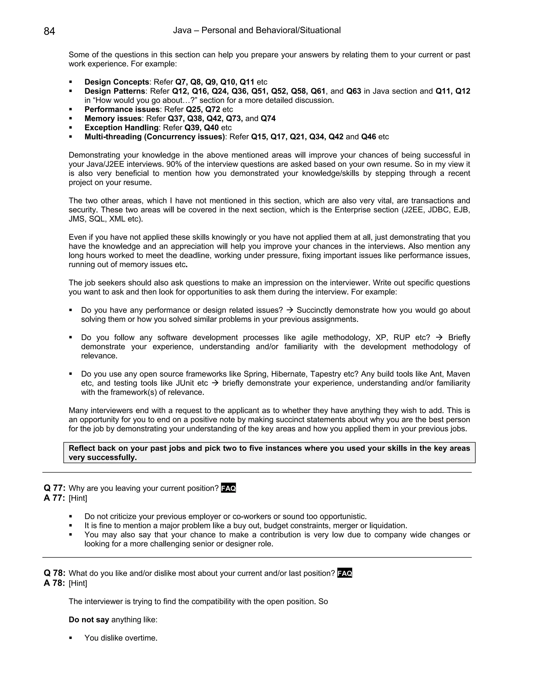 84                                    Java – Personal and Behavioral/Situational

       Some of the questions in this section can help you prepare your answers by relating them to your current or past
       work experience. For example:

           Design Concepts: Refer Q7, Q8, Q9, Q10, Q11 etc
           Design Patterns: Refer Q12, Q16, Q24, Q36, Q51, Q52, Q58, Q61, and Q63 in Java section and Q11, Q12
           in “How would you go about…?” section for a more detailed discussion.
           Performance issues: Refer Q25, Q72 etc
           Memory issues: Refer Q37, Q38, Q42, Q73, and Q74
           Exception Handling: Refer Q39, Q40 etc
           Multi-threading (Concurrency issues): Refer Q15, Q17, Q21, Q34, Q42 and Q46 etc

       Demonstrating your knowledge in the above mentioned areas will improve your chances of being successful in
       your Java/J2EE interviews. 90% of the interview questions are asked based on your own resume. So in my view it
       is also very beneficial to mention how you demonstrated your knowledge/skills by stepping through a recent
       project on your resume.

       The two other areas, which I have not mentioned in this section, which are also very vital, are transactions and
       security. These two areas will be covered in the next section, which is the Enterprise section (J2EE, JDBC, EJB,
       JMS, SQL, XML etc).

       Even if you have not applied these skills knowingly or you have not applied them at all, just demonstrating that you
       have the knowledge and an appreciation will help you improve your chances in the interviews. Also mention any
       long hours worked to meet the deadline, working under pressure, fixing important issues like performance issues,
       running out of memory issues etc.

       The job seekers should also ask questions to make an impression on the interviewer. Write out specific questions
       you want to ask and then look for opportunities to ask them during the interview. For example:

          Do you have any performance or design related issues?        Succinctly demonstrate how you would go about
          solving them or how you solved similar problems in your previous assignments.

          Do you follow any software development processes like agile methodology, XP, RUP etc?       Briefly
          demonstrate your experience, understanding and/or familiarity with the development methodology of
          relevance.

          Do you use any open source frameworks like Spring, Hibernate, Tapestry etc? Any build tools like Ant, Maven
          etc, and testing tools like JUnit etc briefly demonstrate your experience, understanding and/or familiarity
          with the framework(s) of relevance.

       Many interviewers end with a request to the applicant as to whether they have anything they wish to add. This is
       an opportunity for you to end on a positive note by making succinct statements about why you are the best person
       for the job by demonstrating your understanding of the key areas and how you applied them in your previous jobs.

       Reflect back on your past jobs and pick two to five instances where you used your skills in the key areas
       very successfully.


Q 77: Why are you leaving your current position? FAQ
A 77: [Hint]

           Do not criticize your previous employer or co-workers or sound too opportunistic.
           It is fine to mention a major problem like a buy out, budget constraints, merger or liquidation.
           You may also say that your chance to make a contribution is very low due to company wide changes or
           looking for a more challenging senior or designer role.


Q 78: What do you like and/or dislike most about your current and/or last position? FAQ
A 78: [Hint]

       The interviewer is trying to find the compatibility with the open position. So

       Do not say anything like:

           You dislike overtime.
 
