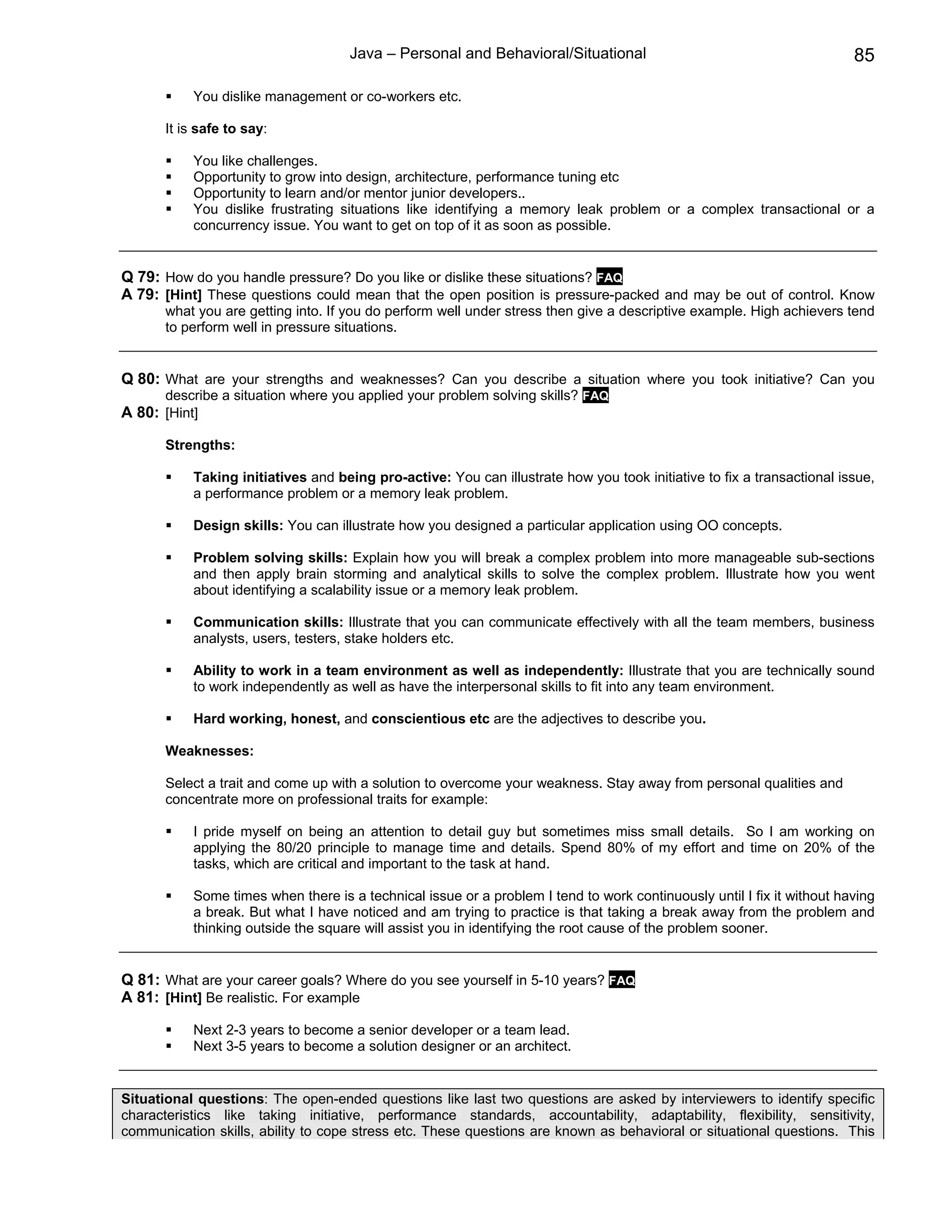Java – Personal and Behavioral/Situational                                          85

           You dislike management or co-workers etc.

       It is safe to say:

           You like challenges.
           Opportunity to grow into design, architecture, performance tuning etc
           Opportunity to learn and/or mentor junior developers..
           You dislike frustrating situations like identifying a memory leak problem or a complex transactional or a
           concurrency issue. You want to get on top of it as soon as possible.


Q 79: How do you handle pressure? Do you like or dislike these situations? FAQ
A 79: [Hint] These questions could mean that the open position is pressure-packed and may be out of control. Know
       what you are getting into. If you do perform well under stress then give a descriptive example. High achievers tend
       to perform well in pressure situations.


Q 80: What are your strengths and weaknesses? Can you describe a situation where you took initiative? Can you
       describe a situation where you applied your problem solving skills? FAQ
A 80: [Hint]

       Strengths:

           Taking initiatives and being pro-active: You can illustrate how you took initiative to fix a transactional issue,
           a performance problem or a memory leak problem.

           Design skills: You can illustrate how you designed a particular application using OO concepts.

           Problem solving skills: Explain how you will break a complex problem into more manageable sub-sections
           and then apply brain storming and analytical skills to solve the complex problem. Illustrate how you went
           about identifying a scalability issue or a memory leak problem.

           Communication skills: Illustrate that you can communicate effectively with all the team members, business
           analysts, users, testers, stake holders etc.

           Ability to work in a team environment as well as independently: Illustrate that you are technically sound
           to work independently as well as have the interpersonal skills to fit into any team environment.

           Hard working, honest, and conscientious etc are the adjectives to describe you.

       Weaknesses:

       Select a trait and come up with a solution to overcome your weakness. Stay away from personal qualities and
       concentrate more on professional traits for example:

           I pride myself on being an attention to detail guy but sometimes miss small details. So I am working on
           applying the 80/20 principle to manage time and details. Spend 80% of my effort and time on 20% of the
           tasks, which are critical and important to the task at hand.

           Some times when there is a technical issue or a problem I tend to work continuously until I fix it without having
           a break. But what I have noticed and am trying to practice is that taking a break away from the problem and
           thinking outside the square will assist you in identifying the root cause of the problem sooner.


Q 81: What are your career goals? Where do you see yourself in 5-10 years? FAQ
A 81: [Hint] Be realistic. For example

           Next 2-3 years to become a senior developer or a team lead.
           Next 3-5 years to become a solution designer or an architect.


Situational questions: The open-ended questions like last two questions are asked by interviewers to identify specific
characteristics like taking initiative, performance standards, accountability, adaptability, flexibility, sensitivity,
communication skills, ability to cope stress etc. These questions are known as behavioral or situational questions. This
 