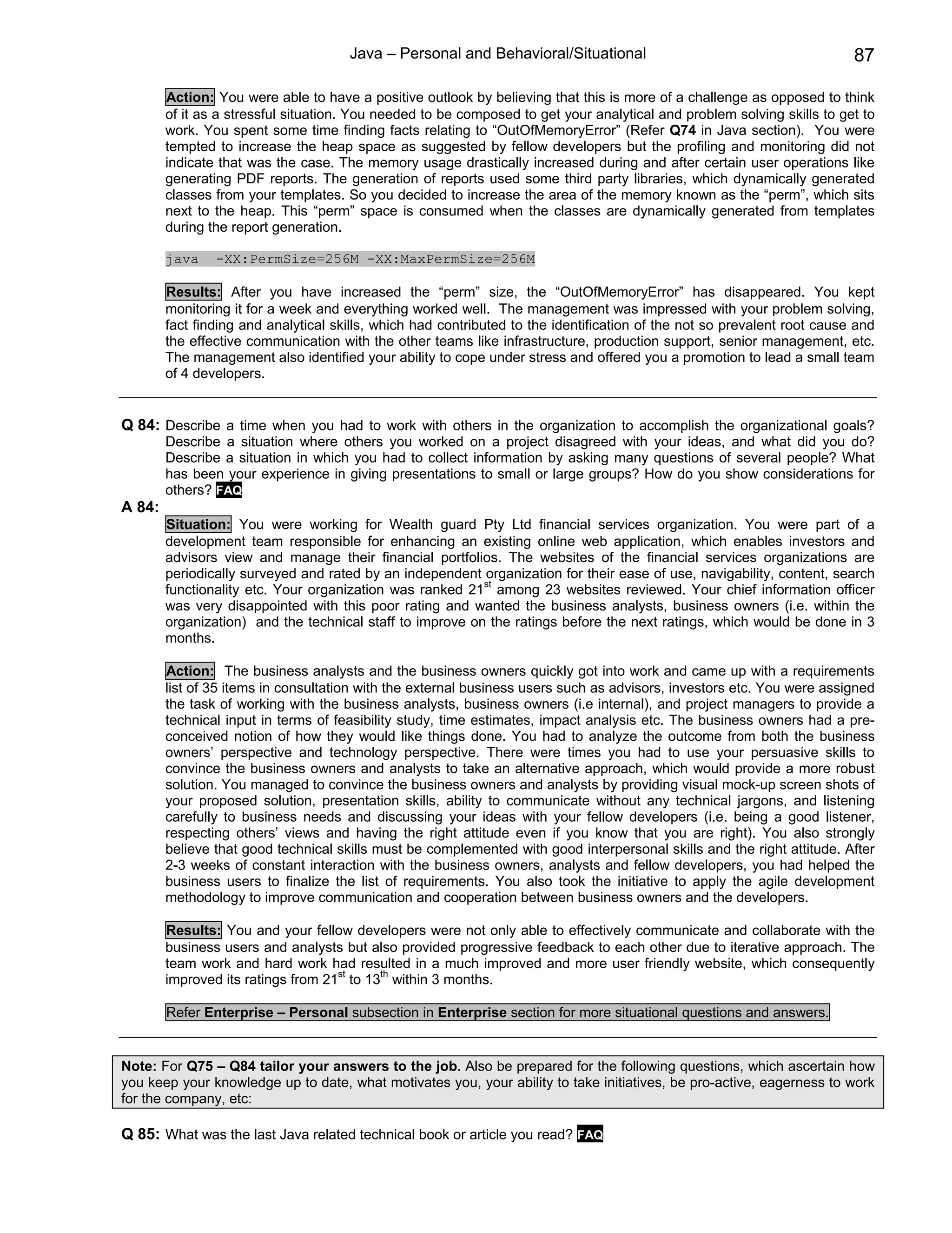 Java – Personal and Behavioral/Situational                                          87

        Action: You were able to have a positive outlook by believing that this is more of a challenge as opposed to think
        of it as a stressful situation. You needed to be composed to get your analytical and problem solving skills to get to
        work. You spent some time finding facts relating to “OutOfMemoryError” (Refer Q74 in Java section). You were
        tempted to increase the heap space as suggested by fellow developers but the profiling and monitoring did not
        indicate that was the case. The memory usage drastically increased during and after certain user operations like
        generating PDF reports. The generation of reports used some third party libraries, which dynamically generated
        classes from your templates. So you decided to increase the area of the memory known as the “perm”, which sits
        next to the heap. This “perm” space is consumed when the classes are dynamically generated from templates
        during the report generation.

        java    -XX:PermSize=256M -XX:MaxPermSize=256M

        Results: After you have increased the “perm” size, the “OutOfMemoryError” has disappeared. You kept
        monitoring it for a week and everything worked well. The management was impressed with your problem solving,
        fact finding and analytical skills, which had contributed to the identification of the not so prevalent root cause and
        the effective communication with the other teams like infrastructure, production support, senior management, etc.
        The management also identified your ability to cope under stress and offered you a promotion to lead a small team
        of 4 developers.


Q 84: Describe a time when you had to work with others in the organization to accomplish the organizational goals?
        Describe a situation where others you worked on a project disagreed with your ideas, and what did you do?
        Describe a situation in which you had to collect information by asking many questions of several people? What
        has been your experience in giving presentations to small or large groups? How do you show considerations for
        others? FAQ
A 84:
        Situation: You were working for Wealth guard Pty Ltd financial services organization. You were part of a
        development team responsible for enhancing an existing online web application, which enables investors and
        advisors view and manage their financial portfolios. The websites of the financial services organizations are
        periodically surveyed and rated by an independent organization for their ease of use, navigability, content, search
        functionality etc. Your organization was ranked 21st among 23 websites reviewed. Your chief information officer
        was very disappointed with this poor rating and wanted the business analysts, business owners (i.e. within the
        organization) and the technical staff to improve on the ratings before the next ratings, which would be done in 3
        months.

        Action: The business analysts and the business owners quickly got into work and came up with a requirements
        list of 35 items in consultation with the external business users such as advisors, investors etc. You were assigned
        the task of working with the business analysts, business owners (i.e internal), and project managers to provide a
        technical input in terms of feasibility study, time estimates, impact analysis etc. The business owners had a pre-
        conceived notion of how they would like things done. You had to analyze the outcome from both the business
        owners’ perspective and technology perspective. There were times you had to use your persuasive skills to
        convince the business owners and analysts to take an alternative approach, which would provide a more robust
        solution. You managed to convince the business owners and analysts by providing visual mock-up screen shots of
        your proposed solution, presentation skills, ability to communicate without any technical jargons, and listening
        carefully to business needs and discussing your ideas with your fellow developers (i.e. being a good listener,
        respecting others’ views and having the right attitude even if you know that you are right). You also strongly
        believe that good technical skills must be complemented with good interpersonal skills and the right attitude. After
        2-3 weeks of constant interaction with the business owners, analysts and fellow developers, you had helped the
        business users to finalize the list of requirements. You also took the initiative to apply the agile development
        methodology to improve communication and cooperation between business owners and the developers.

        Results: You and your fellow developers were not only able to effectively communicate and collaborate with the
        business users and analysts but also provided progressive feedback to each other due to iterative approach. The
        team work and hard work had resulted in a much improved and more user friendly website, which consequently
        improved its ratings from 21st to 13th within 3 months.

        Refer Enterprise – Personal subsection in Enterprise section for more situational questions and answers.


Note: For Q75 – Q84 tailor your answers to the job. Also be prepared for the following questions, which ascertain how
you keep your knowledge up to date, what motivates you, your ability to take initiatives, be pro-active, eagerness to work
for the company, etc:

Q 85: What was the last Java related technical book or article you read? FAQ
 