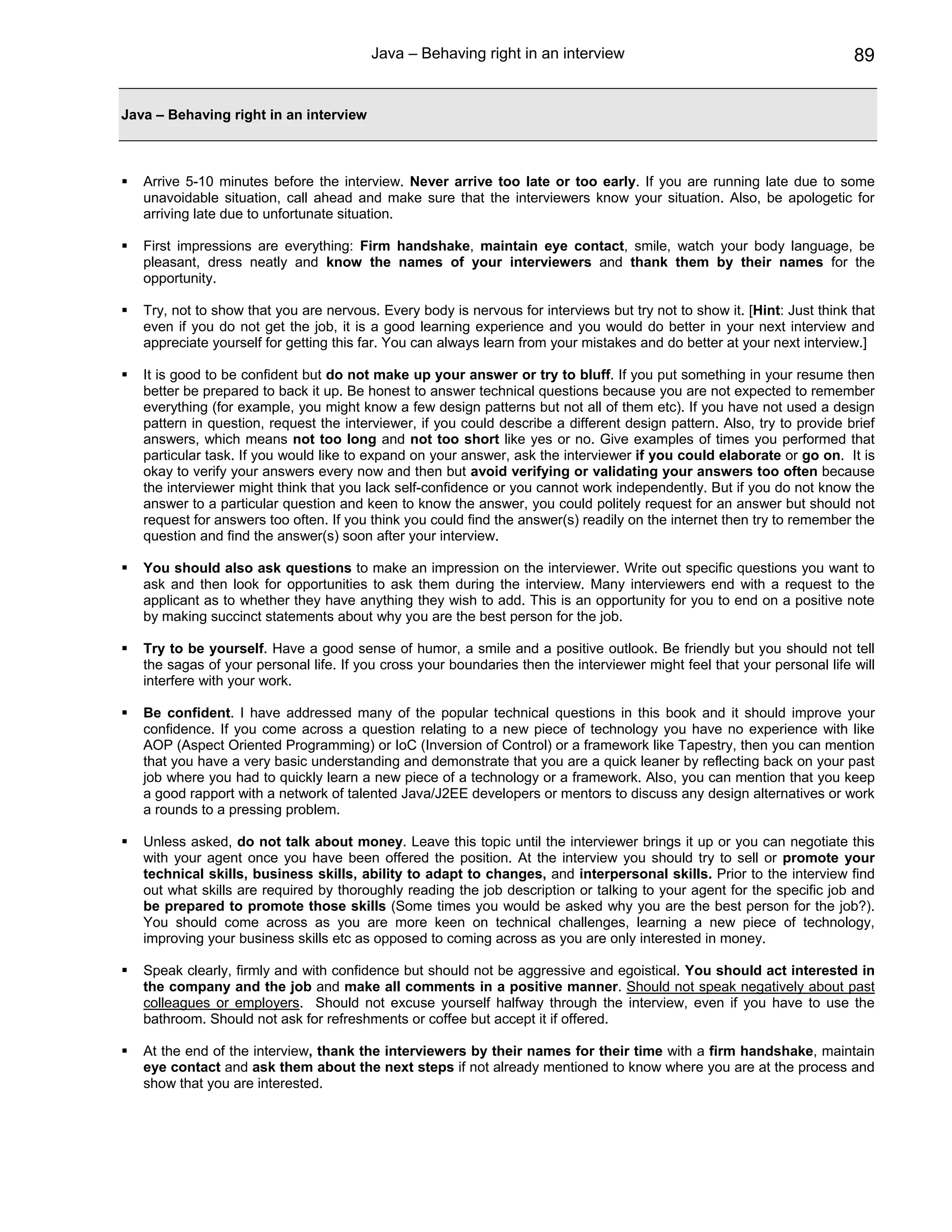 Java – Behaving right in an interview                                           89


Java – Behaving right in an interview



   Arrive 5-10 minutes before the interview. Never arrive too late or too early. If you are running late due to some
   unavoidable situation, call ahead and make sure that the interviewers know your situation. Also, be apologetic for
   arriving late due to unfortunate situation.

   First impressions are everything: Firm handshake, maintain eye contact, smile, watch your body language, be
   pleasant, dress neatly and know the names of your interviewers and thank them by their names for the
   opportunity.

   Try, not to show that you are nervous. Every body is nervous for interviews but try not to show it. [Hint: Just think that
   even if you do not get the job, it is a good learning experience and you would do better in your next interview and
   appreciate yourself for getting this far. You can always learn from your mistakes and do better at your next interview.]

   It is good to be confident but do not make up your answer or try to bluff. If you put something in your resume then
   better be prepared to back it up. Be honest to answer technical questions because you are not expected to remember
   everything (for example, you might know a few design patterns but not all of them etc). If you have not used a design
   pattern in question, request the interviewer, if you could describe a different design pattern. Also, try to provide brief
   answers, which means not too long and not too short like yes or no. Give examples of times you performed that
   particular task. If you would like to expand on your answer, ask the interviewer if you could elaborate or go on. It is
   okay to verify your answers every now and then but avoid verifying or validating your answers too often because
   the interviewer might think that you lack self-confidence or you cannot work independently. But if you do not know the
   answer to a particular question and keen to know the answer, you could politely request for an answer but should not
   request for answers too often. If you think you could find the answer(s) readily on the internet then try to remember the
   question and find the answer(s) soon after your interview.

   You should also ask questions to make an impression on the interviewer. Write out specific questions you want to
   ask and then look for opportunities to ask them during the interview. Many interviewers end with a request to the
   applicant as to whether they have anything they wish to add. This is an opportunity for you to end on a positive note
   by making succinct statements about why you are the best person for the job.

   Try to be yourself. Have a good sense of humor, a smile and a positive outlook. Be friendly but you should not tell
   the sagas of your personal life. If you cross your boundaries then the interviewer might feel that your personal life will
   interfere with your work.

   Be confident. I have addressed many of the popular technical questions in this book and it should improve your
   confidence. If you come across a question relating to a new piece of technology you have no experience with like
   AOP (Aspect Oriented Programming) or IoC (Inversion of Control) or a framework like Tapestry, then you can mention
   that you have a very basic understanding and demonstrate that you are a quick leaner by reflecting back on your past
   job where you had to quickly learn a new piece of a technology or a framework. Also, you can mention that you keep
   a good rapport with a network of talented Java/J2EE developers or mentors to discuss any design alternatives or work
   a rounds to a pressing problem.

   Unless asked, do not talk about money. Leave this topic until the interviewer brings it up or you can negotiate this
   with your agent once you have been offered the position. At the interview you should try to sell or promote your
   technical skills, business skills, ability to adapt to changes, and interpersonal skills. Prior to the interview find
   out what skills are required by thoroughly reading the job description or talking to your agent for the specific job and
   be prepared to promote those skills (Some times you would be asked why you are the best person for the job?).
   You should come across as you are more keen on technical challenges, learning a new piece of technology,
   improving your business skills etc as opposed to coming across as you are only interested in money.

   Speak clearly, firmly and with confidence but should not be aggressive and egoistical. You should act interested in
   the company and the job and make all comments in a positive manner. Should not speak negatively about past
   colleagues or employers. Should not excuse yourself halfway through the interview, even if you have to use the
   bathroom. Should not ask for refreshments or coffee but accept it if offered.

   At the end of the interview, thank the interviewers by their names for their time with a firm handshake, maintain
   eye contact and ask them about the next steps if not already mentioned to know where you are at the process and
   show that you are interested.
 