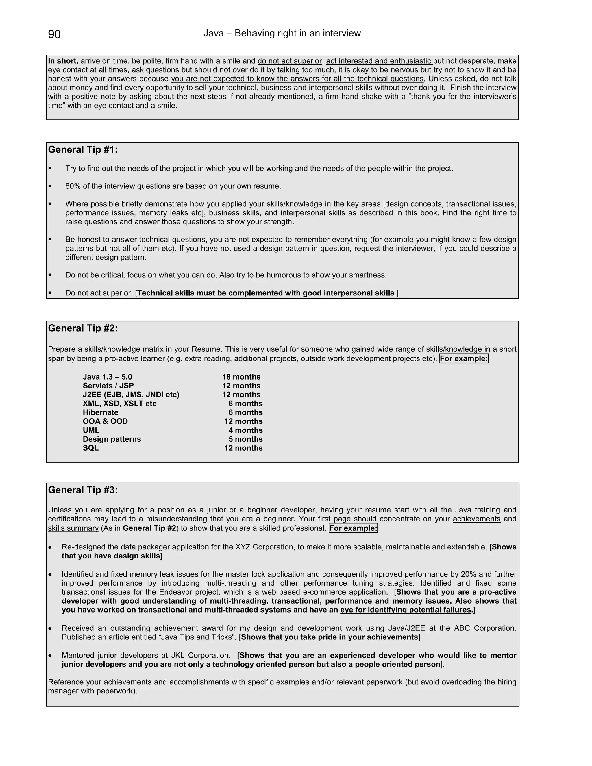 90                                             Java – Behaving right in an interview

In short, arrive on time, be polite, firm hand with a smile and do not act superior, act interested and enthusiastic but not desperate, make
eye contact at all times, ask questions but should not over do it by talking too much, it is okay to be nervous but try not to show it and be
honest with your answers because you are not expected to know the answers for all the technical questions. Unless asked, do not talk
about money and find every opportunity to sell your technical, business and interpersonal skills without over doing it. Finish the interview
with a positive note by asking about the next steps if not already mentioned, a firm hand shake with a “thank you for the interviewer’s
time” with an eye contact and a smile.




General Tip #1:
      Try to find out the needs of the project in which you will be working and the needs of the people within the project.

      80% of the interview questions are based on your own resume.

      Where possible briefly demonstrate how you applied your skills/knowledge in the key areas [design concepts, transactional issues,
      performance issues, memory leaks etc], business skills, and interpersonal skills as described in this book. Find the right time to
      raise questions and answer those questions to show your strength.

      Be honest to answer technical questions, you are not expected to remember everything (for example you might know a few design
      patterns but not all of them etc). If you have not used a design pattern in question, request the interviewer, if you could describe a
      different design pattern.

      Do not be critical, focus on what you can do. Also try to be humorous to show your smartness.

      Do not act superior. [Technical skills must be complemented with good interpersonal skills ]



General Tip #2:

Prepare a skills/knowledge matrix in your Resume. This is very useful for someone who gained wide range of skills/knowledge in a short
span by being a pro-active learner (e.g. extra reading, additional projects, outside work development projects etc). For example:

           Java 1.3 – 5.0                            18 months
           Servlets / JSP                            12 months
           J2EE (EJB, JMS, JNDI etc)                 12 months
           XML, XSD, XSLT etc                          6 months
           Hibernate                                   6 months
           OOA & OOD                                  12 months
           UML                                         4 months
           Design patterns                             5 months
           SQL                                        12 months




General Tip #3:
Unless you are applying for a position as a junior or a beginner developer, having your resume start with all the Java training and
certifications may lead to a misunderstanding that you are a beginner. Your first page should concentrate on your achievements and
skills summary (As in General Tip #2) to show that you are a skilled professional. For example:

•    Re-designed the data packager application for the XYZ Corporation, to make it more scalable, maintainable and extendable. [Shows
     that you have design skills]

•    Identified and fixed memory leak issues for the master lock application and consequently improved performance by 20% and further
     improved performance by introducing multi-threading and other performance tuning strategies. Identified and fixed some
     transactional issues for the Endeavor project, which is a web based e-commerce application. [Shows that you are a pro-active
     developer with good understanding of multi-threading, transactional, performance and memory issues. Also shows that
     you have worked on transactional and multi-threaded systems and have an eye for identifying potential failures.]

•    Received an outstanding achievement award for my design and development work using Java/J2EE at the ABC Corporation.
     Published an article entitled “Java Tips and Tricks”. [Shows that you take pride in your achievements]

•    Mentored junior developers at JKL Corporation. [Shows that you are an experienced developer who would like to mentor
     junior developers and you are not only a technology oriented person but also a people oriented person].

Reference your achievements and accomplishments with specific examples and/or relevant paperwork (but avoid overloading the hiring
manager with paperwork).
 