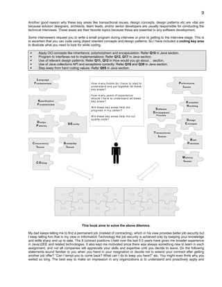 9

Another good reason why these key areas like transactional issues, design concepts, design patterns etc are vital are
because solution designers, architects, team leads, and/or senior developers are usually responsible for conducting the
technical interviews. These areas are their favorite topics because these are essential to any software development.

Some interviewers request you to write a small program during interview or prior to getting to the interview stage. This is
to ascertain that you can code using object oriented concepts and design patterns. So I have included a coding key area
to illustrate what you need to look for while coding.

          Apply OO concepts like inheritance, polymorphism and encapsulation: Refer Q10 in Java section.
          Program to interfaces not to implementations: Refer Q12, Q17 in Java section.
          Use of relevant design patterns: Refer Q11, Q12 in How would you go about… section.
          Use of Java collections API and exceptions correctly: Refer Q16 and Q39 in Java section.
          Stay away from hard coding values: Refer Q05 in Java section.


       L anguage
     F u n d a m e n ta ls                                H o w m a n y b o o k s d o I h a v e to re a d to                                        P e rfo rm a n c e
                                                          u n d e rs ta n d a n d p u t to g e th e r a ll th e s e                                     Is s u e s
                                                          k e y a re a s ?

                                                          H o w m a n y y e a rs o f e x p e rie n c e
                                                          s h o u ld I h a v e to u n d e rs ta n d a ll th e s e
        S p e c ific a tio n                              k e y a re a s ?                                                                                  E x c e p tio n
        F u n d a m e n ta ls                                                                                                                               H a n d lin g
                                                          W ill th e s e k e y a re a s h e lp m e
                                                          p ro g re s s in m y c a re e r?
                                                                                                                             S o ftw a re
                                                                                                                           D e v e lo p m e n t
                                                                                                                               P ro c e s s
                                                          W ill th e s e k e y a re a s h e lp m e c u t
                                                          q u a lity c o d e ?                                                                              D e s ig n
       D e s ig n                                                                                                                                          C o n c e p ts
                                      S E c u rity
       P a tte rn s

                                                                                                                           T ra n s a c tio n a l
                                                                                                                               Is s u e s
                                                                                                                                                               B est
   C o n c u rre n c y           S c a la b ility                                                                                                            P ra c tic e s
      Is s u e s                   Iss u e s


                                                                                                                                                        M e m o ry
                                                                                                                                                        Is su e s
       C O d in g




                                LF                  DC         CI                  PI                SE               EH                 SD



                                DP                  SF        MI                   SI                 TI              BP                CO



                                                     This book aims to solve the above dilemma.

My dad keeps telling me to find a permanent job (instead of contracting), which in his view provides better job security but
I keep telling him that in my view in Information Technology the job security is achieved only by keeping your knowledge
and skills sharp and up to date. The 8 contract positions I held over the last 5.5 years have given me broader experience
in Java/J2EE and related technologies. It also kept me motivated since there was always something new to learn in each
assignment, and not all companies will appreciate your skills and expertise until you decide to leave. Do the following
statements sound familiar to you when you hand in your resignation or decide not to extend your contract after getting
another job offer? “Can I tempt you to come back? What can I do to keep you here?” etc. You might even think why you
waited so long. The best way to make an impression in any organizations is to understand and proactively apply and
 