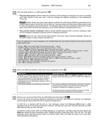 Enterprise – J2EE Overview                                                        101


Q 05: Why use design patterns in a J2EE application? DP
A 05:
          They have been proven. Patterns reflect the experience and knowledge of developers who have successfully
          used these patterns in their own work. It lets you leverage the collective experience of the development
          community.

          Example Session facade and value object patterns evolved from performance problems experienced due to
          multiple network calls to the EJB tier from the Web tier. Fast lane reader and Data Access Object patterns exist
          for improving database access performance. The flyweight pattern improves application performance through
          object reuse (which minimizes the overhead such as memory allocation, garbage collection etc).

          They provide common vocabulary. Patterns provide software designers with a common vocabulary. Ideas
          can be conveyed to developers using this common vocabulary and format.

          Example Should we use a Data Access Object (DAO)? How about using a Business Delegate? Should we
          use Value Objects to reduce network overhead? Etc.

       If you are applying for a senior developer or an architect level role, you should at least know the more common
       design patterns like:

       -- Factory - Q52 in Java section, Q11 in How would you go about… section.
       -- Singleton - Q51 in Java section, Q11 in How would you go about… section.
       -- Proxy - Q52, Q62 in Enterprise Java section, Q11 in How would you go about… section.
       -- Command - Q58 in Java section, Q27, Q110, Q116 in Enterprise Java section, Q11 in How would you go about… section.
       -- Template method - Q110, Q116 in Enterprise Java section, Q11 in How would you go about… section.
       -- Decorator - Q24 in Java section, Q11 in How would you go about… section.
       -- Strategy - Q64 in Java section, Q11 in How would you go about… section.
       -- Adapter - Q110, Q116 in Enterprise Java section, Q11 in How would you go about… section.
       -- Façade - Q84 in Enterprise Java section, Q11, Q12, Q15 (i.e. in SOA) in How would you go about… section.
       -- Business delegate – Q83 in Enterprise Java section.
       -- MVC - Q63 in Java section, Q3, Q27 in Enterprise Java sections.
       -- DAO - Q41 in Enterprise Java section.




Q 06: What is the difference between a Web server and an application server? SF
A 06:
        Web Server                                                 Application Server
        Supports HTTP protocol. When the Web server receives       Exposes business logic and dynamic content to the client
        an HTTP request, it responds with an HTTP response,        through various protocols such as HTTP, TCP/IP, IIOP, JRMP etc.
        such as sending back an HTML page (static content) or
        delegates the dynamic response generation to some
        other program such as CGI scripts or Servlets or JSPs in
        the application server.
        Uses various scalability and fault-tolerance techniques.   Uses various scalability and fault-tolerance techniques. In addition
                                                                   provides resource pooling, component life cycle management,
                                                                   transaction management, messaging, security etc.

                                                                   Provides services for components like Web container for servlet
                                                                   components and EJB container for EJB components.



Q 07: What are ear, war and jar files? What are J2EE Deployment Descriptors? SF FAQ
A 07: The ear, war and jar are standard application deployment archive files. Since they are a standard, any application
       server (at least in theory) will know how to unpack and deploy them.

       An EAR file is a standard JAR file with an “.ear” extension, named from Enterprise ARchive file. A J2EE
       application with all of its modules is delivered in EAR file. JAR files can’t have other JAR files. But EAR and WAR
       (Web ARchive) files can have JAR files.

       An EAR file contains all the JARs and WARs belonging to an application. JAR files contain the EJB classes and
       WAR files contain the Web components (JSPs, Servlets and static content like HTML, CSS, GIF etc). The J2EE
       application client's class files are also stored in a JAR file. EARs, JARs, and WARs all contain one or more XML-
       based deployment descriptor(s).
 