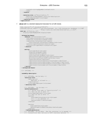 Enterprise – J2EE Overview                               103

          <context-root>myAppsWeb</context-root>
         </web>
     </module>

    <security-role id="SecurityRole_1">
        <description>Management position</description>
        <role-name>manager</role-name>
    </security-role>
</application>

ejb-jar.xml: is a standard deployment descriptor for an EJB module.

<?xml version="1.0" encoding="UTF-8"?>
<!DOCTYPE ejb-jar PUBLIC "-//Sun Microsystems, Inc.//DTD Enterprise JavaBeans 1.1//EN"
                            "http://java.sun.com/j2ee/dtds/ejb-jar_1_1.dtd">
<ejb-jar id="ejb-jar_ID">
    <display-name>MyAppsEJB</display-name>

   <enterprise-beans>
       <session id="ContentService">
          <ejb-name>ContentService</ejb-name>
          <home>ejb.ContentServiceHome</home>
          <remote>ejb.ContentService</remote>
             <ejb-class>ejb.ContentServiceBean</ejb-class>
          <session-type>Stateless</session-type>
          <transaction-type>Bean</transaction-type>
       </session>

       <entity>
             <ejb-name>Bid</ejb-name>
             <home>ejb.BidHome</home>
             <remote>ejb.Bid</remote>
             <ejb-class>ejb.BidBean</ejb-class>
             <persistence-type>Container</persistence-type>
             <prim-key-class>ejb.BidPK</prim-key-class>
             <reentrant>False</reentrant>
             <cmp-field><field-name>bid</field-name></cmp-field>
             <cmp-field><field-name>bidder</field-name></cmp-field>
             <cmp-field><field-name>bidDate</field-name></cmp-field>
             <cmp-field><field-name>id</field-name></cmp-field>
       </entity>
   </enterprise-beans>

   <!-- OPTIONAL -->

   <assembly-descriptor>

       <!-- OPTIONAL, can be many -->
       <security-role>
            <description>
                Employee is allowed to ...
            </description>
            <role-name>employee</role-name>
       </security-role>

       <!-- OPTIONAL. Can be many -->
       <method-permission>
            <!-- Define role name in "security-role" -->
            <!-- Must be one or more -->
            <role-name>employee</role-name>
            <!-- Must be one or more -->
            <method>
                <ejb-name>ContentService</ejb-name>
                <!-- * = all methods -->
                <method-name>*</method-name>
            </method>

            <method>
               <ejb-name>Bid</ejb-name>
               <method-name>findByPrimaryKey</method-name>
            </method>
        </method-permission>
       <!-- OPTIONAL, can be many. How the container is to manage -->
       <!-- transactions when calling an EJB's business methods -->
 
