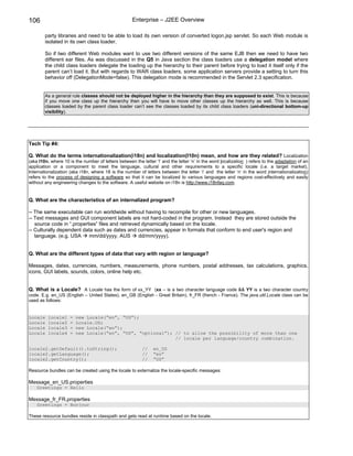 106                                                  Enterprise – J2EE Overview

        party libraries and need to be able to load its own version of converted logon.jsp servlet. So each Web module is
        isolated in its own class loader.

        So if two different Web modules want to use two different versions of the same EJB then we need to have two
        different ear files. As was discussed in the Q5 in Java section the class loaders use a delegation model where
        the child class loaders delegate the loading up the hierarchy to their parent before trying to load it itself only if the
        parent can’t load it. But with regards to WAR class loaders, some application servers provide a setting to turn this
        behavior off (DelegationMode=false). This delegation mode is recommended in the Servlet 2.3 specification.


        As a general rule classes should not be deployed higher in the hierarchy than they are supposed to exist. This is because
        if you move one class up the hierarchy then you will have to move other classes up the hierarchy as well. This is because
        classes loaded by the parent class loader can’t see the classes loaded by its child class loaders (uni-directional bottom-up
        visibility).




Tech Tip #4:

Q. What do the terms internationalization(i18n) and localization(l10n) mean, and how are they related? Localization
(aka l10n, where 10 is the number of letters between the letter ‘l’ and the letter ‘n’ in the word localization ) refers to the adaptation of an
application or a component to meet the language, cultural and other requirements to a specific locale (i.e. a target market).
Internationalization (aka i18n, where 18 is the number of letters between the letter ‘i’ and the letter ‘n’ in the word internationalization)
refers to the process of designing a software so that it can be localized to various languages and regions cost-effectively and easily
without any engineering changes to the software. A useful website on i18n is http://www.i18nfaq.com.


Q. What are the characteristics of an internalized program?

-- The same executable can run worldwide without having to recompile for other or new languages.
-- Text messages and GUI component labels are not hard-coded in the program. Instead they are stored outside the
   source code in “.properties” files and retrieved dynamically based on the locale.
-- Culturally dependent data such as dates and currencies, appear in formats that conform to end user's region and
   language. (e.g. USA     mm/dd/yyyy, AUS        dd/mm/yyyy).


Q. What are the different types of data that vary with region or language?

Messages, dates, currencies, numbers, measurements, phone numbers, postal addresses, tax calculations, graphics,
icons, GUI labels, sounds, colors, online help etc.


Q. What is a Locale? A Locale has the form of xx_YY (xx – is a two character language code && YY is a two character country
code. E.g. en_US (English – United States), en_GB (English - Great Britain), fr_FR (french - France). The java.util.Locale class can be
used as follows:


Locale   locale1     =   new Locale(“en”, “US”);
Locale   locale2     =   Locale.US;
Locale   locale3     =   new Locale(“en”);
Locale   locale4     =   new Locale(“en”, “US”, “optional”); // to allow the possibility of more than one
                                                             // locale per language/country combination.

locale2.getDefault().toString();                          //    en_US
locale2.getLanguage();                                    //    “en”
locale2.getCountry();                                     //    ”US”

Resource bundles can be created using the locale to externalize the locale-specific messages:

Message_en_US.properties
    Greetings = Hello

Message_fr_FR.properties
    Greetings = Bonjour

These resource bundles reside in classpath and gets read at runtime based on the locale.
 