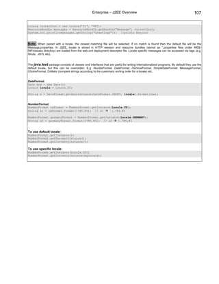 Enterprise – J2EE Overview                                                      107

Locale currentLoc = new Locale(“fr”, “FR”);
ResourceBundle messages = ResourceBundle.getBundle(“Message”, currentLoc);
System.out.println(messages.getString(“Greetings”)); //prints Bonjour


Note: When paired with a locale, the closest matching file will be selected. If no match is found then the default file will be the
Message.properties. In J2EE, locale is stored in HTTP session and resource bundles (stored as *.properties files under WEB-
INF/classes directory) are loaded from the web.xml deployment descriptor file. Locale specific messages can be accessed via tags (e.g.
Struts, JSTL etc).


The java.text package consists of classes and interfaces that are useful for writing internationalized programs. By default they use the
default locale, but this can be overridden. E.g. NumbeFormat, DateFormat, DecimalFormat, SimpleDateFormat, MessageFormat,
ChoiceFormat, Collator (compare strings according to the customary sorting order for a locale) etc.


DateFormat:
Date now = new Date();
Locale locale = Locale.US;

String s = DateFormat.getDateInstance(DateFormat.SHORT, locale).format(now);


NumberFormat:
NumberFormat usFormat = NumberFormat.getInstance(Locale.US);
String s1 = usFormat.format(1785.85); // s1      1,785.85

NumberFormat germanyFormat = NumberFormat.getInstance(Locale.GERMANY);
String s2 = germanyFormat.format(1785.85); // s2     1.785,85


To use default locale:
NumberFormat.getInstance();
NumberFormat.getPercentInstance();
NumberFormat.getCurrencyInstance();

To use specific locale:
NumberFormat.getInstance(Locale.US);
NumberFormat.getCurrencyInstance(myLocale);
 
