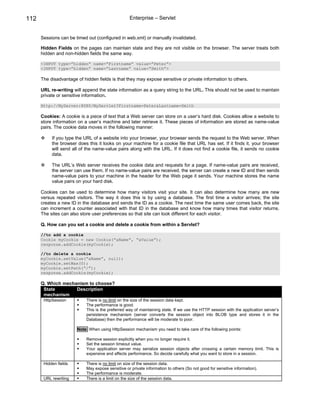 112                                                Enterprise – Servlet


      Sessions can be timed out (configured in web.xml) or manually invalidated.

      Hidden Fields on the pages can maintain state and they are not visible on the browser. The server treats both
      hidden and non-hidden fields the same way.

      <INPUT type=”hidden” name=”Firstname” value=”Peter”>
      <INPUT type=”hidden” name=”Lastname” value=”Smith”>

      The disadvantage of hidden fields is that they may expose sensitive or private information to others.

      URL re-writing will append the state information as a query string to the URL. This should not be used to maintain
      private or sensitive information.

      Http://MyServer:8080/MyServlet?Firstname=Peter&Lastname=Smith

      Cookies: A cookie is a piece of text that a Web server can store on a user’s hard disk. Cookies allow a website to
      store information on a user’s machine and later retrieve it. These pieces of information are stored as name-value
      pairs. The cookie data moves in the following manner:

           If you type the URL of a website into your browser, your browser sends the request to the Web server. When
           the browser does this it looks on your machine for a cookie file that URL has set. If it finds it, your browser
           will send all of the name-value pairs along with the URL. If it does not find a cookie file, it sends no cookie
           data.

           The URL’s Web server receives the cookie data and requests for a page. If name-value pairs are received,
           the server can use them. If no name-value pairs are received, the server can create a new ID and then sends
           name-value pairs to your machine in the header for the Web page it sends. Your machine stores the name
           value pairs on your hard disk.

      Cookies can be used to determine how many visitors visit your site. It can also determine how many are new
      versus repeated visitors. The way it does this is by using a database. The first time a visitor arrives; the site
      creates a new ID in the database and sends the ID as a cookie. The next time the same user comes back, the site
      can increment a counter associated with that ID in the database and know how many times that visitor returns.
      The sites can also store user preferences so that site can look different for each visitor.

      Q. How can you set a cookie and delete a cookie from within a Servlet?

      //to add a cookie
      Cookie myCookie = new Cookie(“aName”, “aValue”);
      response.addCookie(myCookie);

      //to delete a cookie
      myCookie.setValue(“aName”, null);
      myCookie.setMax(0);
      myCookie.setPath(“/”);
      response.addCookie(myCookie);

      Q. Which mechanism to choose?
       State        Description
       mechanism
       HttpSession          There is no limit on the size of the session data kept.
                            The performance is good.
                            This is the preferred way of maintaining state. If we use the HTTP session with the application server’s
                            persistence mechanism (server converts the session object into BLOB type and stores it in the
                            Database) then the performance will be moderate to poor.

                       Note: When using HttpSession mechanism you need to take care of the following points:

                            Remove session explicitly when you no longer require it.
                            Set the session timeout value.
                            Your application server may serialize session objects after crossing a certain memory limit. This is
                            expensive and affects performance. So decide carefully what you want to store in a session.

       Hidden fields        There is no limit on size of the session data.
                            May expose sensitive or private information to others (So not good for sensitive information).
                            The performance is moderate.
       URL rewriting        There is a limit on the size of the session data.
 