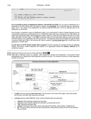 114                                                  Enterprise – Servlet

      public void doGet(HttpServletRequest req, HttpServletResponse res)throws ServletException,
                                                                               IOException
      {
          …
          //3. create a remote or a local interface
          MyBean bean = home.create();
          //4. Now you can call business method on remote interface
          bean.invokeBusinessMethod(…);
      }


      Q. Is it possible to share an HttpSession between a Servlet/JSP and EJB? You can pass an HttpSession as a
      parameter to an EJB method only if all objects in session are serializable. This is because they are “passed-by-
      value” and if any values in the HttpSession are altered inside the EJB then it won’t be reflected back to the
      HttpSession in the Servlet.

      Even though it is possible to pass an HttpSession object, it is a bad practice in terms of design because you are
      unnecessarily coupling your presentation tier (i.e. Servlet/JSP) object with your business-tier (i.e. EJB) objects. So
      rather than passing the whole, large HttpSession create a class (i.e. Plain Old Java Object) that acts as a value
      object (aka Data Transfer Object – refer Q85 in Enterprise section) that holds all the data you need to pass back
      and forth between your presentation tier and business tier. This approach would also be flexible enough to handle
      a scenario where your EJBs in the business tier need to support a non-http based client like a stand alone Java
      application or a WAP client.

      Q. How does an HTTP Servlet handle client requests? All client requests are handled through the service()
      method. The service method dispatches the request to an appropriate method like doGet(), doPost() etc to
      handle that request.


Q 12: Explain the directory structure of a Web application? SF SE FAQ
A 12: Refer Q7 in Enterprise section for diagram: J2EE deployment structure and explanation in this section where
      MyAppsWeb.war is depicting the Web application directory structure. The directory structure of a Web application
      consists of two parts:

                                           Directory structure of a web application

              crm.war
              (web archive)

                                        *.jsp, *.html, *.css, *.gif
         public                          (can have sub-folders)
         directory                                                                            MANIFEST.MF
         (document                                                       class-path: log4j.jar MyAppsCommon.jar MyAppsUtil.jar
         root)
                               META-INF
                                                                                  web.xml
                                                                            deployment descriptor
                               WEB-INF                                                      Jboss-web.xml
                                                                            application server specific deployment descriptor
             private
             directory                                                       struts.jar, crimson.jar
                                               lib                              3rd party jar files

                                                                            class files
                                               classes                   e.g. CRMServlet



          A public resource directory (document root): The document root is where JSP pages, client-side classes
          and archives, and static Web resources are stored.

          A private directory called WEB-INF: which contains following files and directories:

                web.xml: Web application deployment descriptor.
                application server specific deployment descriptor e.g. jboss-web.xml etc.
                *.tld: Tag library descriptor files.
                classes: A directory that contains server side classes like servlets, utility classes, JavaBeans etc.
                lib: A directory where JAR (archive files of tag libraries, utility libraries used by the server side classes)
                files are stored.
 