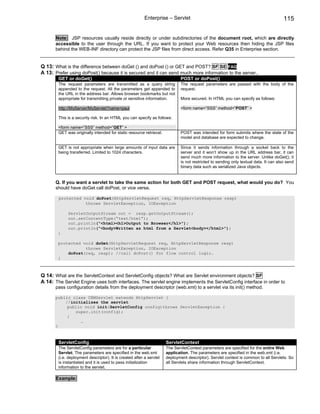 Enterprise – Servlet                                                          115


       Note: JSP resources usually reside directly or under subdirectories of the document root, which are directly
       accessible to the user through the URL. If you want to protect your Web resources then hiding the JSP files
       behind the WEB-INF directory can protect the JSP files from direct access. Refer Q35 in Enterprise section.


Q 13: What is the difference between doGet () and doPost () or GET and POST? SF SE FAQ
A 13: Prefer using doPost() because it is secured and it can send much more information to the server..
        GET or doGet()                                                        POST or doPost()
        The request parameters are transmitted as a query string              The request parameters are passed with the body of the
        appended to the request. All the parameters get appended to           request.
        the URL in the address bar. Allows browser bookmarks but not
        appropriate for transmitting private or sensitive information.        More secured. In HTML you can specify as follows:

        http://MyServer/MyServlet?name=paul                                   <form name=”SSS” method=”POST” >

        This is a security risk. In an HTML you can specify as follows:

        <form name=”SSS” method=”GET” >
        GET was originally intended for static resource retrieval.            POST was intended for form submits where the state of the
                                                                              model and database are expected to change.

        GET is not appropriate when large amounts of input data are           Since it sends information through a socket back to the
        being transferred. Limited to 1024 characters.                        server and it won’t show up in the URL address bar, it can
                                                                              send much more information to the server. Unlike doGet(), it
                                                                              is not restricted to sending only textual data. It can also send
                                                                              binary data such as serialized Java objects.


       Q. If you want a servlet to take the same action for both GET and POST request, what would you do? You
       should have doGet call doPost, or vice versa.

        protected void doPost(HttpServletRequest req, HttpServletResponse resp)
                   throws ServletException, IOException

             ServletOutputStream out = resp.getOutputStream();
             out.setContentType(“text/html”);
             out.println("<html><h1>Output to Browser</h1>");
             out.println("<body>Written as html from a Servlet<body></html>");
        }

        protected void doGet(HttpServletRequest req, HttpServletResponse resp)
                   throws ServletException, IOException
            doPost(req, resp); //call doPost() for flow control logic.
        }



Q 14: What are the ServletContext and ServletConfig objects? What are Servlet environment objects? SF
A 14: The Servlet Engine uses both interfaces. The servlet engine implements the ServletConfig interface in order to
       pass configuration details from the deployment descriptor (web.xml) to a servlet via its init() method.

       public class CRMServlet extends HttpServlet {
           //initializes the servlet
            public void init(ServletConfig config)throws ServletException {
               super.init(config);
            }
                 …
       }



        ServletConfig                                                 ServletContext
        The ServletConfig parameters are for a particular             The ServletContext parameters are specified for the entire Web
        Servlet. The parameters are specified in the web.xml          application. The parameters are specified in the web.xml (i.e.
        (i.e. deployment descriptor). It is created after a servlet   deployment descriptor). Servlet context is common to all Servlets. So
        is instantiated and it is used to pass initialization         all Servlets share information through ServletContext.
        information to the servlet.

       Example:
 