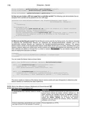 116                                                    Enterprise – Servlet

      String strCfgPath = getServletConfig().getInitParameter("config");
      String strServletName = getServletConfig().getServletName();

      String strClassName = getServletContext().getAttribute("GlobalClassName");

      Q. How can you invoke a JSP error page from a controller servlet? The following code demonstrates how an
      exception from a servlet can be passed to an error JSP page.

       protected void doGet(HttpServletRequest req, HttpServletResponse resp) throws
                                                             ServletException, IOException {
          try {
             //doSomething
         }
         catch(Exception ex) {
             req.setAttribute("javax.servlet.ex",ex);//store the exception as a request attribute.
             ServletConfig sConfig = getServletConfig();
             ServletContext sContext = sConfig.getServletContext();
             sContext.getRequestDispatcher("/jsp/ErrorPage.jsp").forward(req, resp);// forward the
             //request with the exception stored as an attribute to the “ErrorPage.jsp”.
             ex.printStackTrace();
           }
      }

      Q. What are servlet lifecycle events? Servlet lifecycle events work like the Swing events. Any listener interested
      in observing the ServletContext lifecycle can implement the ServletContextListener interface and in the
      ServletContext attribute lifecycle can implement the ServletContextAttributesListener interface. The session
      listener model is similar to the ServletContext listener model (Refer Servlet spec 2.3 or later). ServletContext’s and
      Session’s listener objects are notified when servlet contexts and sessions are initialized and destroyed, as well as
      when attributes are added or removed from a context or session. For example: You can declare a listener in the
      web.xml deployment descriptor as follows:

      <listener>
            <listener-class>com.MyJDBCConnectionManager </listener-class>
      </listener>

      You can create the listener class as shown below:

      public class MyJDBCConnectionManager implements ServletContextListener {

           public void contextInitialized(ServletContextEvent event) {
                Connection con = // create a connection
                event.getServletContext().setAttribute("con", con);
           }

           public void contextDestroyed(ServletContextEvent e) {
                Connection con = (Connection) e.getServletContext().getAttribute("con");
                try { con.close(); } catch (SQLException ignored) { } // close connection
           }
      }

      The server creates an instance of the listener class to receive events and uses introspection to determine what
      listener interface (or interfaces) the class implements.


Q 15: What is the difference between HttpServlet and GenericServlet? SF
A 15: Both these classes are abstract but:
          GenericServlet                                         HttpServlet
          A GenericServlet has a service() method to handle      The HttpServlet extends GenericServlet and adds support for HTTP
          requests.                                              protocol based methods like doGet(), doPost(), doHead() etc. All
                                                                 client requests are handled through the service() method.
                                                                 The service method dispatches the request to an appropriate
                                                                 method like doGet(), doPost() etc to handle that request.
                                                                 HttpServlet also has methods like doHead(), doPut(), doOptions(),
                                                                 doDelete(), and doTrace().

          Protocol independent. GenericServlet is for servlets   Protocol dependent (i.e. HTTP).
          that might not use HTTP (for example FTP service).
 