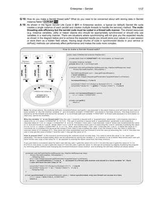 Enterprise – Servlet                                                                                            117


Q 16: How do you make a Servlet thread safe? What do you need to be concerned about with storing data in Servlet
                                instance fields? CI PI BP FAQ
A 16: As shown in the figure Servlet Life Cycle in Q11 in Enterprise section, a typical (or default) Servlet life cycle
                                creates a single instance of each servlet and creates multiple threads to handle the service() method. The multi-
                                threading aids efficiency but the servlet code must be coded in a thread safe manner. The shared resources
                                (e.g. instance variables, utility or helper objects etc) should be appropriately synchronized or should only use
                                variables in a read-only manner. There are situations where synchronizing will not give you the expected results
                                as shown in the diagram below and to achieve the expected results you should store your values in a user session
                                or store them as a hidden field values. Having large chunks of code in synchronized blocks in your service or
                                doPost() methods can adversely affect performance and makes the code more complex.

                                                                                                              H o w to m a k e a S e rv le t th re a d -s a fe ?

                                                                                                                   p u b lic c la s s C R M S e rv le t e x te n d s H ttp S e rv le t {
           use r 1                           user 2                                   user 3
                                                                                                                       p riv a te s ta tic fin a l in t C O N S T A N T = 5 ; //im m u ta b le , s o th re a d s a fe
   re q u e s t1                         re q u e s t2                          re q u e s t3
                                                                                                                       //m u ta b le in s ta n c e v a ria b le
 o n th re a d 1                        o n th re a d 2                        o n th re a d 3
                                                                                                                       p riv a te in t x = 0 ; // n o t th re a d s a fe

                                                                                                                       p ro te c te d v o id d o P o s t(H ttp S e rv le tR e q u e s t re q , H ttp S e rv le tR e s p o n s e re s p )
             Local variable y




                                                     Local variable y




                                                                                           Local variable y




                                                                                                                              th ro w s S e rv le tE x c e p tio n , IO E x c e p tio n {
doPost()




                                         doPost()




                                                                               doPost()




                                                                                                                           S e rv le tO u tp u tS tre a m o u t = re s p .g e tO u tp u tS tre a m ();
                                                                                                                           // lo c a l v a ria b le y
                                                                                                                           in t y = n e w In te g e r(re q u e s t.g e tP a ra m e te r("s u p p lie d V a lu e ")).in tV a lu e ();
           s ta c k 1                               s ta c k 2                            s ta c k 3
                                                                                                                           in c re m e n tV a lu e (y ); // L in e A

                                                                                                                           o u t.p rin tln ("< h tm l> < h 1 > O u tp u t to B ro w s e r< /h 1 > "); // L in e B
                                                                        Heap                                               o u t.p rin tln ("< b o d y > X = " + g e tX () + "< b o d y > < /h tm l> "); // L in e C
                                                                                                                       }

                                        C R M S e rv le t in s ta n c e
                                                                                                                       p riv a te v o id in c re m e n tV a lu e (in t v a lu e ){
                                               p riv a te in t x ;                                                            x = x + v a lu e + C O N S T A N T ;
                                              CO NSTA N T = 5;                                                         }

                                                                                                                       p riv a te v o id g e tX (){
                                                                                                                              re tu rn x ;
                                                                                                                       }
                                                                                                                   }

            N o te : A s s h o w n a b o v e , th e m e th o d s d o P o s t(), in c re m e n tV a lu e () a n d g e tX () a re e x e c u te d in th e s ta c k m e m o ry a n d w ill h a v e its o w n c o p y o f
            lo c a l v a ria b le “y ”. B u t th e m e m b e r v a ria b le “x ” a n d im m u ta b le c o n s ta n t “C O N S T A N T ” a re s to re d in th e h e a p m e m o ry . T h e h e a p m e m o ry is
            s h a re d b y a ll th e th re a d s a n d h e n c e th e v a ria b le “x ” is n o t th re a d -s a fe a n d v a ria b le “C O N S T A N T ” is th re a d s a fe b e c a u s e it is im m u ta b le (i.e
            re a d o n ly , c a n n o t b e m o d ifie d ).

            W h y th e v a ria b le “ x ” is n o t th re a d -s a fe ? S a y th e u s e r-1 s u b m its a re q u e s t w ith a “s u p p lie d V a lu e ” p a ra m e te r 1 a n d e x p e c ts re tu rn e d a
            v a lu e o f 6 (i.e . x + v a lu e + C O N S A T N T            0 + 1 + 5 ). T h e u s e r-2 s u b m its a re q u e s t w ith a “s u p p lie d V a lu e ” p a ra m e te r 2 a n d e x p e c ts a
            re tu rn e d v a lu e o f 7 (i.e . 2 + v a lu e + C O N S A T N T            0 + 2 + 5 ). If th re a d -1 fro m u s e r-1 h a s e x e c u te d “L in e A ” w h ic h h a s in c re m e n te d th e v a lu e
            o f “x ” to 6 a n d m o v e s to “L in e B ”. W h ile c lie n t 1 is in “L in e B ” th e th re a d -2 fro m u s e r-2 is e x e c u tin g th e “L in e A ” w h e re b y m o d ify in g th e v a lu e
            o f x to 1 3 (i.e . x + v a lu e + C O N S T A N T              6 + 2 + 5 ) . N o w , w h e n th e th re a d -1 fro m u s e r-1 e x e c u te s th e “L in e C ”, it re a d s th e v a lu e o f “x ”
            in c o rre c tly a s 1 3 (in s te a d o f 6 ) b e c a u s e th e th re a d -2 fro m c lie n t 2 h a s m o d ifie d th e v a lu e . E v e n th e th re a d -2 fro m th e c lie n t 2 re a d s th e
            in c o rre c t v a lu e o f 1 3 (in s te a d o f 7 ). A ls o th e re a re o th e r p o s s ib ilitie s s u c h a s if th re a d -2 w in s th e ra c e b y e x e c u tin g th e “L in e A ” firs t th e n th e
            u s e r-2 m a y g e t th e v a lu e o f e ith e r 7 a n d th e u s e r-1 m a y g e t th e v a lu e o f 1 3 .

            H o w to p re v e n t th is ? In th is s c e n a rio s y n c h ro n iz in g th e m e th o d s w o u ld n o t a ls o h e lp . Y o u n e e d to s to re th e v a lu e “x ” fo r e a c h u s e r
            s e p a ra te ly . T h e a b o v e th re a d -s a fe ty is s u e c a n b e p re v e n te d b y s to rin g th e v a ria b le “x ” in a s e s s io n o r a s a h id d e n fie ld w h e re e a c h u s e r w ill
            h a v e h is /h e r o w n c o p y o f th e v a lu e fo r “x ” a s o p p o s e d to s h a rin g th e s a m e v a lu e fro m th e h e a p m e m o ry .

            If y o u ju s t n e e d a c u m u la tiv e v a lu e fo r e a c h u s e r lik e s a y u s e r-1 g e ts th e v a lu e o f 6 (i.e 0 + 1 + 5 ) a n d th e u s e r-2 g e ts th e v a lu e o f 1 3 (i.e .
            6 + 2 + 5 ) o r v ic e -v e rs a i.e u s e r-2 g e ts th e v a lu e o f 7 a n d th e u s e r-1 g e ts th e v a lu e 1 3 , th is c a n b e a c h ie v e d b y s lig h tly m o d ify in g th e p ro g ra m
            b y re m o v in g g e tX () m e th o d a n d c h a n g in g th e in c re m e n tV a lu e (in t v a lu e ) m e th o d a n d m o d ify in g th e d o P o s t() m e th o s a s s h o w n b e lo w :



                      p ro te c te d v o id d o P o s t(H ttp S e rv le tR e q u e s t re q , H ttp S e rv le tR e s p o n s e re s p )
                              th ro w s S e rv le tE x c e p tio n , IO E x c e p tio n {
                              … //s k ip p in g lin e s
                             in t y = n e w In te g e r(re q u e s t.g e tP a ra m e te r("s u p p lie d V a lu e ")).in tV a lu e ();
                             in t w = i n c re m e n tV a lu e (y ); // L in e A               a c c e s s e d in a th re a d s a fe m a n n e r a n d s to re d in a lo c a l v a ria b le “ w ” . E a c h
                             // u s e r w ill h a v e h is o w n c o p y o f “ w ”

                                  o u t.p rin tln ("< h tm l> < h 1 > O u tp u t to B ro w s e r< /h 1 > "); // L in e B
                                  o u t.p rin tln ("< b o d y > X = " + w + "< b o d y > < /h tm l> "); // L in e C
                                  … //s k ip p in g lin e s
                      }

                  p riv a te s y n c h ro n iz e d in t in c re m e n tV a lu e (in t v a lu e ) { //s in c e s y n c h ro n iz e d , o n ly o n e th re a d c a n a c c e s s a t a tim e
                           x = x + v a lu e + IM M U T A B L E _ C O N S T A N T ;
                           re tu rn x ;
                    }
 