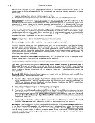 118                                               Enterprise – Servlet

      Alternatively it is possible to have a single threaded model of a servlet by implementing the marker or null
      interface javax.servlet.SingleThreadedModel. The container will use one of the following approaches to ensure
      thread safety:

           Instance pooling where container maintains a pool of servlets.
           Sequential processing where new requests will wait while the current request is being processed.

      Best practice: It is best practice to use multi-threading and stay away from the single threaded model of the
      servlet unless otherwise there is a compelling reason for it. Shared resources can be synchronized, used in read-
      only manner, or shared values can be stored in a session, as hidden fields or in database table. The single
      threaded model can adversely affect performance and hence has been deprecated in the servlet specification 2.4.

      As shown in the diagram above, threads share the heap and have their own stack space (i.e. each thread has
      its own stack). This is how one thread’s invocation of a method (doGet(), doPost()) and its local variables (e.g. int y
      ) are kept thread safe from other threads. But the heap (e.g. int x ) is not thread-safe and must be synchronized for
      thread safety or stored in an HTTP session or stored as a hidden field. The variable “CONSTANT” is a read only
      immutable field since it is marked as final and hence thread-safe.

      Note: How do you make a Servlet thread safe? is a popular interview question.

      Q. How do you get your servlet to stop timing out on a really long database query?

      There are situations despite how much database tuning effort you put into a project, there might be complex
      queries or a batch process initiated via a Servlet, which might take several minutes to execute. The issue is that if
      you call a long query from a Servlet or JSP, the browser may time out before the call completes. When this
      happens, the user will not see the results of their request. There are proprietary solutions to this problem like
      asynchronous servlets in WebLogic, Async Beans in WebSphere etc but you need a solution that is portable. Let
      us look at portable solutions to this issue.

      Solution 1: Client-pull or client-refresh (aka server polling): You can use the <META> tag for polling the server.
      This tag tells the client it must refresh the page after a number of seconds.

      <META http-equiv=”Refresh” content=”10; url=”newPage.html” />

      Refer Q9 in Enterprise section for question How would you get the browser to request for an updated page in
      10 seconds? Once you can have the browser poll your Servlet on a regular basis to re-fetch a page, then your
      servlet can check for a value of a variable say in a HttpSession to determine if the page returned will have the
      results expected by the user or resend the <META> tag with a “Please wait …” message and retry fetching the
      page again later.

      Solution 2: J2EE Solution: Instead of spawning your own threads within your Servlet, you could use JMS (Java
      Messaging Service). This involves following steps:

      1.   You need to have two servlets, a RequestingServlet and a DisplayingServlet. The initial client request is sent
           to the RequestingServlet. Both the RequestingServlet and DisplayingServlet polled by the browser via
           <META> tag discussed above or JavaScript. Both these Servlets should send the <META> tag with their
           responses until final display of the query results.

      2.   RequestingServlet places the query on the “request” queue using JMS.

      3.   You need to have a MessageDrivenBean (aka MDB) say QueryProcessorMDB, which dequeues the query
           from the “request” queue and performs the long-running database operation. On completion of processing
           long-running database operation, the QueryProcessorMDB returns the query results to the “reply” queue (use
           javax.jms.QueueSender & javax.jms.ObjectMessage). Note: MDBs are invoked asynchronously on arrival
           of messages in the queue.

      4.   DisplayingServlet checks the “reply” queue for the query results using JMS (use javax.jms.QueueReceiver &
           javax.jms.ObjectMessage) every few seconds via <META> tag described above or a JavaScript.

      Advantages: Firstly implementing your long-running database operation to be invoked from onMessage() method
      of your QueryProcessorMDB decouples your application whereby if a database failure occurs, the request query
      message will be placed back in the “request” queue and retried again later. Secondly MDBs can be clustered
      (with or without additional JVMs) to listen on the same “request” queue. This means cluster of MDBs will be
      balancing the load of processing long running database operations. This can improve the throughput due to
      increased processing power.
 
