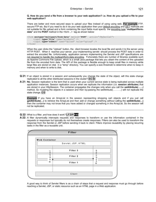 Enterprise – Servlet                                             121

       Q. How do you send a file from a browser to your web application? i.e. How do you upload a file to your
       web application?

       There are better and more secured ways to upload your files instead of using using web. For example FTP,
       secure FTP etc. But if you need to do it via your web application then your default encoding and GET methods are
       not suitable for file upload and a form containing file input fields must specify the encoding type “multipart/form-
       data” and the POST method in the <form ..> tag as shown below:

       <form enctype=”multipart/form-data” method=”POST” action=”/MyServlet”>
            <input type=”file” name=”products” />
            <input type=”submit” name=”Upload” value=”upload” />
       </form>

       When the user clicks the “Upload” button, the client browser locates the local file and sends it to the server using
       HTTP POST. When it reaches your server, your implementing servlet should process the POST data in order to
       extract the encoded file. Unfortunately, application servers implementing the Servlet and JSP specifications are
       not required to handle the multipart/form-data encoding. Fortunately there are number of libraries available such
       as Apache Commons File Upload, which is a small Java package that lets you obtain the content of the uploaded
       file from the encoded form data. The API of this package is flexible enough to keep small files in memory while
       large files are stored on disk in a “temp” directory. You can specify a size threshold to determine when to keep in
       memory and when to write to disk.


Q 21: If an object is stored in a session and subsequently you change the state of the object, will this state change
       replicated to all the other distributed sessions in the cluster? DC SI
A 21: No. Session replication is the term that is used when your current service state is being replicated across multiple
       application instances. Session replication occurs when we replicate the information (i.e. session attributes) that
       are stored in your HttpSession. The container propagates the changes only when you call the setAttribute(……)
       method. So mutating the objects in a session and then by-passing the setAttribute(………..) will not replicate the
       state change. CO

       Example If you have an ArrayList in the session representing shopping cart objects and if you just call
       getAttribute(…) to retrieve the ArrayList and then add or change something without calling the setAttribute(…)
       then the container may not know that you have added or changed something in the ArrayList. So the session will
       not be replicated.


Q 22: What is a filter, and how does it work? LF DP FAQ
A 22: A filter dynamically intercepts requests and responses to transform or use the information contained in the
       requests or responses but typically do not themselves create responses. Filters can also be used to transform the
       response from the Servlet or JSP before sending it back to client. Filters improve reusability by placing recurring
       tasks in the filter as a reusable unit.

                                                  F ilt e r

                W e b C o n ta in e r
                                          S e r v le t , J S P , H T M L


                                                   F ilte r 3
                                                                                R esponse
                             R equest




                                                   F ilte r 2


                                                   F ilte r 1




                                                    C lie n t



       A good way to think of Servlet filters is as a chain of steps that a request and response must go through before
       reaching a Servlet, JSP, or static resource such as an HTML page in a Web application.
 