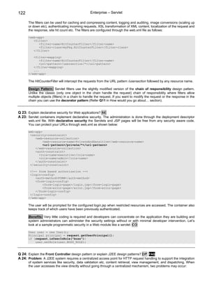 122                                              Enterprise – Servlet

      The filters can be used for caching and compressing content, logging and auditing, image conversions (scaling up
      or down etc), authenticating incoming requests, XSL transformation of XML content, localization of the request and
      the response, site hit count etc. The filters are configured through the web.xml file as follows:

      <web-app>
         <filter>
            <filter-name>HitCounterFilter</filter-name>
            <filter-class>myPkg.HitCounterFilter</filter-class>
         </filter>

         <filter-mapping>
             <filter-name>HitCounterFilter</filter-name>
             <url-pattern>/usersection/*</url-pattern>
         </filter-mapping>
         ...
      </web-app>

      The HitCounterFilter will intercept the requests from the URL pattern /usersection followed by any resource name.

      Design Pattern: Servlet filters use the slightly modified version of the chain of responsibility design pattern.
      Unlike the classic (only one object in the chain handle the request) chain of responsibility where filters allow
      multiple objects (filters) in a chain to handle the request. If you want to modify the request or the response in the
      chain you can use the decorator pattern (Refer Q11 in How would you go about… section).


Q 23: Explain declarative security for Web applications? SE
A 23: Servlet containers implement declarative security. The administration is done through the deployment descriptor
      web.xml file. With declarative security the Servlets and JSP pages will be free from any security aware code.
      You can protect your URLs through web.xml as shown below:

      web-app>
       <security-constraint>
          <web-resource-collection>
               <web-resource-name>PrivateAndSensitive</web-resource-name>
               <url-pattern>/private/*</url-pattern>
          </web-resource-collection>
          <auth-constraint>
            <role-name>executive</role-name>
            <role-name>admin</role-name>
          </auth-constraint>
       </security-constraint>

       <!-- form based authorization -->
       <login-config>
          <auth-method>FORM</auth-method>
          <form-login-config>
              <form-login-page>/login.jsp</form-login-page>
              <form-error-page>/error.jsp</form-error-page>
          </form-login-config>
       </login-config>
      </web-app>

      The user will be prompted for the configured login.jsp when restricted resources are accessed. The container also
      keeps track of which users have been previously authenticated.

      Benefits: Very little coding is required and developers can concentrate on the application they are building and
      system administrators can administer the security settings without or with minimal developer intervention. Let’s
      look at a sample programmatic security in a Web module like a servlet: CO

      User user = new User();
      Principal principal = request.getUserPrincipal();
      if (request.isUserInRole("boss"))
          user.setRole(user.BOSS_ROLE);



Q 24: Explain the Front Controller design pattern or explain J2EE design patterns? DP FAQ
A 24: Problem: A J2EE system requires a centralized access point for HTTP request handling to support the integration
      of system services like security, data validation etc, content retrieval, view management, and dispatching. When
      the user accesses the view directly without going through a centralized mechanism, two problems may occur:
 