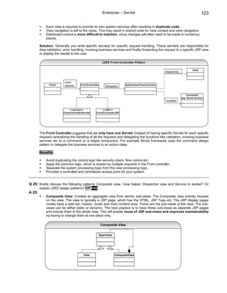 Enterprise – Servlet                                                       123

            Each view is required to provide its own system services often resulting in duplicate code.
            View navigation is left to the views. This may result in shared code for view content and view navigation.
            Distributed control is more difficult to maintain, since changes will often need to be made in numerous
            places.

        Solution: Generally you write specific servlets for specific request handling. These servlets are responsible for
        data validation, error handling, invoking business services and finally forwarding the request to a specific JSP view
        to display the results to the user.

                                                          J2EE Front Controller Pattern

                                                                                                                             View
                                                                                                       dispatches



                         client
              Client     request      FrontController                      ApplicationFlowController
                                                            delegates


                                                                                                                        Command
                                                                                                                    (eg: Struts Action)
                                                                                                       invokes


                             <<servlet>>                <<JSP>>
                        FrontControllerServlet     FrontControllerJSP




        The Front Controller suggests that we only have one Servlet (instead of having specific Servlet for each specific
        request) centralizing the handling of all the requests and delegating the functions like validation, invoking business
        services etc to a command or a helper component. For example Struts framework uses the command design
        pattern to delegate the business services to an action class.

        Benefits

            Avoid duplicating the control logic like security check, flow control etc.
            Apply the common logic, which is shared by multiple requests in the Front controller.
            Separate the system processing logic from the view processing logic.
            Provides a controlled and centralized access point for your system.


Q 25: Briefly discuss the following patterns Composite view, View helper, Dispatcher view and Service to worker? Or
        explain J2EE design patterns? DP FAQ
A 25:
            Composite View: Creates an aggregate view from atomic sub-views. The Composite view entirely focuses
            on the view. The view is typically a JSP page, which has the HTML, JSP Tags etc. The JSP display pages
            mostly have a side bar, header, footer and main content area. These are the sub-views of the view. The sub-
            views can be either static or dynamic. The best practice is to have these sub-views as separate JSP pages
            and include them in the whole view. This will enable reuse of JSP sub-views and improves maintainability
            by having to change them at one place only.

                                                         Composite View

                                                        BasicView



                                                                                1


                                        View                        CompositeView
 