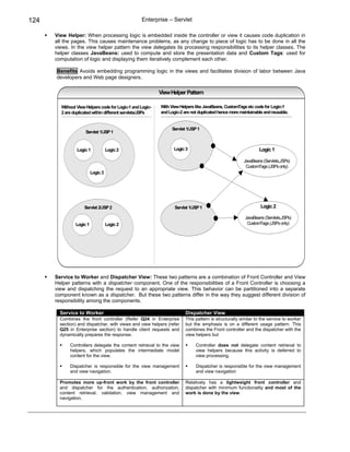 124                                               Enterprise – Servlet

      View Helper: When processing logic is embedded inside the controller or view it causes code duplication in
      all the pages. This causes maintenance problems, as any change to piece of logic has to be done in all the
      views. In the view helper pattern the view delegates its processing responsibilities to its helper classes. The
      helper classes JavaBeans: used to compute and store the presentation data and Custom Tags: used for
      computation of logic and displaying them iteratively complement each other.

      Benefits Avoids embedding programming logic in the views and facilitates division of labor between Java
      developers and Web page designers.

                                                           View Helper Pattern

        Without View Helpers code for Logic-1 and Logic-   With View Helpers like JavaBeans, CustomTags etc code for Logic-1
        2 are duplicated within different servlets/JSPs    and Logic-2 are not duplicated hence more maintainable and reusable.


                                                                 Servlet 1/JSP 1
                    Servlet 1/JSP 1


                Logic 1            Logic 2                        Logic 3 3
                                                                    Logic                                      Logic 1

                                                                                                       JavaBeans (Servlets,JSPs)
                                                                                                        CustomTags (JSPs only)
                         Logic 3




                    Servlet 2/JSP 2                               Servlet 1/JSP 1                               Logic 2

                                                                                                        JavaBeans (Servlets,JSPs)
               Logic 1             Logic 2                                                               CustomTags (JSPs only)




      Service to Worker and Dispatcher View: These two patterns are a combination of Front Controller and View
      Helper patterns with a dispatcher component. One of the responsibilities of a Front Controller is choosing a
      view and dispatching the request to an appropriate view. This behavior can be partitioned into a separate
      component known as a dispatcher. But these two patterns differ in the way they suggest different division of
      responsibility among the components.

        Service to Worker                                               Dispatcher View
        Combines the front controller (Refer Q24 in Enterprise          This pattern is structurally similar to the service to worker
        section) and dispatcher, with views and view helpers (refer     but the emphasis is on a different usage pattern. This
        Q25 in Enterprise section) to handle client requests and        combines the Front controller and the dispatcher with the
        dynamically prepares the response.                              view helpers but

             Controllers delegate the content retrieval to the view           Controller does not delegate content retrieval to
             helpers, which populates the intermediate model                  view helpers because this activity is deferred to
             content for the view.                                            view processing.

             Dispatcher is responsible for the view management                Dispatcher is responsible for the view management
             and view navigation.                                             and view navigation

        Promotes more up-front work by the front controller             Relatively has a lightweight front controller and
        and dispatcher for the authentication, authorization,           dispatcher with minimum functionality and most of the
        content retrieval, validation, view management and              work is done by the view.
        navigation.
 