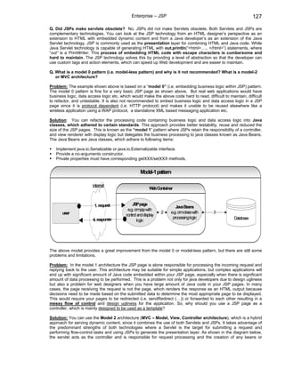 Enterprise – JSP                                                   127

Q. Did JSPs make servlets obsolete? No. JSPs did not make Servlets obsolete. Both Servlets and JSPs are
complementary technologies. You can look at the JSP technology from an HTML designer’s perspective as an
extension to HTML with embedded dynamic content and from a Java developer’s as an extension of the Java
Servlet technology. JSP is commonly used as the presentation layer for combining HTML and Java code. While
Java Servlet technology is capable of generating HTML with out.println(“<html>….. </html>”) statements, where
“out” is a PrintWriter. This process of embedding HTML code with escape characters is cumbersome and
hard to maintain. The JSP technology solves this by providing a level of abstraction so that the developer can
use custom tags and action elements, which can speed up Web development and are easier to maintain.

Q. What is a model 0 pattern (i.e. model-less pattern) and why is it not recommended? What is a model-2
   or MVC architecture?

Problem: The example shown above is based on a “model 0” (i.e. embedding business logic within JSP) pattern.
The model 0 pattern is fine for a very basic JSP page as shown above. But real web applications would have
business logic, data access logic etc, which would make the above code hard to read, difficult to maintain, difficult
to refactor, and untestable. It is also not recommended to embed business logic and data access logic in a JSP
page since it is protocol dependent (i.e. HTTP protocol) and makes it unable to be reused elsewhere like a
wireless application using a WAP protocol, a standalone XML based messaging application etc.

Solution: You can refactor the processing code containing business logic and data access logic into Java
classes, which adhered to certain standards. This approach provides better testability, reuse and reduced the
size of the JSP pages. This is known as the “model 1” pattern where JSPs retain the responsibility of a controller,
and view renderer with display logic but delegates the business processing to java classes known as Java Beans.
The Java Beans are Java classes, which adhere to following items:

   Implement java.io.Serializable or java.io.Externalizable interface.
   Provide a no-arguments constructor.
   Private properties must have corresponding getXXX/setXXX methods.


                                                   Model-1 pattern

                       internet
                                                         W Container
                                                          eb


                        1. request            JSPpage
                                                                       Java Beans
                                           e.g. crm with
                                                    .jsp
       user                                                     2   e.g. crm.class with   3
                                          control and display
                       4. response                                   processing logic                Database
                                                 logic




The above model provides a great improvement from the model 0 or model-less pattern, but there are still some
problems and limitations.

Problem: In the model 1 architecture the JSP page is alone responsible for processing the incoming request and
replying back to the user. This architecture may be suitable for simple applications, but complex applications will
end up with significant amount of Java code embedded within your JSP page, especially when there is significant
amount of data processing to be performed. This is a problem not only for java developers due to design ugliness
but also a problem for web designers when you have large amount of Java code in your JSP pages. In many
cases, the page receiving the request is not the page, which renders the response as an HTML output because
decisions need to be made based on the submitted data to determine the most appropriate page to be displayed.
This would require your pages to be redirected (i.e. sendRedirect (…)) or forwarded to each other resulting in a
messy flow of control and design ugliness for the application. So, why should you use a JSP page as a
controller, which is mainly designed to be used as a template?

Solution: You can use the Model 2 architecture (MVC – Model, View, Controller architecture), which is a hybrid
approach for serving dynamic content, since it combines the use of both Servlets and JSPs. It takes advantage of
the predominant strengths of both technologies where a Servlet is the target for submitting a request and
performing flow-control tasks and using JSPs to generate the presentation layer. As shown in the diagram below,
the servlet acts as the controller and is responsible for request processing and the creation of any beans or
 