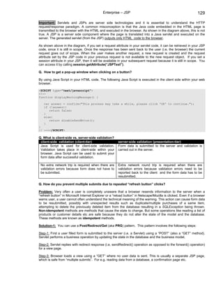 Enterprise – JSP                                                   129

Important: Servlets and JSPs are server side technologies and it is essential to understand the HTTP
request/response paradigm. A common misconception is that the Java code embedded in the HTML page is
transmitted to the browser with the HTML and executed in the browser. As shown in the diagram above, this is not
true. A JSP is a server side component where the page is translated into a Java servlet and executed on the
server. The generated servlet (from the JSP) outputs only HTML code to the browser.

As shown above in the diagram, if you set a request attribute in your servlet code, it can be retrieved in your JSP
code, since it is still in scope. Once the response has been sent back to the user (i.e. the browser) the current
request goes out of scope. When the user makes another request, a new request is created and the request
attribute set by the JSP code in your previous request is not available to the new request object. If you set a
session attribute in your JSP, then it will be available in your subsequent request because it is still in scope. You
can access it by calling session.getAttribute(“JSPText”).

Q. How to get a pop-up window when clicking on a button?

By using Java Script in your HTML code. The following Java Script is executed in the client side within your web
browser.

<SCRIPT type="text/javascript">
<!--
function displayWarningMessage() {

   var answer = confirm("This process may take a while, please click 'OK' to continue.");
   if (!answer){
      return false;
   }
   else{
      return disableSendBtton();
   }
}
// --></SCRIPT>

Q. What is client-side vs. server-side validation?
 client-side validation (client-tier)                   server-side validation (presentation-tier)
 Java Script is used for client-side validation.        Form data is submitted to the server and validation is
 Validation takes place in client-side within your      carried out in the server.
 browser. Java Script can be used to submit your
 form data after successful validation.

 No extra network trip is required when there are       Extra network round trip is required when there are
 validation errors because form does not have to        validation errors because validation errors need to be
 be submitted.                                          reported back to the client and the form data has to be
                                                        resubmitted.

Q. How do you prevent multiple submits due to repeated “refresh button” clicks?

Problem: Very often a user is completely unaware that a browser resends information to the server when a
“refresh button” in Microsoft Internet Explorer or a “reload button” in Netscape/Mozilla is clicked. Even if a browser
warns user, a user cannot often understand the technical meaning of the warning. This action can cause form data
to be resubmitted, possibly with unexpected results such as duplicate/multiple purchases of a same item,
attempting to delete the previously deleted item from the database resulting in a SQLException being thrown.
Non-idempotent methods are methods that cause the state to change. But some operations like reading a list of
products or customer details etc are safe because they do not alter the state of the model and the database.
These methods are known as idempotent methods.

Solution-1: You can use a Post/Redirect/Get (aka PRG) pattern. This pattern involves the following steps:

Step-1: First a user filled form is submitted to the server (i.e. a Servlet) using a “POST” (also a “GET” method).
Servlet performs a business operation by updating the state in the database and the business model.

Step-2: Servlet replies with redirect response (i.e. sendRedirect() operation as opposed to the forward() operation)
for a view page.

Step-3: Browser loads a view using a “GET” where no user data is sent. This is usually a separate JSP page,
which is safe from “multiple submits”. For e.g. reading data from a database, a confirmation page etc.
 