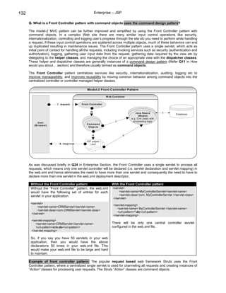 132                                                      Enterprise – JSP

      Q. What is a Front Controller pattern with command objects uses the command design pattern?

      The model-2 MVC pattern can be further improved and simplified by using the Front Controller pattern with
      command objects. In a complex Web site there are many similar input control operations like security,
      internationalization, controlling and logging user’s progress through the site etc you need to perform while handling
      a request. If these input control operations are scattered across multiple objects, much of these behaviors can end
      up duplicated resulting in maintenance issues. The Front Controller pattern uses a single servlet, which acts as
      initial point of contact for handling all the requests, including invoking services such as security (authentication and
      authorization), logging, gathering user input data from the request, gathering data required by the view etc by
      delegating to the helper classes, and managing the choice of an appropriate view with the dispatcher classes.
      These helper and dispatcher classes are generally instances of a command design pattern (Refer Q11 in How
      would you about… section) and therefore usually termed as command objects.

      The Front Controller pattern centralizes services like security, internationalization, auditing, logging etc to
      improve manageability, and improves reusability by moving common behavior among command objects into the
      centralized controller or controller managed helper classes.

                                                  M odel-2 Front C ontroller P attern

                                                                     W eb C o ntain er


                          1. requ est       F ro nt C o n tro ller
                                                    2




                                                                                            Java B eans           3
                                                                                                                        D atabase
                                                                                               (M o del)
                                                                                         e.g. C rm .class w ith
                                                                             3            processing logic
             U ser
                                                 C o m m and
          (B ro w ser)
                                                  O b jects


                                                                                    5
                                                      4




                                                 JS P pages
                            6. resp o nse           (.jsp)




      As was discussed briefly in Q24 in Enterprise Section, the Front Controller uses a single servlet to process all
      requests, which means only one servlet controller will be declared (i.e. servlet declaration and servlet mapping) in
      the web.xml and hence eliminates the need to have more than one servlet and consequently the need to have to
      declare more than one servlet in the web.xml deployment descriptor.

       Without the Front Controller pattern                               With the Front Controller pattern
       Without the “Front Controller” pattern, the web.xml                <servlet>
       would have the following set of entries for each                       <servlet-name>MyControllerServlet</servlet-name>
       servlet in your application.                                           <servlet-class>com. MyControllerServlet </servlet-class>
                                                                          </servlet>
       <servlet>
                                                                           <servlet-mapping>
           <servlet-name>CRMServlet</servlet-name>
                                                                              <servlet-name> MyControllerServlet </servlet-name>
           <servlet-class>com.CRMServlet</servlet-class>
                                                                              <url-pattern>*.do</url-pattern>
       </servlet>
                                                                           </servlet-mapping>
        <servlet-mapping>
           <servlet-name>CRMServlet</servlet-name>                        There will be only one central controller servlet
           <url-pattern>crm.do</url-pattern>                              configured in the web.xml file.
        </servlet-mapping>

       So, if you say you have 50 servlets in your web
       application, then you would have the above
       declarations 50 times in your web.xml file. This
       would make your web.xml file to be large and hard
       to maintain.

      Example of front controller pattern: The popular request based web framework Struts uses the Front
      Controller pattern, where a centralized single servlet is used for channeling all requests and creating instances of
      “Action” classes for processing user requests. The Struts “Action” classes are command objects.
 