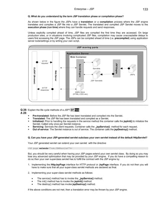 Enterprise – JSP                                             133

      Q. What do you understand by the term JSP translation phase or compilation phase?

      As shown below in the figure the JSPs have a translation or a compilation process where the JSP engine
      translates and compiles a JSP file into a JSP Servlet. The translated and compiled JSP Servlet moves to the
      execution phase (run time) where they can handle requests and send responses.

      Unless explicitly compiled ahead of time, JSP files are compiled the first time they are accessed. On large
      production sites, or in situations involving complicated JSP files, compilation may cause unacceptable delays to
      users first accessing the JSP page. The JSPs can be compiled ahead of time (i.e. precompiled) using application
      server tools/settings or by writing your own script.

                                                                          J S P m o v in g p arts

                                                              Ap p lic atio n S erv e r
                                                                  W e b C o n ta in e r

                                     HTTP
                                    re que st




                                                                                                                JSP Engine
                                                                             Servlet Engine
              CLIENT (Browser)




                                                                                                S ervlets
                                                 Web Server




                                                                                                                             JSPs


                                                                                              JS P S ervle ts



                                      HTTP
                                    resp onse
                                                                        static do cs
                                                                     (H T M L,C S S etc )




Q 28: Explain the life cycle methods of a JSP? SF FAQ
A 28:
           Pre-translated: Before the JSP file has been translated and compiled into the Servlet.
           Translated: The JSP file has been translated and compiled as a Servlet.
           Initialized: Prior to handling the requests in the service method the container calls the jspInit() to initialize the
           Servlet. Called only once per Servlet instance.
           Servicing: Services the client requests. Container calls the _jspService() method for each request.
           Out of service: The Servlet instance is out of service. The container calls the jspDestroy() method.


      Q. Can you have your JSP-generated servlet subclass your own servlet instead of the default HttpServlet?

      Your JSP generated servlet can extend your own servlet with the directive:

      <%@ page extends=”com.CRMServlet”%>

      But, you should be very careful when having your JSP pages extend your own servlet class. By doing so you may
      lose any advanced optimization that may be provided by your JSP engine. If you do have a compelling reason to
      do so then your own superclass servlet has to fulfill the contract with the JSP engine by:

      1. Implementing the HttpJspPage interface for HTTP protocol or JspPage interface. If you do not then you will
         have to make sure that all your super-class servlet methods are declared as final.

      2. Implementing your super-class servlet methods as follows:

          •                      The service() method has to invoke the _jspService() method.
          •                      The init() method has to invoke the jspInit() method.
          •                      The destroy() method has invoke jspDestroy() method.

      If the above conditions are not met, then a translation error may be thrown by your JSP engine.
 
