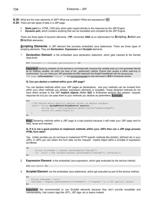 134                                                   Enterprise – JSP



Q 29: What are the main elements of JSP? What are scriptlets? What are expressions? SF
A 29: There are two types of data in a JSP page.

           Static part (i.e. HTML, CSS etc), which gets copied directly to the response by the JSP Engine.
           Dynamic part, which contains anything that can be translated and compiled by the JSP Engine.

      There are three types of dynamic elements. (TIP: remember SAD as an abbreviation for               Scripting, Action and
      Directive elements).

      Scripting Elements: A JSP element that provides embedded Java statements. There are three types of
      scripting elements. They are Declaration, Expression and Scriplet elements.

      1.   Declaration Element: is the embedded Java declaration statement, which gets inserted at the Servlet
           class level.

           <%! Calendar c = Calendar.getInstance(); %>

           Important: declaring variables via this element is not thread-safe, because this variable ends up in the generated Servlet
           as an instance variable, not within the body of the _jspService() method. Ensure their access is either read-only or
           synchronized. You can make your JSP generated servlets implement the SingleThreadModel with the directive
           <%@ page isThreadSafe=”false” %> but not recommended as was discussed in Q16 in Enterprise section.

           Q. Can you declare a method within your JSP page?

           You can declare methods within your JSP pages as declarations, and your methods can be invoked from
           within your other methods you declare, expression elements or scriptlets. These declared methods do not
           have direct access to the JSP implicit objects (Refer Q32 in Enterprise section) like session, request,
           response etc but you can pass them to your methods you declare as parameters. Example:

           <%!
                 //JSP method where implicit session object as method argument
                  public String myJspMethod(HttpSession session) {
                          String str = (String)session.getAttribute("someAttrName");
                          return str.substring(0,3);
                 }
           %>

           Note: Declaring methods within a JSP page is a bad practice because it will make your JSP page hard to
           read, reuse and maintain.

           Q. If it is not a good practice to implement methods within your JSPs then can a JSP page process
           HTML form data?

           Yes. Unlike servlets you do not have to implement HTTP specific methods like doGet(), doPost() etc in your
           JSPs. In JSPs you can obtain the form data via the “request” implicit object within a scriptlet or expression
           as follows:

           <%
                    String firstName = request.getParameter(“param1”);
                    int units = new Integer(request.getParameter(“param2”)).intValue();
           %>

      2.   Expression Element: is the embedded Java expression, which gets evaluated by the service method.
           <%= new Date() %>

      3.   Scriptlet Element: are the embedded Java statements, which get executed as part of the service method.
           <%
                 String username = null;
                 username = request.getParameter("userName"); //”request” is a JSP implicit object
           %>

           Important: Not recommended to use Scriptlet elements because they don’t provide reusability and
           maintainability. Use custom tags like JSTL, JSF tags, etc or beans instead.
 