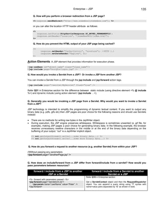 Enterprise – JSP                                                 135

       Q. How will you perform a browser redirection from a JSP page?
       <% response.sendRedirect(“http://www.someAbsoluteAddess.com”); %>

       or you can alter the location HTTP header attribute as follows:

       <%
            response.setStatus(HttpServletResponse.SC_MOVED_PERMANENTLY);
            response.setHeader(“Location”, “/someNewPath/index.html”);
       %>

       Q. How do you prevent the HTML output of your JSP page being cached?

       <%
               response.setHeader(“Cache-Control”, “no=store”); //HTTP 1.1
               response.setDateHeader(“Expires”, 0);
       %>

Action Elements: A JSP element that provides information for execution phase.
<jsp:useBean id="object_name" class="class_name"/>
<jsp:include page="scripts/login.jsp" />

Q. How would you invoke a Servlet from a JSP? Or invoke a JSP form another JSP?

You can invoke a Servlet from a JSP through the jsp:include and jsp:forward action tags.

<jsp:include page=”/servlet/MyServlet” flush=”true” />

Refer Q31 in Enterprise section for the difference between static include (using directive element <% @ include
%>) and dynamic include (using action element <jsp:include …>).


Q. Generally you would be invoking a JSP page from a Servlet. Why would you want to invoke a Servlet
from a JSP?

JSP technology is intended to simplify the programming of dynamic textual content. If you want to output any
binary data (e.g. pdfs, gifs etc) then JSP pages are poor choice for the following reasons and should use Servlets
instead:

•     There are no methods for writing raw bytes in the JspWriter object.
•     During execution, the JSP engine preserves whitespace. Whitespace is sometimes unwanted (a .gif file, for
      example), making JSP pages a poor choice for generating binary data. In the following example, the browser
      receives unnecessary newline characters in the middle or at the end of the binary data depending on the
      buffering of your output. “out” is a JspWriter implicit object.

      <% out.getOutputStream().write(...some binary data...) %>
      <% out.getOutputStream().write(...some more binary data...) %>


Q. How do you forward a request to another resource (e.g. another Servlet) from within your JSP?

//Without passing any parameters
<jsp:forward page=”/anotherPage.jsp” />


Q. How does an include/forward from a JSP differ from forward/include from a servlet? How would you
pass parameters between resources?

        forward / include from a JSP to another                 forward / include from a Servlet to another
                    JSP or a Servlet                                          Servlet or a JSP
                                                          Refer Q18 in Enterprise section.
    <%-- forward with parameters passed --%>
    <jsp:forward page=”/servlet/crm.do”>                  Get a ServletContext object and then the RequestDispatcher
        <jsp:param name=”userName” value=”Peter” />       object. You can append a query string using “?” syntax with
    </jsp:forward>                                        name=value pairs separated by “&” as shown in bold.
 