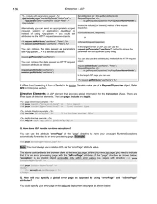 136                                                   Enterprise – JSP

       <%-- include with parameters passed --%>                 ServletContext sc = this.getServletContext()
       <jsp:include page=”/servlet/MyServlet” flush=”true” >    RequestDispatcher rd =
           <jsp:param name=”userName” value=”Peter” />                sc.getRequestDispatcher(“/myPage?userName=Smith”);
       </jsp:include>
                                                                Invoke the include() or forward() method of the request
       Alternatively you can send an appropriately scoped       dispatcher.
       (request, session or application) JavaBean or
                                                                rd.include(request, response);
       instead of using <jsp:param > you could set
       attributes via the HTTP request/session objects.               or

       <% request.setAttribute(“userName”, ”Peter”); %>         rd.forward(request,response);
       <% session.setAttribute (“userName”, “Peter”); %>
                                                                In the target Servlet or JSP, you can use the
       You can retrieve the data passed as parameters           request.getParameter(“userName”) method to retrieve the
       with <jsp:param …> in a servlet as follows:              parameter sent vai appended query string.

       request.getParameter(“userName”);
                                                                You can also use the setAttribute() method of the HTTP request
                                                                object.
       You can retrieve the data passed as HTTP request
       /session attribute as follows:                           request.setAttribute(“userName”, “Peter”);
                                                                RequestDispatcher rd =
       request.getAttribute(“userName”);                             sc.getRequestDispatcher(“/myPage?userName=Smith”);
       session.getAttribute(“userName”);
                                                                In the target JSP page you can use:

                                                                <% request.getAttribute(“userName”); %>

      It differs from forwarding it from a Servlet in its syntax. Servlets make use of a RequestDispatcher object. Refer
      Q18 in Enterprise section.

      Directive Elements: A JSP element that provides global information for the translation phase. There are
      three types of directive elements. They are page, include and taglib.

      <%-- page directives examples: --%>
      <%@ page import=”java.util.Date” %>              //to import
      <%@ page contentType=”text/html” %>              //set content type

      <%-- include directive example: --%>
      <%@ include file=”myJSP” %>                // to include another file

      <%-- taglib directive example: --%>
      <%@ taglib uri=”tagliburi” prefix=”myTag”%>


      Q. How does JSP handle run-time exceptions?

      You can use the attribute “errorPage” of the “page” directive to have your uncaught RuntimeExceptions
      automatically forwarded to an error processing page. Example:

      <%@ page errorPage=”error.jsp” %>

      Note: You must always use a relative URL as the “errorPage” attribute value.

      The above code redirects the browser client to the error.jsp page. Within your error.jsp page, you need to indicate
      that it is an error processing page with the “isErrorPage” attribute of the “page” directive as shown below.
      “exception” is an implicit object accessible only within error pages (i.e. pages with directive <%@ page
      isErrorPage=”true” %>

      <%@ page isErrorPage=”true” %>
      <body>
          <%= exception.gerMessage() %>
      </body>

      Q. How will you specify a global error page as opposed to using “errorPage” and “isErrorPage”
      attributes?

      You could specify your error page in the web.xml deployment descriptor as shown below:
 