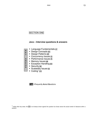 Java                                                            13




                              SECTION ONE



                              Java – Interview questions & answers


                                 Language Fundamentals                      LF
                       K
                       E
                                 Design Concepts DC
                       Y         Design Patterns DP
                                 Concurrency Issues CI
                       A         Performance Issues PI
                       R         Memory Issues MI
                       E         Exception Handling EH
                       A
                       S
                                 Security SE
                                 Scalability Issues SI
                                 Coding1 CO




                              FAQ - Frequently Asked Questions




1
 Unlike other key areas, the CO is not always shown against the question but shown above the actual content of relevance within a
question.
 