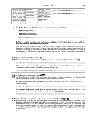 Enterprise – JSP                                              139

 collections containing     pageScope             A collection of all page
 all objects in each                              scope objects.              <c:out value=”${requestScope.city}” />
 specific scope. You        requestScope          A collection of all
 can use these to limit                           request scope objects.      <c:out value=”${sessionScope.city}” />
 the search for an          sessionScope          A collection of all
 object to just one                               session scope objects.
 scope     instead     of   applicationScope      A collection of all
 searching all scopes,                            application scope
 which is the default if                          objects.
 no scope is specified



  2.   Find the first of using: pageContext.findAttribute (varname) which is like getting the first of:

             page.getAttribute(varname);
             request.getAttribute(varname);
             session.getAttribute(varname);
             application.getAttribute(varname);

           <c:out value=”${city}” />


       Q. What is the difference between a JspWriter denoted by the “out” implicit object and the PrintWriter
       object obtained from response.getWriter() method?

       JSPs should use the JspWriter denoted by the “out” implicit object for sending output back to the client. A
       JspWriter is a buffered version of the PrintWriter. Refer JspWriter API for details. JspWriter also differs from a
       PrintWriter by throwing java.io.IOException, which a PrintWriter does not. The advantage of throwing an exception
       is that if your HTTP connection is broken for some reason, your JSP won’t sit there trying to send characters to a
       broken connection.


Q 33: Explain hidden and output comments? SF
A 33: An output comment is a comment that is sent to the client where it is viewable in the browser’s source. CO
       <!-- This is a comment which is sent to the client -->

       A hidden comment documents a JSP page but does not get sent to the client. The JSP engine ignores a hidden
       comment, and does not process any code within hidden comment tags.

       <%-- This comment will not be visible to the client --%>



Q 34: Is JSP variable declaration thread safe? CI FAQ
A 34: No. The declaration of variables in JSP is not thread-safe, because the declared variables end up in the generated
       Servlet as an instance variable, not within the body of the _jspService() method.

       The following declaration is not thread safe: because these declarations end up in the generated servlet as
       instance variables.

       <%! int a = 5 %>

       The following declaration is thread safe: because the variables declared inside the scriplets end up in the
       generated servlet within the body of the _jspService() method as local variables.

       <% int a = 5 %>



Q 35: Explain JSP URL mapping? What is URL hiding or protecting the JSP page? SF SE FAQ
A 35: As shown in the figure, the JSP resources usually reside directly or under subdirectories (e.g. myPath) of the
       document root, which are directly accessible to the user through the URL. If you want to protect your Web
       resources then hiding the JSP files behind the WEB-INF directory can protect the JSP files, css (cascading style
       sheets) files, Java Script files, pdf files, image files, html files etc from direct access. The request should be made
       to a servlet who is responsible for authenticating and authorizing the user before returning the protected JSP page
       or its resources.
 