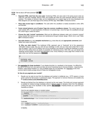 Enterprise – JSP                                                     143



Q 39: Tell me about JSP best practices? BP FAQ
A 39:
          Separate HTML code from the Java code: Combining HTML and Java code in the same source code can
          make the code less readable. Mixing HTML and scriptlet will make the code extremely difficult to read and
          maintain. The display or behavior logic can be implemented as a custom tags by the Java developers and
          Web designers can use these tags as the ordinary XHTML tags. Refer Q36 in Enterprise section.

          Place data access logic in JavaBeans: The code within the JavaBean is readily accessible to other JSPs
          and Servlets.

          Factor shared behavior out of Custom Tags into common JavaBeans classes: The custom tags are not
          used outside JSPs. To avoid duplication of behavior or business logic, move the logic into JavaBeans and get
          the custom tags to utilize the beans.

          Choose the right “include” mechanism: What are the differences between static and a dynamic include?
          Using includes will improve code reuse and maintenance through modular design. Which one to use? Refer
          Q31 in Enterprise section.

          Use style sheets (e.g. css), template mechanism (e.g. struts tiles etc) and appropriate comments (both
          hidden and output comments).

           Q. Why use style sheets? The traditional HTML approach was to "hardcode" all of the appearance
           information about a page. Say you want all your headings in Arial, and you have hard coded that in more
           than 50 pages? That is a lot of editing, and a lot of re-editing if you decide to modify the headings to courier.
           With all of that editing there are plenty of possibility for introducing errors. With CSS, you can decide how
           headings should appear, and enter that information once. Every heading in every page that is linked to this
           style sheet now has that appearance. Example:

           h1
           {
                font-family : arial;
                font-weight : normal;
           }

         Use pagination for large resultsets: If you display long lists (i.e. resultsets) in the browser, it is difficult for
         the user to find what he or she wants and also can prove impractical due to memory limitation, response-time
         limitation, page design limitation (i.e long scrollable pages are not desirable) etc. Pagination is the most
         common way to break up large amount of data into manageable chunks.

         Q. How do you paginate your results?

         1.     Results can be read at once from the database and cached in middle-tier (e.g. HTTP session or home
                grown cache) for fast access in subsequent pages. This approach is memory intensive and suitable only
                for small-to-medium sized recurring queries.

         2.     Results are fetched from the database on demand as the user pages. This divide and conquer approach
                is suitable for medium-to-large resultsets where it delivers pages on demand, direct from the database.
                Limiting the size of the resultsets is SQL specific. For example in MySQL/Oracle you could limit your
                resultsets as follows:

                //can be user selected values or constant values
                String strPageNum = request.getParameter(“pageNum”);
                int pageNum = 0;
                if(strPageNum != null){
                   pageNum = new Integer(strPageNum).intValue();
                }
                int maxRowsPerPage = new Integer(request.getParameter(“rowsPerPage”)).intValue();

                //calculate
                int rowEnd = pageNum * maxRowsPerPage;
                int rowStart = (rowEnd - maxRowsPerPage) + 1;

                In MySQL:
 