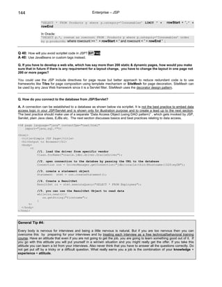 144                                                Enterprise – JSP

                “SELECT * FROM Products p where p.category=’Consumables’ LIMIT ” +                      rowStart + “,” +
                rowEnd

                In Oracle:
                “SELECT p.*, rownum as rowcount FROM Products p where p.category=’Consumables’ order
                by p.productNo where rowcount >= “ + rowStart + “ and rowcount < ” + rowEnd ” ;



Q 40: How will you avoid scriptlet code in JSP? BP FAQ
A 40: Use JavaBeans or custom tags instead.

Q. If you have to develop a web site, which has say more than 200 static & dynamic pages, how would you make
sure that in future if there is any requirement for a layout change, you have to change the layout in one page not
200 or more pages?

You could use the JSP include directives for page reuse but better approach to reduce redundant code is to use
frameworks like Tiles for page composition using template mechanism or SiteMesh for page decoration. SiteMesh can
be used by any Java Web framework since it is a Servlet filter. SiteMesh uses the decorator design pattern.


Q. How do you connect to the database from JSP/Servlet?

A. A connection can be established to a database as shown below via scriptlet. It is not the best practice to embed data
access logic in your JSP/Servlet and is shown only for illustration purpose and to create a lead up to the next section.
The best practice should make use of a separate “Data Access Object (using DAO pattern)” , which gets invoked by JSP,
Servlet, plain Java class, EJBs etc. The next section discusses basics and best practices relating to data access.

<%@ page language="java" contentTpe="text/html"
    import="java.sql.*"%>

<html>
  <title>Simple JSP Page</title>
  <h1>Output to Browser</h1>
  <body>
       <%
           //1. load the driver from specific vendor
           Class.forName("oracle.jdbc.driver.OracleDriver");

             //2. open connection to the databse by passing the URL to the database
             Connection con = DriverManager.getConnection("jdbc:oracle:thin:@hostname:1526:myDB");

             //3. create a statement object
             Statement stmt = con.createStatement();

             //4. Create a ResultSet
             ResultSet rs = stmt.executeQuery("SELECT * FROM Employees");

             //5. you can use the ResultSet Object to read data
             while(rs.next()){
                rs.getString("firstname");
             }
      %>
  </body>
</html>



General Tip #4:

Every body is nervous for interviews and being a little nervous is natural. But if you are too nervous then you can
overcome this by preparing for your interviews and by treating each interview as a free technical/behavioral training
course. Have an attitude that even if you are not going to get the job, you are going to learn something good out of it. If
you go with this attitude you will put yourself in a win/win situation and you might really get the offer. If you take this
attitude you can learn a lot from your interviews. Also never think that you have to answer all the questions correctly. Do
not get put off by a tricky or a difficult question. What really earns you a job is the combination of your knowledge +
experience + attitude.
 